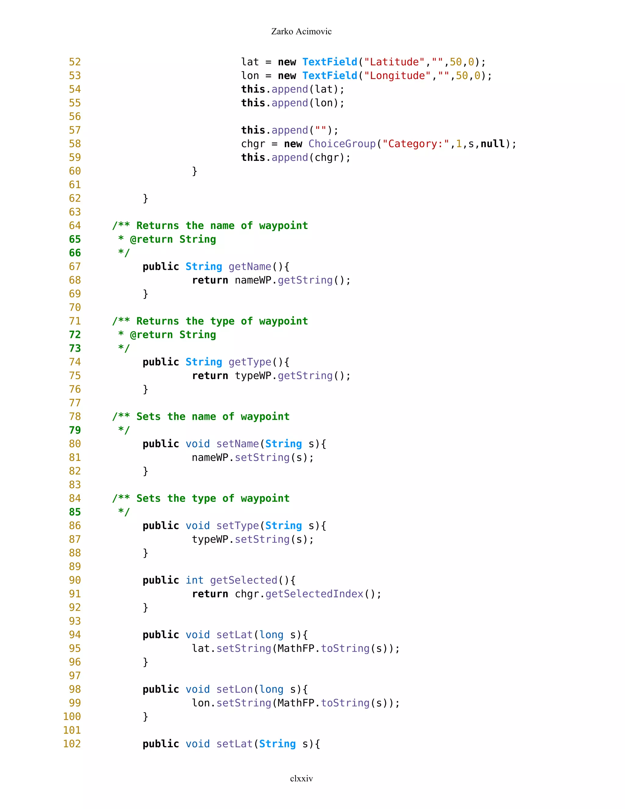 Zarko Acimovic


 52                        lat = new TextField("Latitude","",50,0);
 53                        lon = new TextField("Longitude","",50,0);
 54                        this.append(lat);
 55                        this.append(lon);
 56
 57                        this.append("");
 58                        chgr = new ChoiceGroup("Category:",1,s,null);
 59                        this.append(chgr);
 60                }
 61
 62        }
 63
 64   /** Returns the name of waypoint
 65    * @return String
 66    */
 67        public String getName(){
 68                return nameWP.getString();
 69        }
 70
 71   /** Returns the type of waypoint
 72    * @return String
 73    */
 74        public String getType(){
 75                return typeWP.getString();
 76        }
 77
 78   /** Sets the name of waypoint
 79    */
 80        public void setName(String s){
 81                nameWP.setString(s);
 82        }
 83
 84   /** Sets the type of waypoint
 85    */
 86        public void setType(String s){
 87                typeWP.setString(s);
 88        }
 89
 90        public int getSelected(){
 91                return chgr.getSelectedIndex();
 92        }
 93
 94        public void setLat(long s){
 95                lat.setString(MathFP.toString(s));
 96        }
 97
 98        public void setLon(long s){
 99                lon.setString(MathFP.toString(s));
100        }
101
102        public void setLat(String s){


                                   clxxiv
 