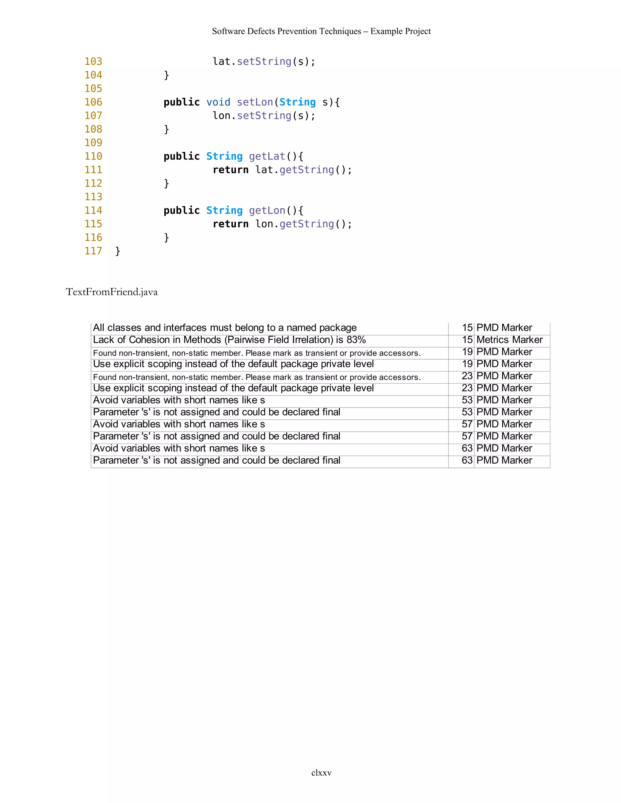 Software Defects Prevention Techniques – Example Project


   103                              lat.setString(s);
   104                 }
   105
   106                 public void setLon(String s){
   107                         lon.setString(s);
   108                 }
   109
   110                 public String getLat(){
   111                         return lat.getString();
   112                 }
   113
   114                 public String getLon(){
   115                         return lon.getString();
   116                 }
   117    }



TextFromFriend.java


     All classes and interfaces must belong to a named package                                 15   PMD Marker
     Lack of Cohesion in Methods (Pairwise Field Irrelation) is 83%                            15   Metrics Marker
     Found non-transient, non-static member. Please mark as transient or provide accessors.    19   PMD Marker
     Use explicit scoping instead of the default package private level                         19   PMD Marker
     Found non-transient, non-static member. Please mark as transient or provide accessors.    23   PMD Marker
     Use explicit scoping instead of the default package private level                         23   PMD Marker
     Avoid variables with short names like s                                                   53   PMD Marker
     Parameter 's' is not assigned and could be declared final                                 53   PMD Marker
     Avoid variables with short names like s                                                   57   PMD Marker
     Parameter 's' is not assigned and could be declared final                                 57   PMD Marker
     Avoid variables with short names like s                                                   63   PMD Marker
     Parameter 's' is not assigned and could be declared final                                 63   PMD Marker




                                                              clxxv
 