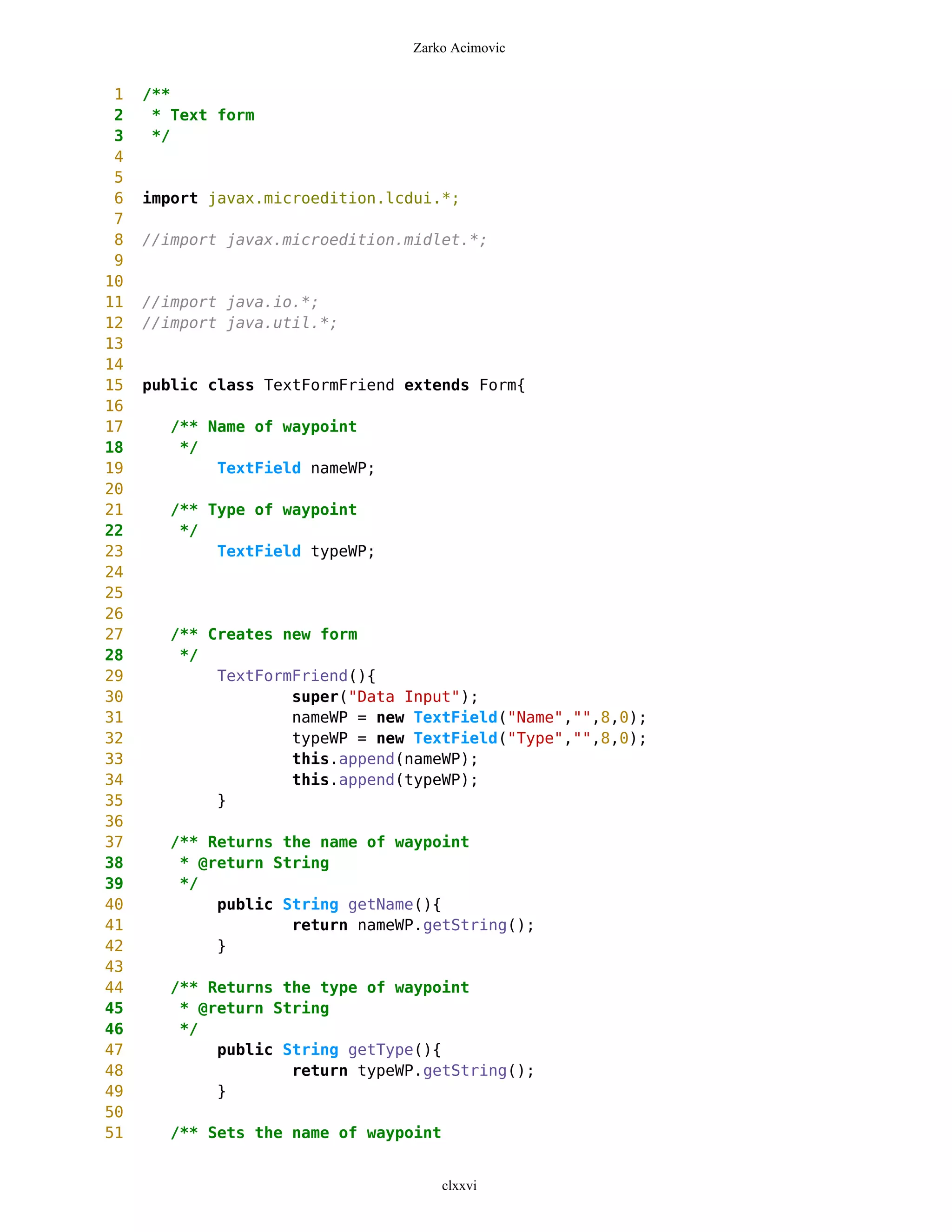 Zarko Acimovic


 1   /**
 2    * Text form
 3    */
 4
 5
 6   import javax.microedition.lcdui.*;
 7
 8   //import javax.microedition.midlet.*;
 9
10
11   //import java.io.*;
12   //import java.util.*;
13
14
15   public class TextFormFriend extends Form{
16
17     /** Name of waypoint
18      */
19          TextField nameWP;
20
21     /** Type of waypoint
22      */
23          TextField typeWP;
24
25
26
27     /** Creates new form
28      */
29          TextFormFriend(){
30                  super("Data Input");
31                  nameWP = new TextField("Name","",8,0);
32                  typeWP = new TextField("Type","",8,0);
33                  this.append(nameWP);
34                  this.append(typeWP);
35          }
36
37     /** Returns the name of waypoint
38      * @return String
39      */
40          public String getName(){
41                  return nameWP.getString();
42          }
43
44     /** Returns the type of waypoint
45      * @return String
46      */
47          public String getType(){
48                  return typeWP.getString();
49          }
50
51     /** Sets the name of waypoint


                                       clxxvi
 
