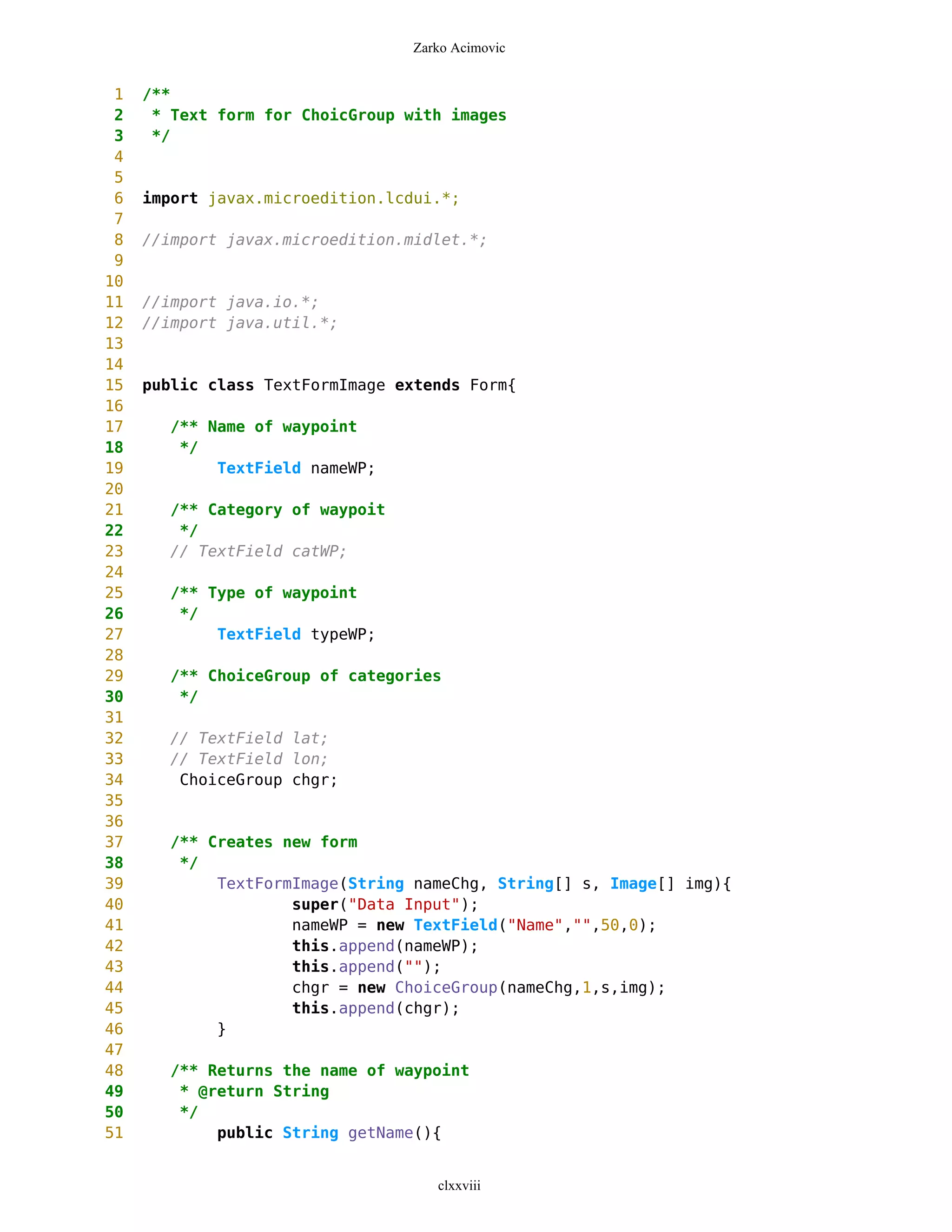 Zarko Acimovic


 1   /**
 2    * Text form for ChoicGroup with images
 3    */
 4
 5
 6   import javax.microedition.lcdui.*;
 7
 8   //import javax.microedition.midlet.*;
 9
10
11   //import java.io.*;
12   //import java.util.*;
13
14
15   public class TextFormImage extends Form{
16
17     /** Name of waypoint
18      */
19          TextField nameWP;
20
21     /** Category of waypoit
22      */
23     // TextField catWP;
24
25     /** Type of waypoint
26      */
27          TextField typeWP;
28
29     /** ChoiceGroup of categories
30      */
31
32     // TextField lat;
33     // TextField lon;
34      ChoiceGroup chgr;
35
36
37     /** Creates new form
38      */
39          TextFormImage(String nameChg, String[] s, Image[] img){
40                  super("Data Input");
41                  nameWP = new TextField("Name","",50,0);
42                  this.append(nameWP);
43                  this.append("");
44                  chgr = new ChoiceGroup(nameChg,1,s,img);
45                  this.append(chgr);
46          }
47
48     /** Returns the name of waypoint
49      * @return String
50      */
51          public String getName(){


                                    clxxviii
 