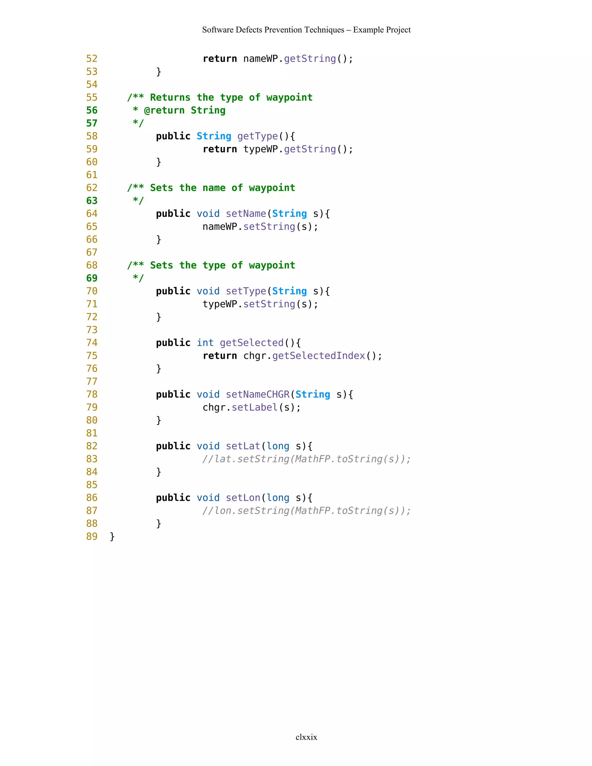 Software Defects Prevention Techniques – Example Project


52                    return nameWP.getString();
53            }
54
55       /** Returns the type of waypoint
56        * @return String
57        */
58            public String getType(){
59                    return typeWP.getString();
60            }
61
62       /** Sets the name of waypoint
63        */
64            public void setName(String s){
65                    nameWP.setString(s);
66            }
67
68       /** Sets the type of waypoint
69        */
70            public void setType(String s){
71                    typeWP.setString(s);
72            }
73
74            public int getSelected(){
75                    return chgr.getSelectedIndex();
76            }
77
78            public void setNameCHGR(String s){
79                    chgr.setLabel(s);
80            }
81
82            public void setLat(long s){
83                    //lat.setString(MathFP.toString(s));
84            }
85
86            public void setLon(long s){
87                    //lon.setString(MathFP.toString(s));
88            }
89   }




                                              clxxix
 