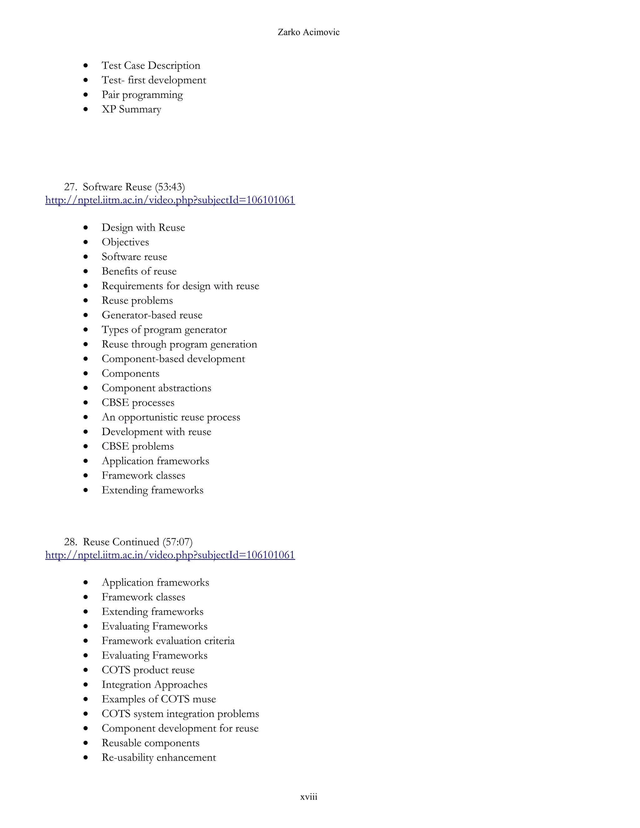 Zarko Acimovic


       •   Test Case Description
       •   Test- first development
       •   Pair programming
       •   XP Summary




    27. Software Reuse (53:43)
http://nptel.iitm.ac.in/video.php?subjectId=106101061

       •   Design with Reuse
       •   Objectives
       •   Software reuse
       •   Benefits of reuse
       •   Requirements for design with reuse
       •   Reuse problems
       •   Generator-based reuse
       •   Types of program generator
       •   Reuse through program generation
       •   Component-based development
       •   Components
       •   Component abstractions
       •   CBSE processes
       •   An opportunistic reuse process
       •   Development with reuse
       •   CBSE problems
       •   Application frameworks
       •   Framework classes
       •   Extending frameworks



    28. Reuse Continued (57:07)
http://nptel.iitm.ac.in/video.php?subjectId=106101061

       •   Application frameworks
       •   Framework classes
       •   Extending frameworks
       •   Evaluating Frameworks
       •   Framework evaluation criteria
       •   Evaluating Frameworks
       •   COTS product reuse
       •   Integration Approaches
       •   Examples of COTS muse
       •   COTS system integration problems
       •   Component development for reuse
       •   Reusable components
       •   Re-usability enhancement


                                                        xviii
 