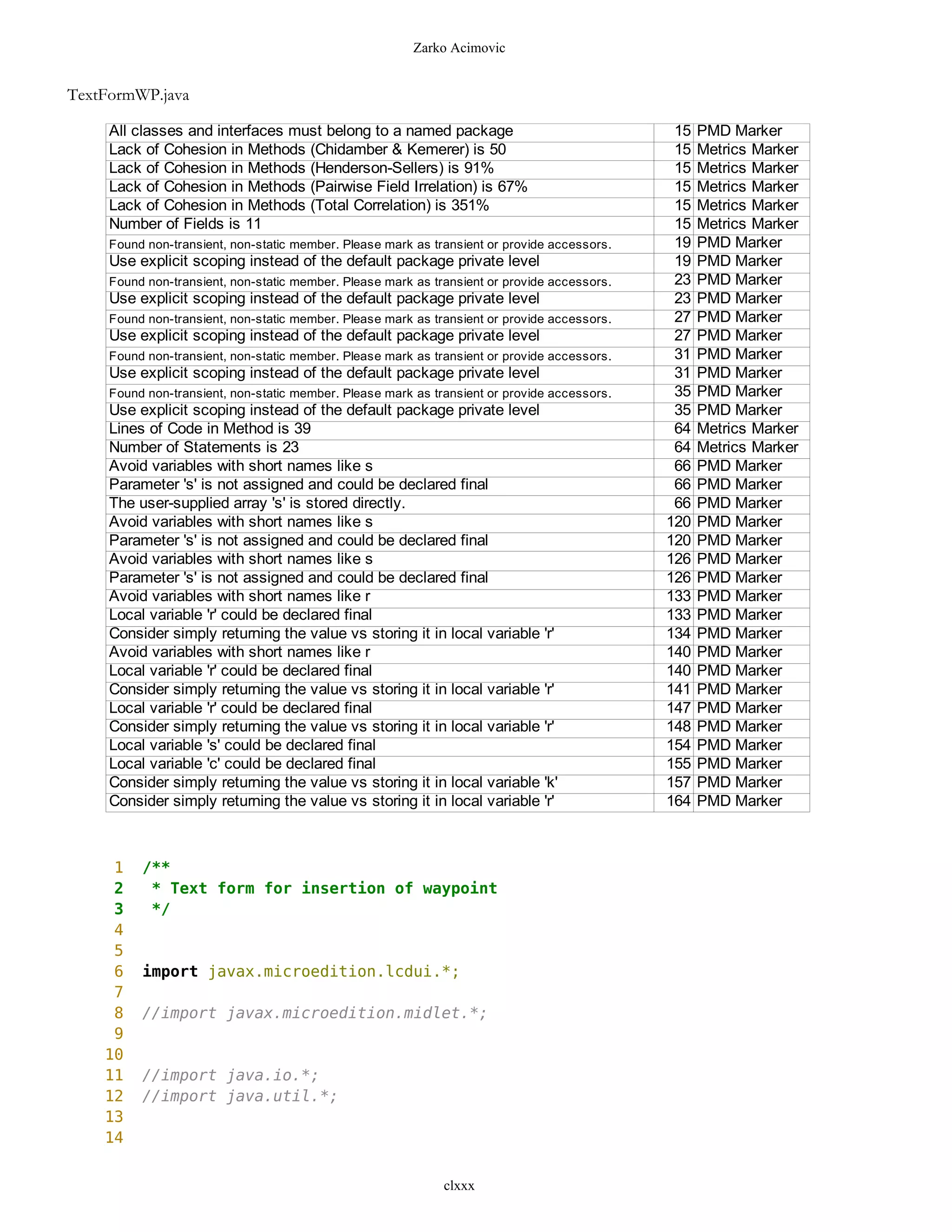 Zarko Acimovic


TextFormWP.java

     All classes and interfaces must belong to a named package                                 15   PMD Marker
     Lack of Cohesion in Methods (Chidamber & Kemerer) is 50                                   15   Metrics Marker
     Lack of Cohesion in Methods (Henderson-Sellers) is 91%                                    15   Metrics Marker
     Lack of Cohesion in Methods (Pairwise Field Irrelation) is 67%                            15   Metrics Marker
     Lack of Cohesion in Methods (Total Correlation) is 351%                                   15   Metrics Marker
     Number of Fields is 11                                                                    15   Metrics Marker
     Found non-transient, non-static member. Please mark as transient or provide accessors.    19   PMD Marker
     Use explicit scoping instead of the default package private level                         19   PMD Marker
     Found non-transient, non-static member. Please mark as transient or provide accessors.    23   PMD Marker
     Use explicit scoping instead of the default package private level                         23   PMD Marker
     Found non-transient, non-static member. Please mark as transient or provide accessors.    27   PMD Marker
     Use explicit scoping instead of the default package private level                         27   PMD Marker
     Found non-transient, non-static member. Please mark as transient or provide accessors.    31   PMD Marker
     Use explicit scoping instead of the default package private level                         31   PMD Marker
     Found non-transient, non-static member. Please mark as transient or provide accessors.    35   PMD Marker
     Use explicit scoping instead of the default package private level                         35   PMD Marker
     Lines of Code in Method is 39                                                             64   Metrics Marker
     Number of Statements is 23                                                                64   Metrics Marker
     Avoid variables with short names like s                                                   66   PMD Marker
     Parameter 's' is not assigned and could be declared final                                 66   PMD Marker
     The user-supplied array 's' is stored directly.                                           66   PMD Marker
     Avoid variables with short names like s                                                  120   PMD Marker
     Parameter 's' is not assigned and could be declared final                                120   PMD Marker
     Avoid variables with short names like s                                                  126   PMD Marker
     Parameter 's' is not assigned and could be declared final                                126   PMD Marker
     Avoid variables with short names like r                                                  133   PMD Marker
     Local variable 'r' could be declared final                                               133   PMD Marker
     Consider simply returning the value vs storing it in local variable 'r'                  134   PMD Marker
     Avoid variables with short names like r                                                  140   PMD Marker
     Local variable 'r' could be declared final                                               140   PMD Marker
     Consider simply returning the value vs storing it in local variable 'r'                  141   PMD Marker
     Local variable 'r' could be declared final                                               147   PMD Marker
     Consider simply returning the value vs storing it in local variable 'r'                  148   PMD Marker
     Local variable 's' could be declared final                                               154   PMD Marker
     Local variable 'c' could be declared final                                               155   PMD Marker
     Consider simply returning the value vs storing it in local variable 'k'                  157   PMD Marker
     Consider simply returning the value vs storing it in local variable 'r'                  164   PMD Marker



     1    /**
     2     * Text form for insertion of waypoint
     3     */
     4
     5
     6    import javax.microedition.lcdui.*;
     7
     8    //import javax.microedition.midlet.*;
     9
    10
    11    //import java.io.*;
    12    //import java.util.*;
    13
    14


                                                              clxxx
 