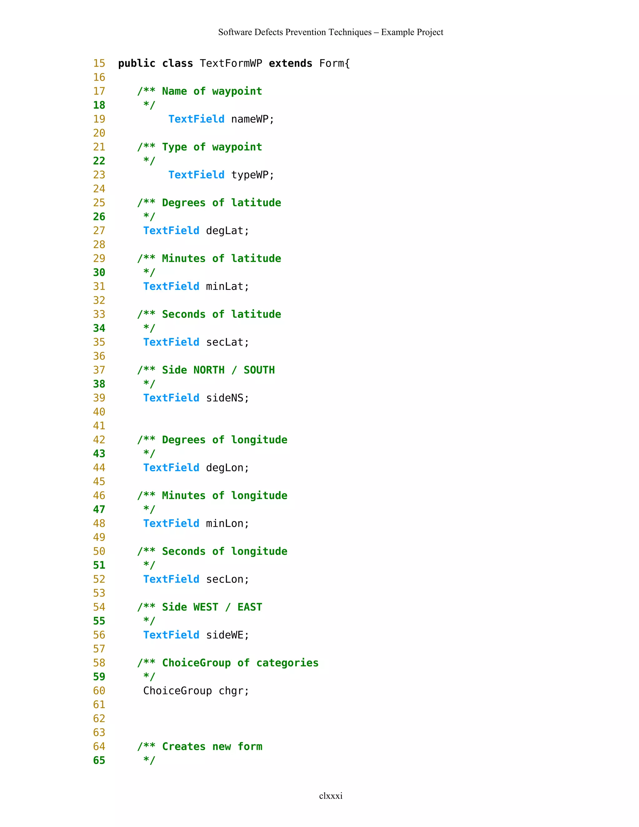 Software Defects Prevention Techniques – Example Project


15   public class TextFormWP extends Form{
16
17     /** Name of waypoint
18      */
19          TextField nameWP;
20
21     /** Type of waypoint
22      */
23          TextField typeWP;
24
25     /** Degrees of latitude
26      */
27      TextField degLat;
28
29     /** Minutes of latitude
30      */
31      TextField minLat;
32
33     /** Seconds of latitude
34      */
35      TextField secLat;
36
37     /** Side NORTH / SOUTH
38      */
39      TextField sideNS;
40
41
42     /** Degrees of longitude
43      */
44      TextField degLon;
45
46     /** Minutes of longitude
47      */
48      TextField minLon;
49
50     /** Seconds of longitude
51      */
52      TextField secLon;
53
54     /** Side WEST / EAST
55      */
56      TextField sideWE;
57
58     /** ChoiceGroup of categories
59      */
60      ChoiceGroup chgr;
61
62
63
64     /** Creates new form
65      */


                                             clxxxi
 