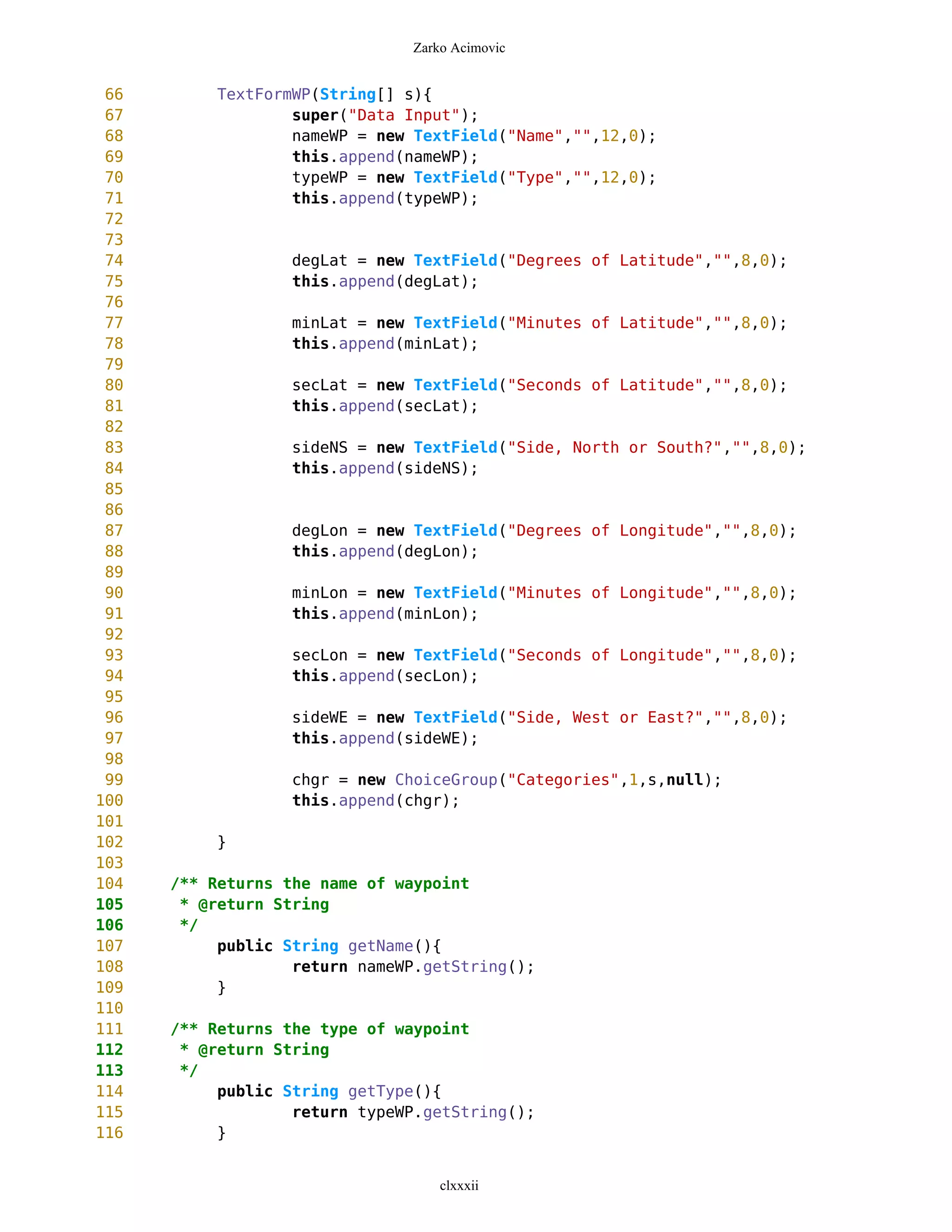 Zarko Acimovic


 66        TextFormWP(String[] s){
 67                super("Data Input");
 68                nameWP = new TextField("Name","",12,0);
 69                this.append(nameWP);
 70                typeWP = new TextField("Type","",12,0);
 71                this.append(typeWP);
 72
 73
 74               degLat = new TextField("Degrees of Latitude","",8,0);
 75               this.append(degLat);
 76
 77               minLat = new TextField("Minutes of Latitude","",8,0);
 78               this.append(minLat);
 79
 80               secLat = new TextField("Seconds of Latitude","",8,0);
 81               this.append(secLat);
 82
 83               sideNS = new TextField("Side, North or South?","",8,0);
 84               this.append(sideNS);
 85
 86
 87               degLon = new TextField("Degrees of Longitude","",8,0);
 88               this.append(degLon);
 89
 90               minLon = new TextField("Minutes of Longitude","",8,0);
 91               this.append(minLon);
 92
 93               secLon = new TextField("Seconds of Longitude","",8,0);
 94               this.append(secLon);
 95
 96               sideWE = new TextField("Side, West or East?","",8,0);
 97               this.append(sideWE);
 98
 99               chgr = new ChoiceGroup("Categories",1,s,null);
100               this.append(chgr);
101
102        }
103
104   /** Returns the name of waypoint
105    * @return String
106    */
107        public String getName(){
108                return nameWP.getString();
109        }
110
111   /** Returns the type of waypoint
112    * @return String
113    */
114        public String getType(){
115                return typeWP.getString();
116        }


                                   clxxxii
 