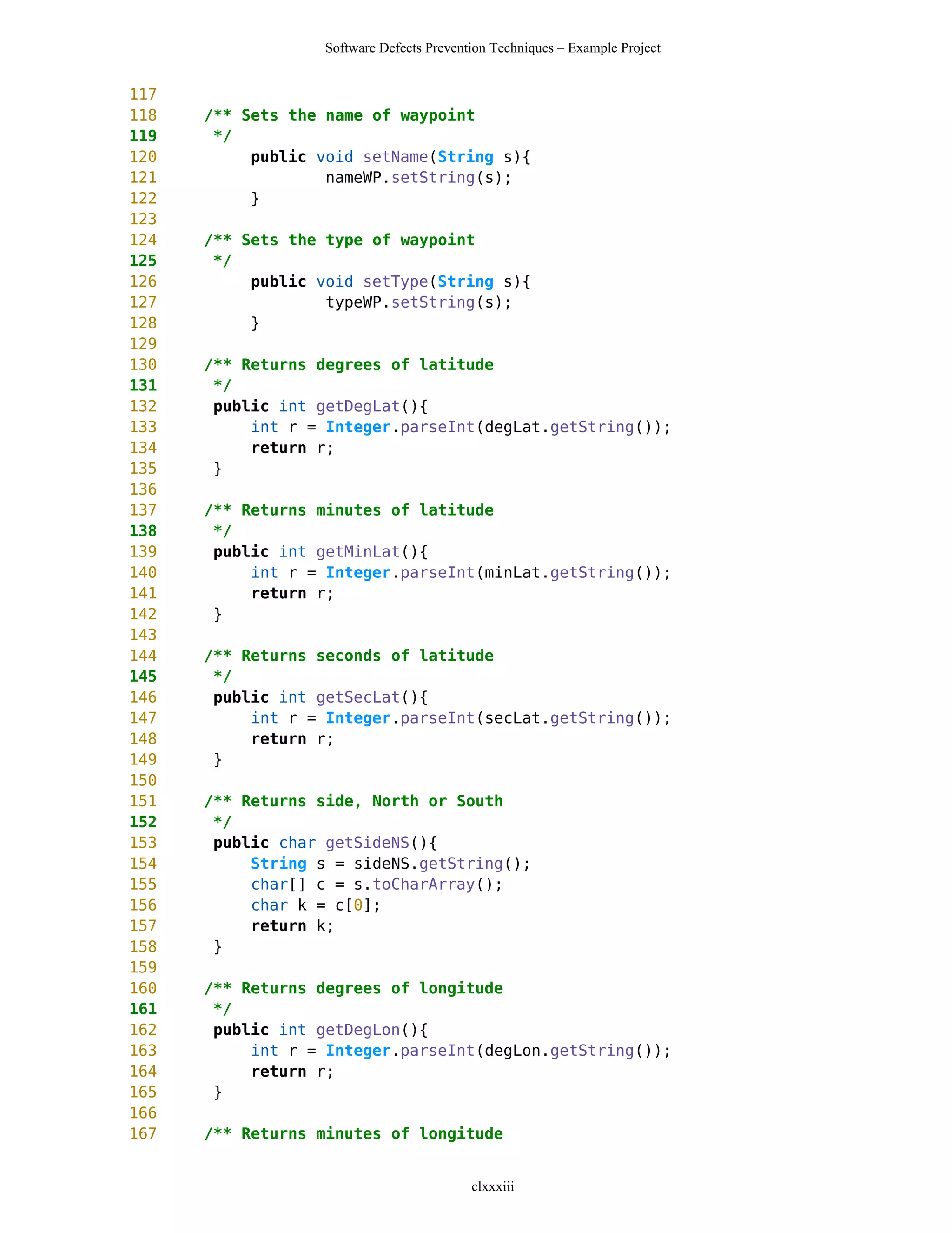 Software Defects Prevention Techniques – Example Project


117
118   /** Sets the name of waypoint
119    */
120        public void setName(String s){
121                nameWP.setString(s);
122        }
123
124   /** Sets the type of waypoint
125    */
126        public void setType(String s){
127                typeWP.setString(s);
128        }
129
130   /** Returns degrees of latitude
131    */
132    public int getDegLat(){
133        int r = Integer.parseInt(degLat.getString());
134        return r;
135    }
136
137   /** Returns minutes of latitude
138    */
139    public int getMinLat(){
140        int r = Integer.parseInt(minLat.getString());
141        return r;
142    }
143
144   /** Returns seconds of latitude
145    */
146    public int getSecLat(){
147        int r = Integer.parseInt(secLat.getString());
148        return r;
149    }
150
151   /** Returns side, North or South
152    */
153    public char getSideNS(){
154        String s = sideNS.getString();
155        char[] c = s.toCharArray();
156        char k = c[0];
157        return k;
158    }
159
160   /** Returns degrees of longitude
161    */
162    public int getDegLon(){
163        int r = Integer.parseInt(degLon.getString());
164        return r;
165    }
166
167   /** Returns minutes of longitude


                                          clxxxiii
 