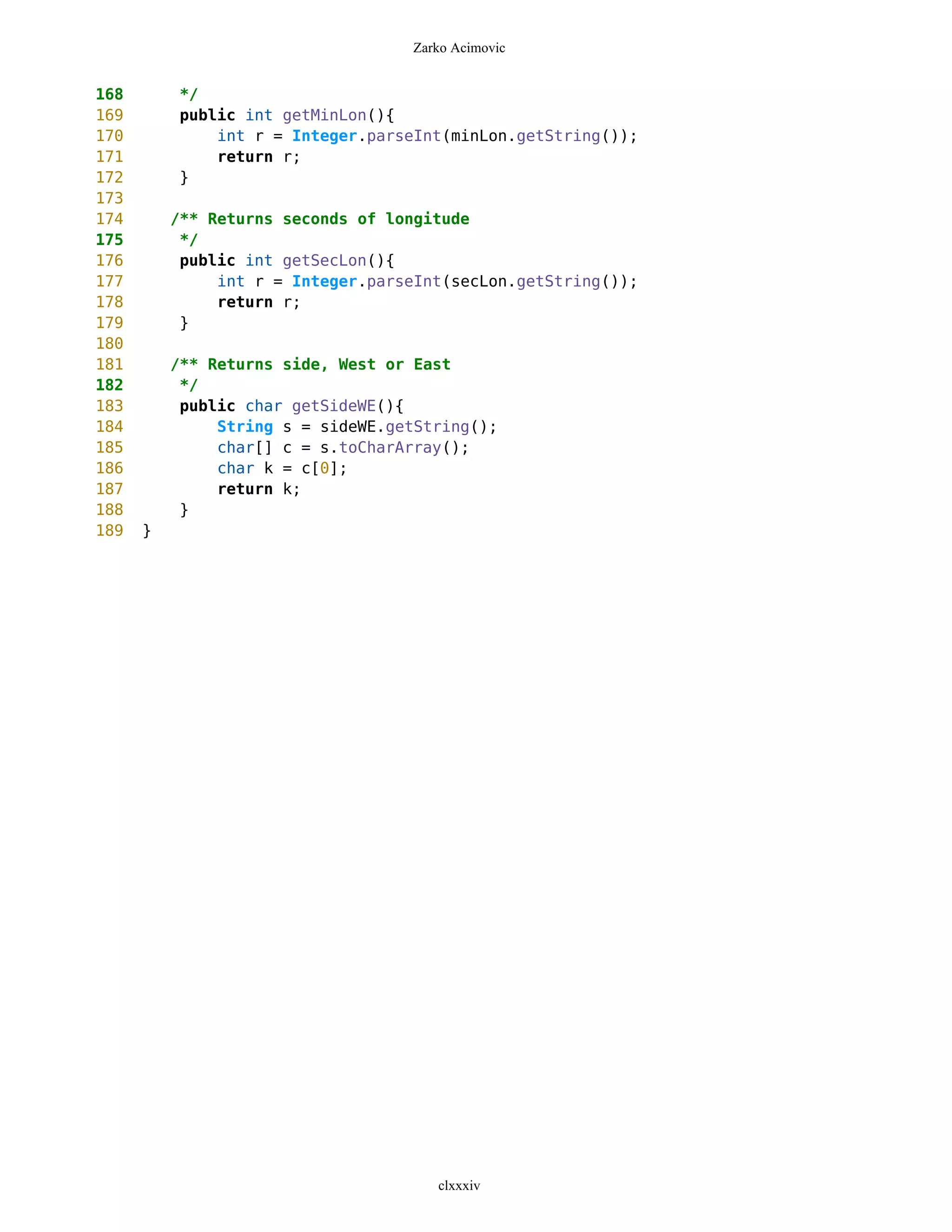 Zarko Acimovic


168       */
169       public int getMinLon(){
170           int r = Integer.parseInt(minLon.getString());
171           return r;
172       }
173
174       /** Returns seconds of longitude
175        */
176        public int getSecLon(){
177            int r = Integer.parseInt(secLon.getString());
178            return r;
179        }
180
181       /** Returns side, West or East
182        */
183        public char getSideWE(){
184            String s = sideWE.getString();
185            char[] c = s.toCharArray();
186            char k = c[0];
187            return k;
188        }
189   }




                                      clxxxiv
 