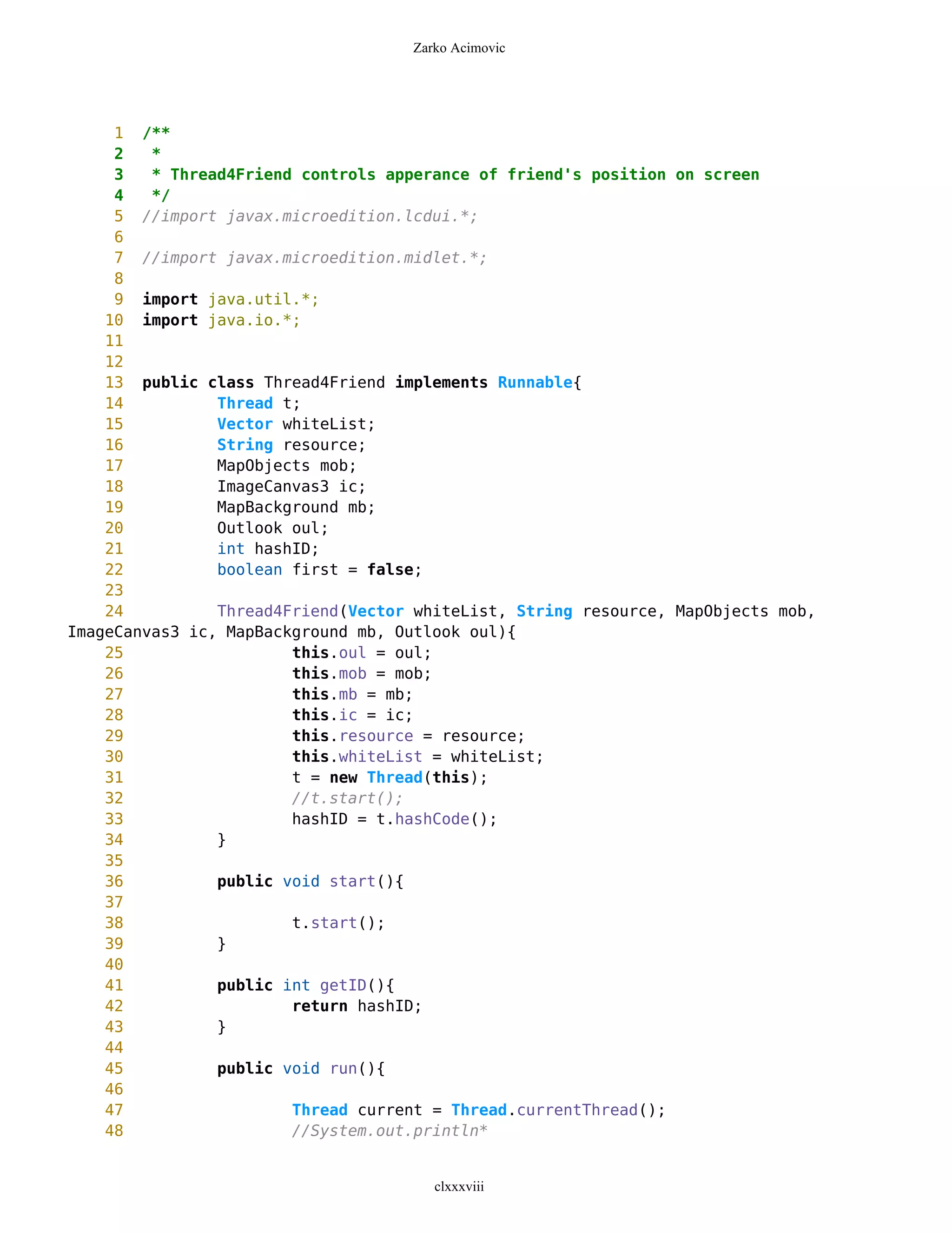 Zarko Acimovic




     1 /**
     2   *
     3   * Thread4Friend controls apperance of friend's position on screen
     4   */
     5 //import javax.microedition.lcdui.*;
     6
     7 //import javax.microedition.midlet.*;
     8
     9 import java.util.*;
    10 import java.io.*;
    11
    12
    13 public class Thread4Friend implements Runnable{
    14          Thread t;
    15          Vector whiteList;
    16          String resource;
    17          MapObjects mob;
    18          ImageCanvas3 ic;
    19          MapBackground mb;
    20          Outlook oul;
    21          int hashID;
    22          boolean first = false;
    23
    24          Thread4Friend(Vector whiteList, String resource, MapObjects mob,
ImageCanvas3 ic, MapBackground mb, Outlook oul){
    25                  this.oul = oul;
    26                  this.mob = mob;
    27                  this.mb = mb;
    28                  this.ic = ic;
    29                  this.resource = resource;
    30                  this.whiteList = whiteList;
    31                  t = new Thread(this);
    32                  //t.start();
    33                  hashID = t.hashCode();
    34          }
    35
    36          public void start(){
    37
    38                  t.start();
    39          }
    40
    41          public int getID(){
    42                  return hashID;
    43          }
    44
    45          public void run(){
    46
    47                  Thread current = Thread.currentThread();
    48                  //System.out.println*


                                       clxxxviii
 