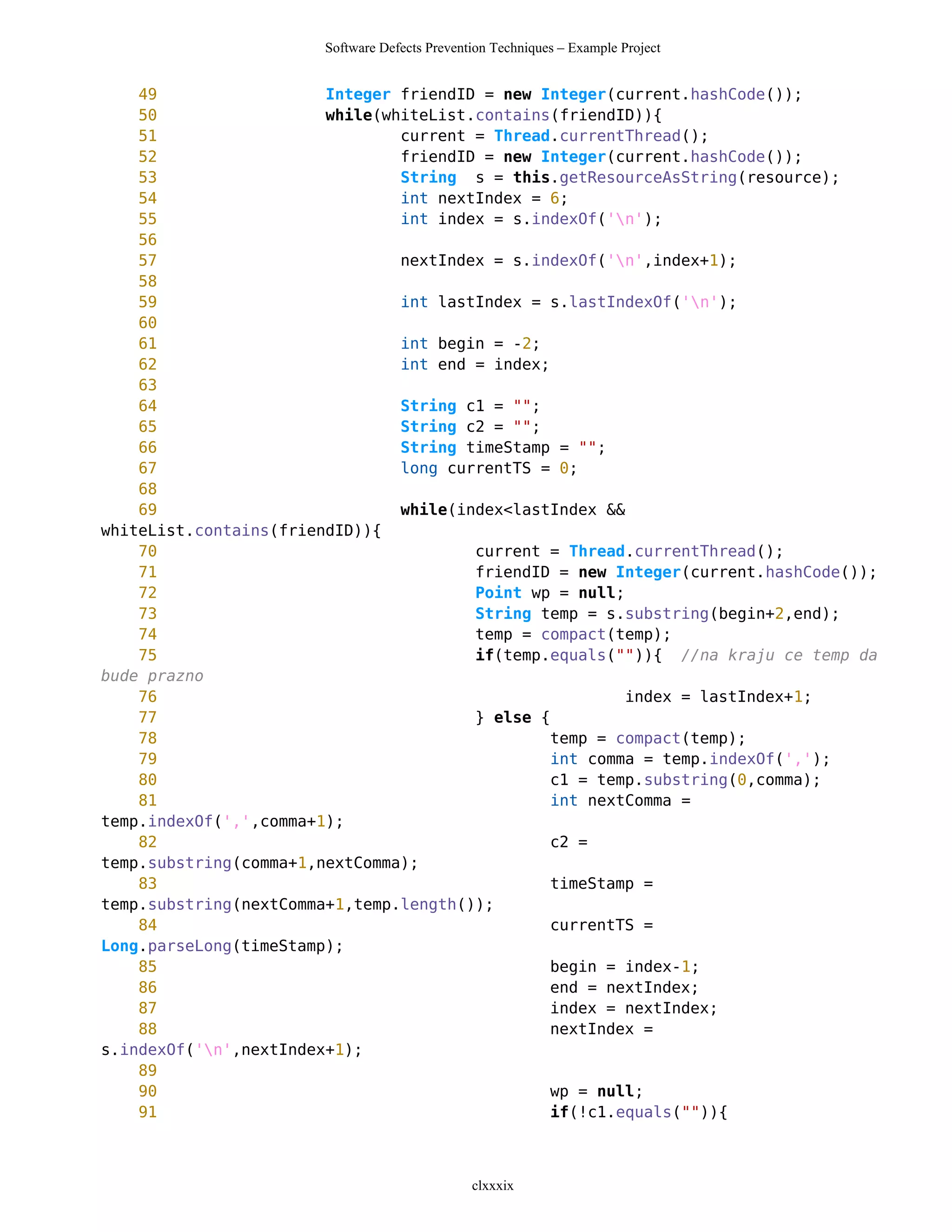 Software Defects Prevention Techniques – Example Project


    49                  Integer friendID = new Integer(current.hashCode());
    50                  while(whiteList.contains(friendID)){
    51                          current = Thread.currentThread();
    52                          friendID = new Integer(current.hashCode());
    53                          String s = this.getResourceAsString(resource);
    54                          int nextIndex = 6;
    55                          int index = s.indexOf('n');
    56
    57                          nextIndex = s.indexOf('n',index+1);
    58
    59                          int lastIndex = s.lastIndexOf('n');
    60
    61                          int begin = -2;
    62                          int end = index;
    63
    64                          String c1 = "";
    65                          String c2 = "";
    66                          String timeStamp = "";
    67                          long currentTS = 0;
    68
    69                          while(index<lastIndex &&
whiteList.contains(friendID)){
    70                                  current = Thread.currentThread();
    71                                  friendID = new Integer(current.hashCode());
    72                                  Point wp = null;
    73                                  String temp = s.substring(begin+2,end);
    74                                  temp = compact(temp);
    75                                  if(temp.equals("")){ //na kraju ce temp da
bude prazno
    76                                                   index = lastIndex+1;
    77                                  } else {
    78                                           temp = compact(temp);
    79                                           int comma = temp.indexOf(',');
    80                                           c1 = temp.substring(0,comma);
    81                                           int nextComma =
temp.indexOf(',',comma+1);
    82                                           c2 =
temp.substring(comma+1,nextComma);
    83                                           timeStamp =
temp.substring(nextComma+1,temp.length());
    84                                           currentTS =
Long.parseLong(timeStamp);
    85                                           begin = index-1;
    86                                           end = nextIndex;
    87                                           index = nextIndex;
    88                                           nextIndex =
s.indexOf('n',nextIndex+1);
    89
    90                                           wp = null;
    91                                           if(!c1.equals("")){



                                               clxxxix
 