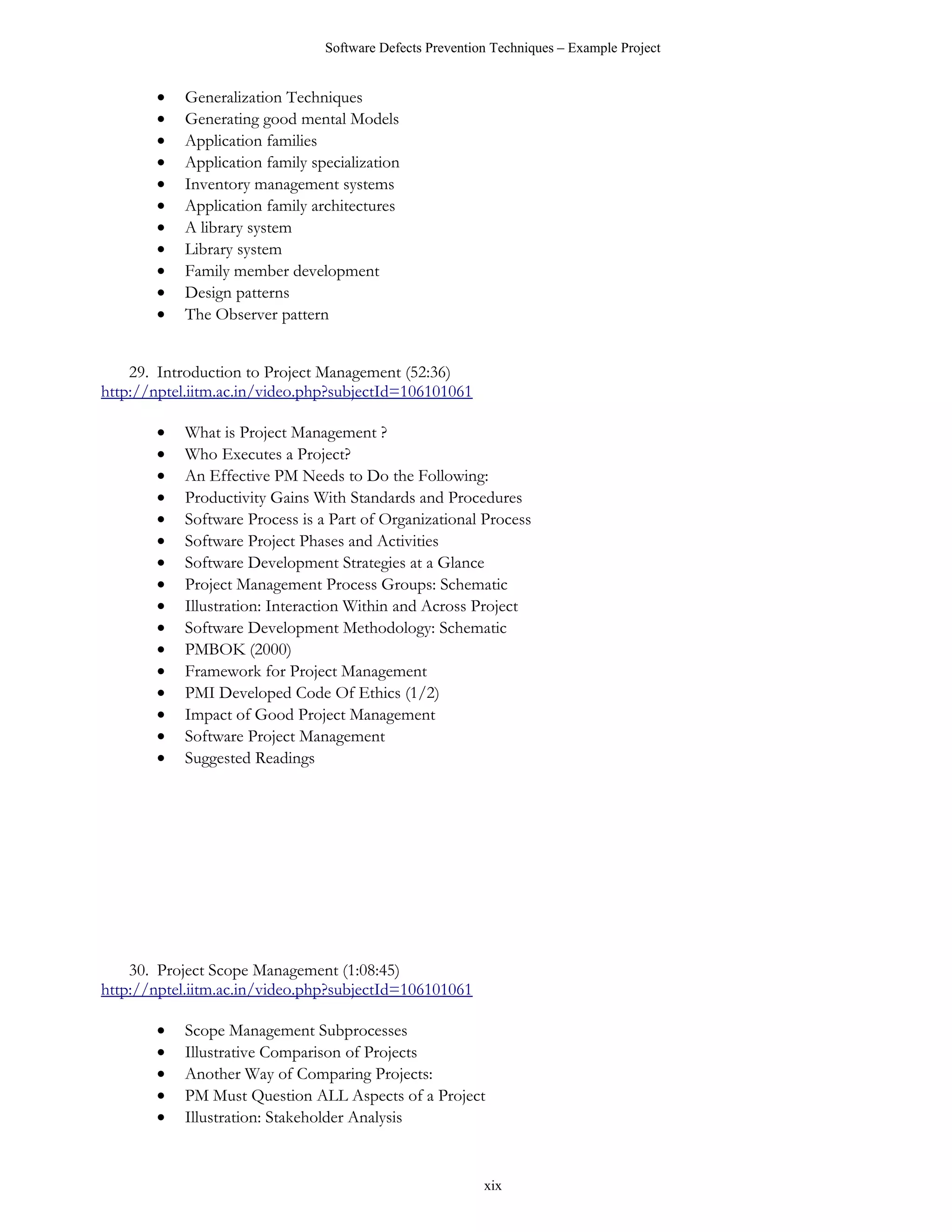 Software Defects Prevention Techniques – Example Project


       •   Generalization Techniques
       •   Generating good mental Models
       •   Application families
       •   Application family specialization
       •   Inventory management systems
       •   Application family architectures
       •   A library system
       •   Library system
       •   Family member development
       •   Design patterns
       •   The Observer pattern


    29. Introduction to Project Management (52:36)
http://nptel.iitm.ac.in/video.php?subjectId=106101061

       •   What is Project Management ?
       •   Who Executes a Project?
       •   An Effective PM Needs to Do the Following:
       •   Productivity Gains With Standards and Procedures
       •   Software Process is a Part of Organizational Process
       •   Software Project Phases and Activities
       •   Software Development Strategies at a Glance
       •   Project Management Process Groups: Schematic
       •   Illustration: Interaction Within and Across Project
       •   Software Development Methodology: Schematic
       •   PMBOK (2000)
       •   Framework for Project Management
       •   PMI Developed Code Of Ethics (1/2)
       •   Impact of Good Project Management
       •   Software Project Management
       •   Suggested Readings




    30. Project Scope Management (1:08:45)
http://nptel.iitm.ac.in/video.php?subjectId=106101061

       •   Scope Management Subprocesses
       •   Illustrative Comparison of Projects
       •   Another Way of Comparing Projects:
       •   PM Must Question ALL Aspects of a Project
       •   Illustration: Stakeholder Analysis


                                                          xix
 