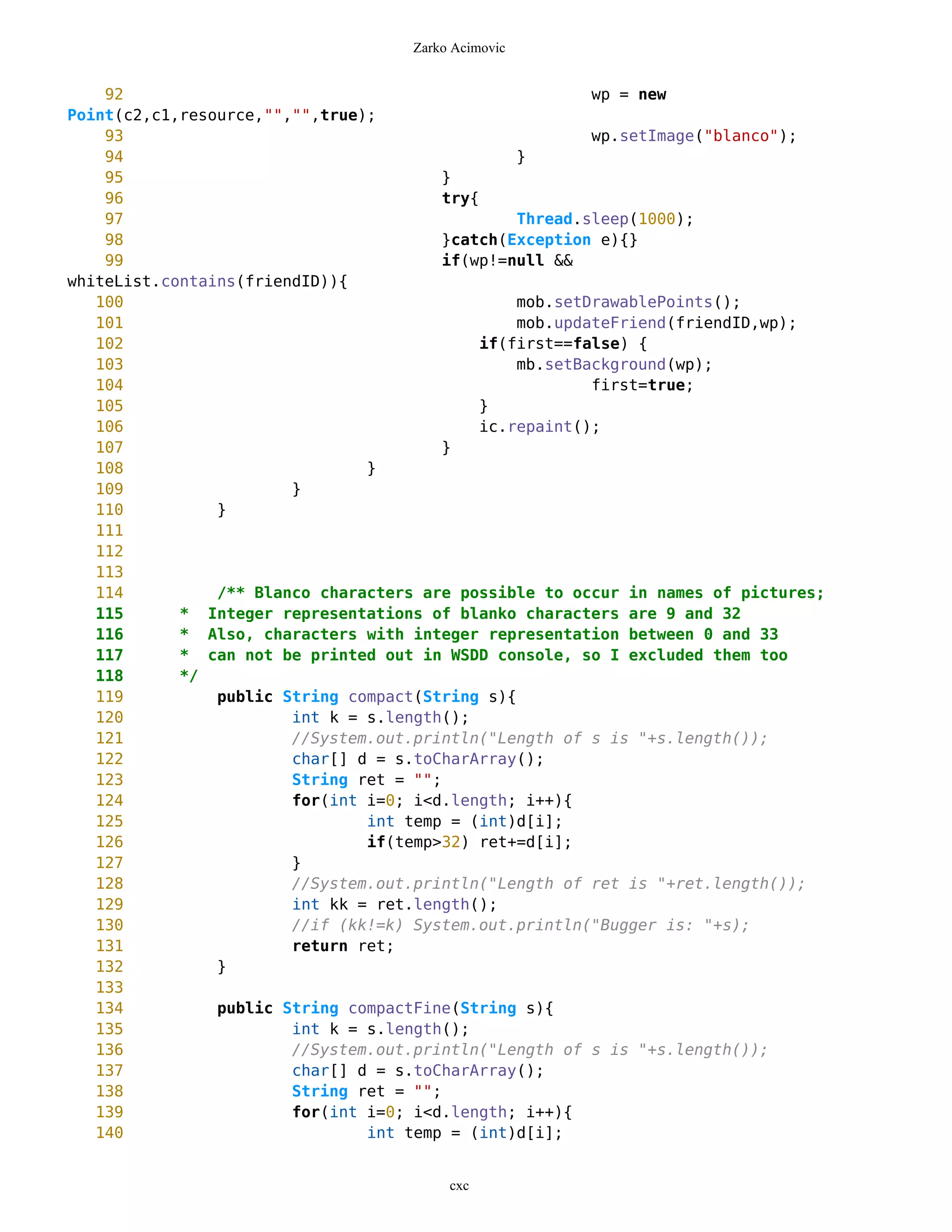 Zarko Acimovic


    92                                                   wp = new
Point(c2,c1,resource,"","",true);
    93                                                   wp.setImage("blanco");
    94                                           }
    95                                  }
    96                                  try{
    97                                           Thread.sleep(1000);
    98                                  }catch(Exception e){}
    99                                  if(wp!=null &&
whiteList.contains(friendID)){
   100                                           mob.setDrawablePoints();
   101                                           mob.updateFriend(friendID,wp);
   102                                       if(first==false) {
   103                                           mb.setBackground(wp);
   104                                                   first=true;
   105                                       }
   106                                       ic.repaint();
   107                                  }
   108                          }
   109                  }
   110          }
   111
   112
   113
   114          /** Blanco characters are possible to occur in names of pictures;
   115      * Integer representations of blanko characters are 9 and 32
   116      * Also, characters with integer representation between 0 and 33
   117      * can not be printed out in WSDD console, so I excluded them too
   118      */
   119          public String compact(String s){
   120                  int k = s.length();
   121                  //System.out.println("Length of s is "+s.length());
   122                  char[] d = s.toCharArray();
   123                  String ret = "";
   124                  for(int i=0; i<d.length; i++){
   125                          int temp = (int)d[i];
   126                          if(temp>32) ret+=d[i];
   127                  }
   128                  //System.out.println("Length of ret is "+ret.length());
   129                  int kk = ret.length();
   130                  //if (kk!=k) System.out.println("Bugger is: "+s);
   131                  return ret;
   132          }
   133
   134          public String compactFine(String s){
   135                  int k = s.length();
   136                  //System.out.println("Length of s is "+s.length());
   137                  char[] d = s.toCharArray();
   138                  String ret = "";
   139                  for(int i=0; i<d.length; i++){
   140                          int temp = (int)d[i];


                                         cxc
 
