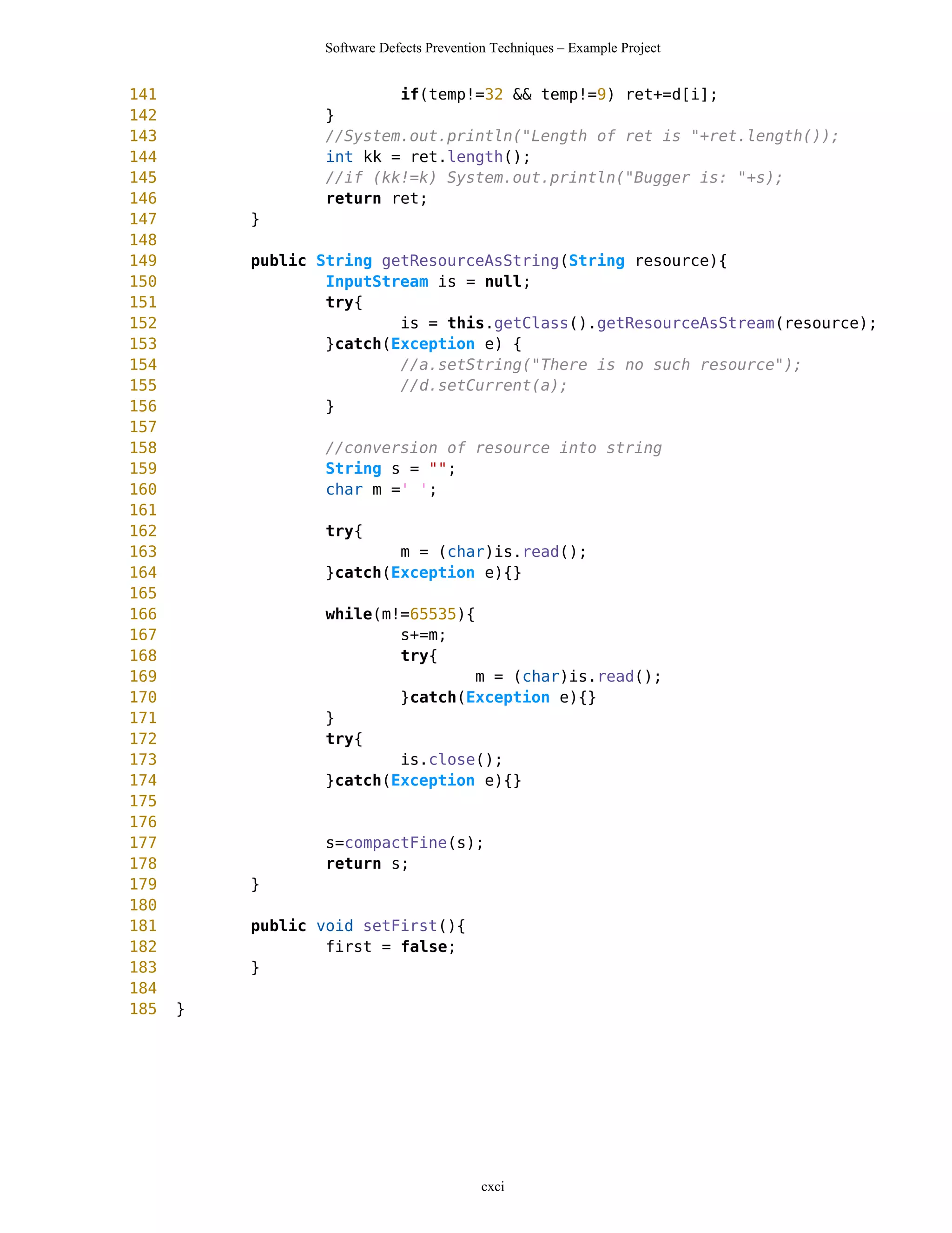 Software Defects Prevention Techniques – Example Project


141                      if(temp!=32 && temp!=9) ret+=d[i];
142              }
143              //System.out.println("Length of ret is "+ret.length());
144              int kk = ret.length();
145              //if (kk!=k) System.out.println("Bugger is: "+s);
146              return ret;
147       }
148
149       public String getResourceAsString(String resource){
150               InputStream is = null;
151               try{
152                       is = this.getClass().getResourceAsStream(resource);
153               }catch(Exception e) {
154                       //a.setString("There is no such resource");
155                       //d.setCurrent(a);
156               }
157
158               //conversion of resource into string
159               String s = "";
160               char m =' ';
161
162               try{
163                      m = (char)is.read();
164              }catch(Exception e){}
165
166              while(m!=65535){
167                      s+=m;
168                      try{
169                              m = (char)is.read();
170                      }catch(Exception e){}
171              }
172              try{
173                      is.close();
174              }catch(Exception e){}
175
176
177              s=compactFine(s);
178              return s;
179       }
180
181       public void setFirst(){
182               first = false;
183       }
184
185   }




                                           cxci
 