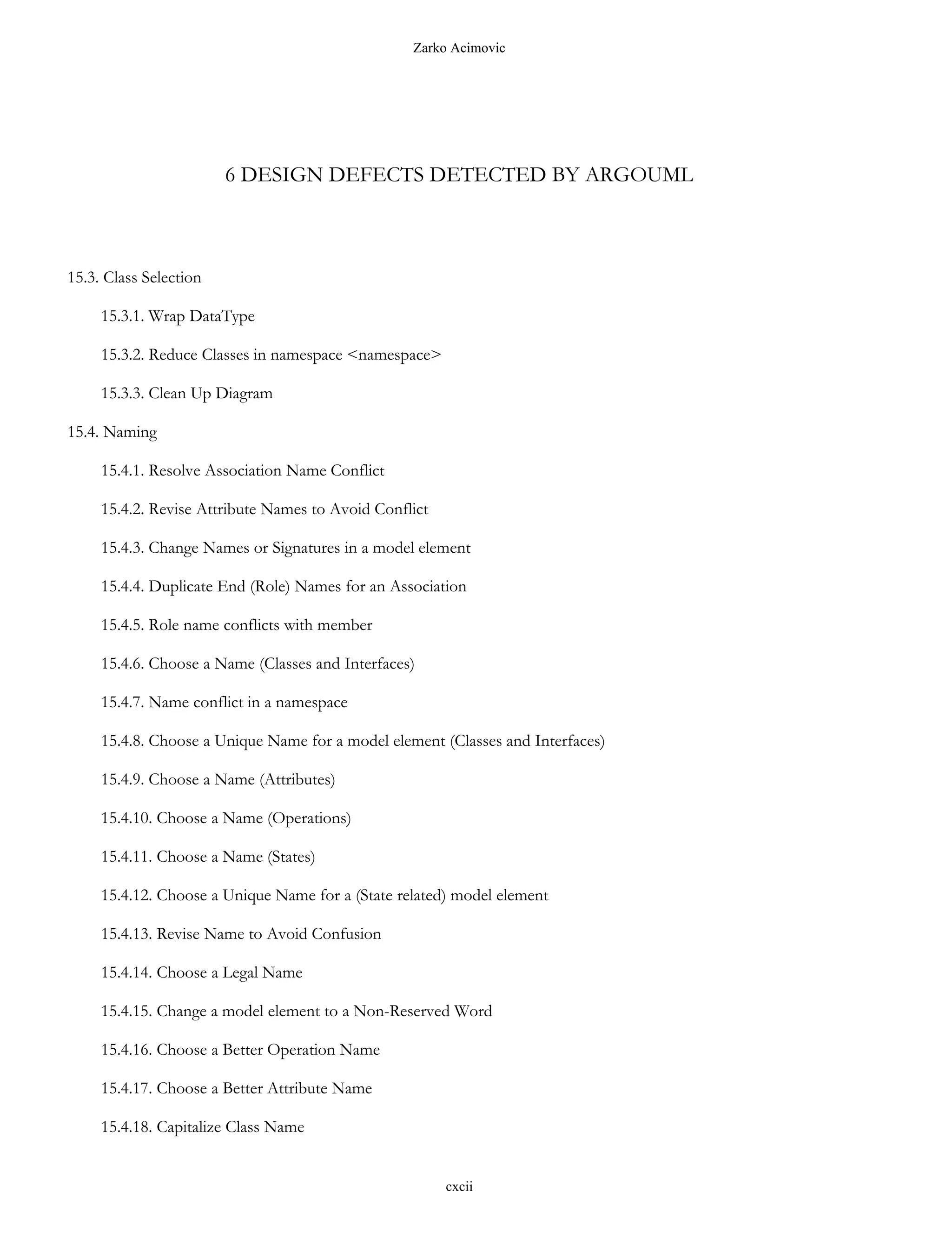 Zarko Acimovic




                        6 DESIGN DEFECTS DETECTED BY ARGOUML



15.3. Class Selection

     15.3.1. Wrap DataType

     15.3.2. Reduce Classes in namespace <namespace>

     15.3.3. Clean Up Diagram

15.4. Naming

     15.4.1. Resolve Association Name Conflict

     15.4.2. Revise Attribute Names to Avoid Conflict

     15.4.3. Change Names or Signatures in a model element

     15.4.4. Duplicate End (Role) Names for an Association

     15.4.5. Role name conflicts with member

     15.4.6. Choose a Name (Classes and Interfaces)

     15.4.7. Name conflict in a namespace

     15.4.8. Choose a Unique Name for a model element (Classes and Interfaces)

     15.4.9. Choose a Name (Attributes)

     15.4.10. Choose a Name (Operations)

     15.4.11. Choose a Name (States)

     15.4.12. Choose a Unique Name for a (State related) model element

     15.4.13. Revise Name to Avoid Confusion

     15.4.14. Choose a Legal Name

     15.4.15. Change a model element to a Non-Reserved Word

     15.4.16. Choose a Better Operation Name

     15.4.17. Choose a Better Attribute Name

     15.4.18. Capitalize Class Name


                                                        cxcii
 