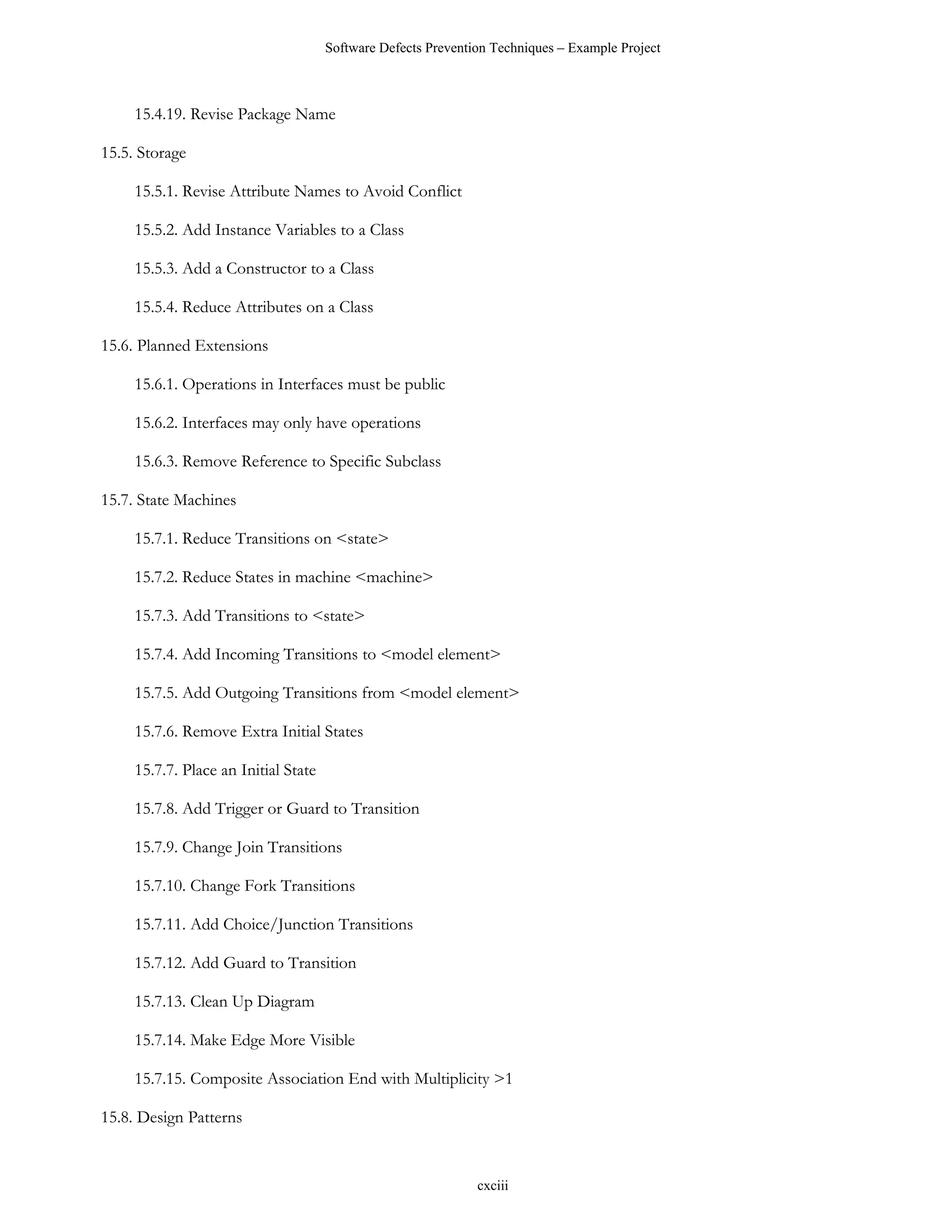 Software Defects Prevention Techniques – Example Project



     15.4.19. Revise Package Name

15.5. Storage

     15.5.1. Revise Attribute Names to Avoid Conflict

     15.5.2. Add Instance Variables to a Class

     15.5.3. Add a Constructor to a Class

     15.5.4. Reduce Attributes on a Class

15.6. Planned Extensions

     15.6.1. Operations in Interfaces must be public

     15.6.2. Interfaces may only have operations

     15.6.3. Remove Reference to Specific Subclass

15.7. State Machines

     15.7.1. Reduce Transitions on <state>

     15.7.2. Reduce States in machine <machine>

     15.7.3. Add Transitions to <state>

     15.7.4. Add Incoming Transitions to <model element>

     15.7.5. Add Outgoing Transitions from <model element>

     15.7.6. Remove Extra Initial States

     15.7.7. Place an Initial State

     15.7.8. Add Trigger or Guard to Transition

     15.7.9. Change Join Transitions

     15.7.10. Change Fork Transitions

     15.7.11. Add Choice/Junction Transitions

     15.7.12. Add Guard to Transition

     15.7.13. Clean Up Diagram

     15.7.14. Make Edge More Visible

     15.7.15. Composite Association End with Multiplicity >1

15.8. Design Patterns


                                                               cxciii
 