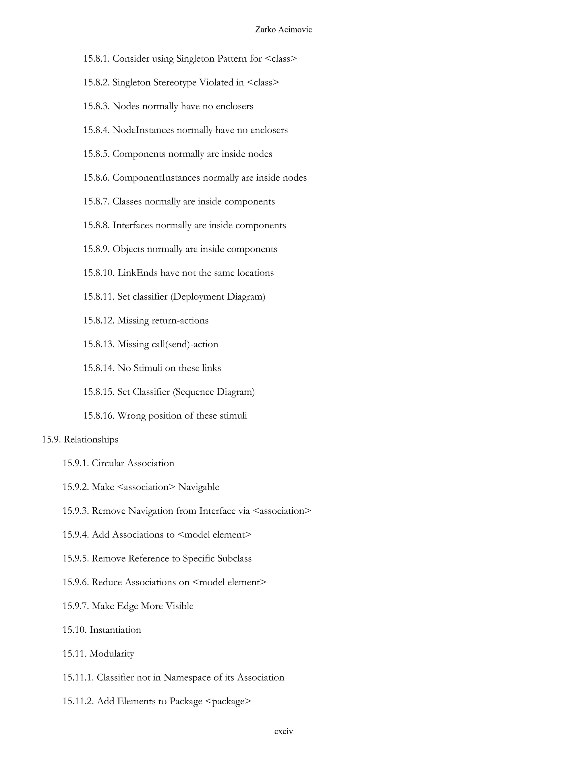 Zarko Acimovic


          15.8.1. Consider using Singleton Pattern for <class>

          15.8.2. Singleton Stereotype Violated in <class>

          15.8.3. Nodes normally have no enclosers

          15.8.4. NodeInstances normally have no enclosers

          15.8.5. Components normally are inside nodes

          15.8.6. ComponentInstances normally are inside nodes

          15.8.7. Classes normally are inside components

          15.8.8. Interfaces normally are inside components

          15.8.9. Objects normally are inside components

          15.8.10. LinkEnds have not the same locations

          15.8.11. Set classifier (Deployment Diagram)

          15.8.12. Missing return-actions

          15.8.13. Missing call(send)-action

          15.8.14. No Stimuli on these links

          15.8.15. Set Classifier (Sequence Diagram)

          15.8.16. Wrong position of these stimuli

15.9. Relationships

     15.9.1. Circular Association

     15.9.2. Make <association> Navigable

     15.9.3. Remove Navigation from Interface via <association>

     15.9.4. Add Associations to <model element>

     15.9.5. Remove Reference to Specific Subclass

     15.9.6. Reduce Associations on <model element>

     15.9.7. Make Edge More Visible

     15.10. Instantiation

     15.11. Modularity

     15.11.1. Classifier not in Namespace of its Association

     15.11.2. Add Elements to Package <package>

                                                           cxciv
 