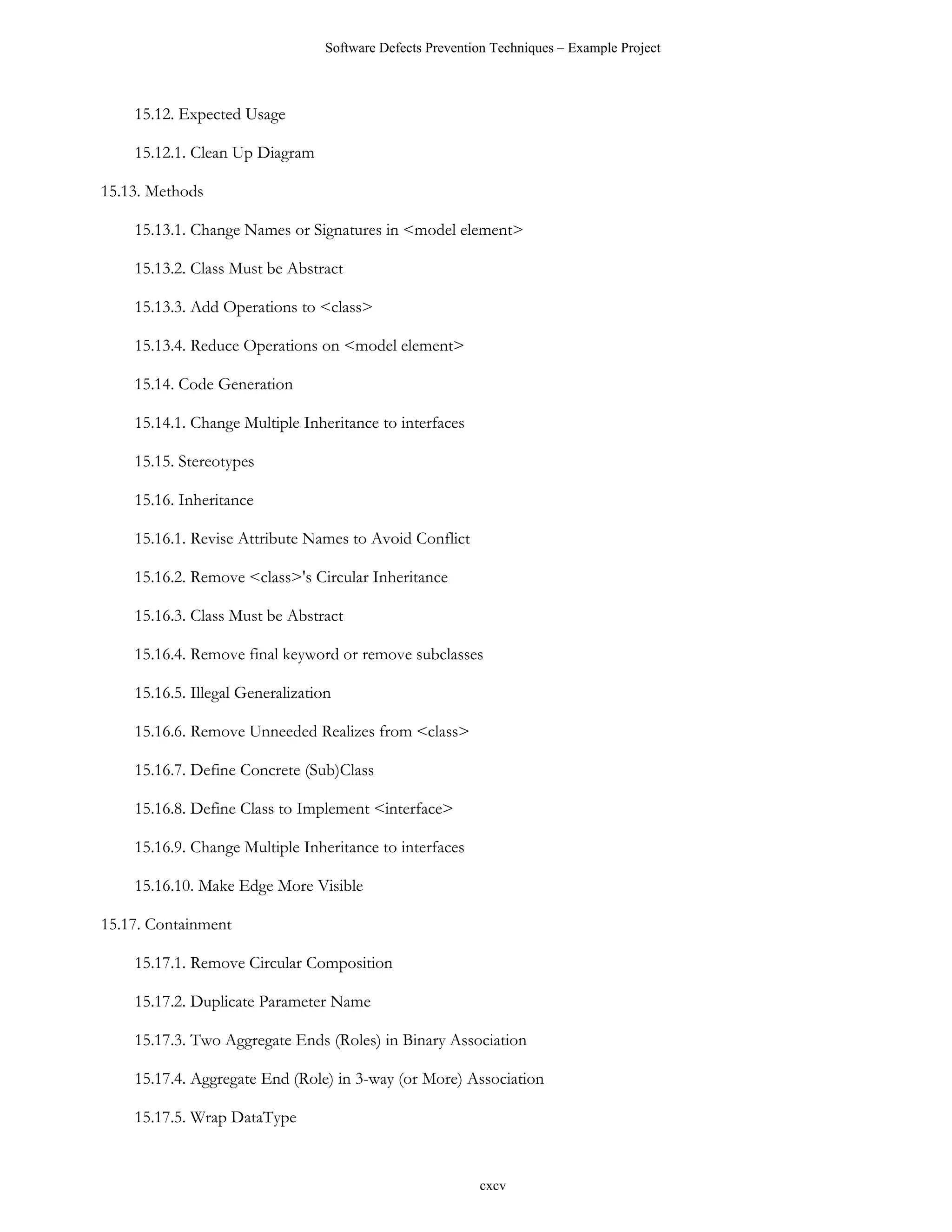 Software Defects Prevention Techniques – Example Project



    15.12. Expected Usage

    15.12.1. Clean Up Diagram

15.13. Methods

    15.13.1. Change Names or Signatures in <model element>

    15.13.2. Class Must be Abstract

    15.13.3. Add Operations to <class>

    15.13.4. Reduce Operations on <model element>

    15.14. Code Generation

    15.14.1. Change Multiple Inheritance to interfaces

    15.15. Stereotypes

    15.16. Inheritance

    15.16.1. Revise Attribute Names to Avoid Conflict

    15.16.2. Remove <class>'s Circular Inheritance

    15.16.3. Class Must be Abstract

    15.16.4. Remove final keyword or remove subclasses

    15.16.5. Illegal Generalization

    15.16.6. Remove Unneeded Realizes from <class>

    15.16.7. Define Concrete (Sub)Class

    15.16.8. Define Class to Implement <interface>

    15.16.9. Change Multiple Inheritance to interfaces

    15.16.10. Make Edge More Visible

15.17. Containment

    15.17.1. Remove Circular Composition

    15.17.2. Duplicate Parameter Name

    15.17.3. Two Aggregate Ends (Roles) in Binary Association

    15.17.4. Aggregate End (Role) in 3-way (or More) Association

    15.17.5. Wrap DataType


                                                           cxcv
 