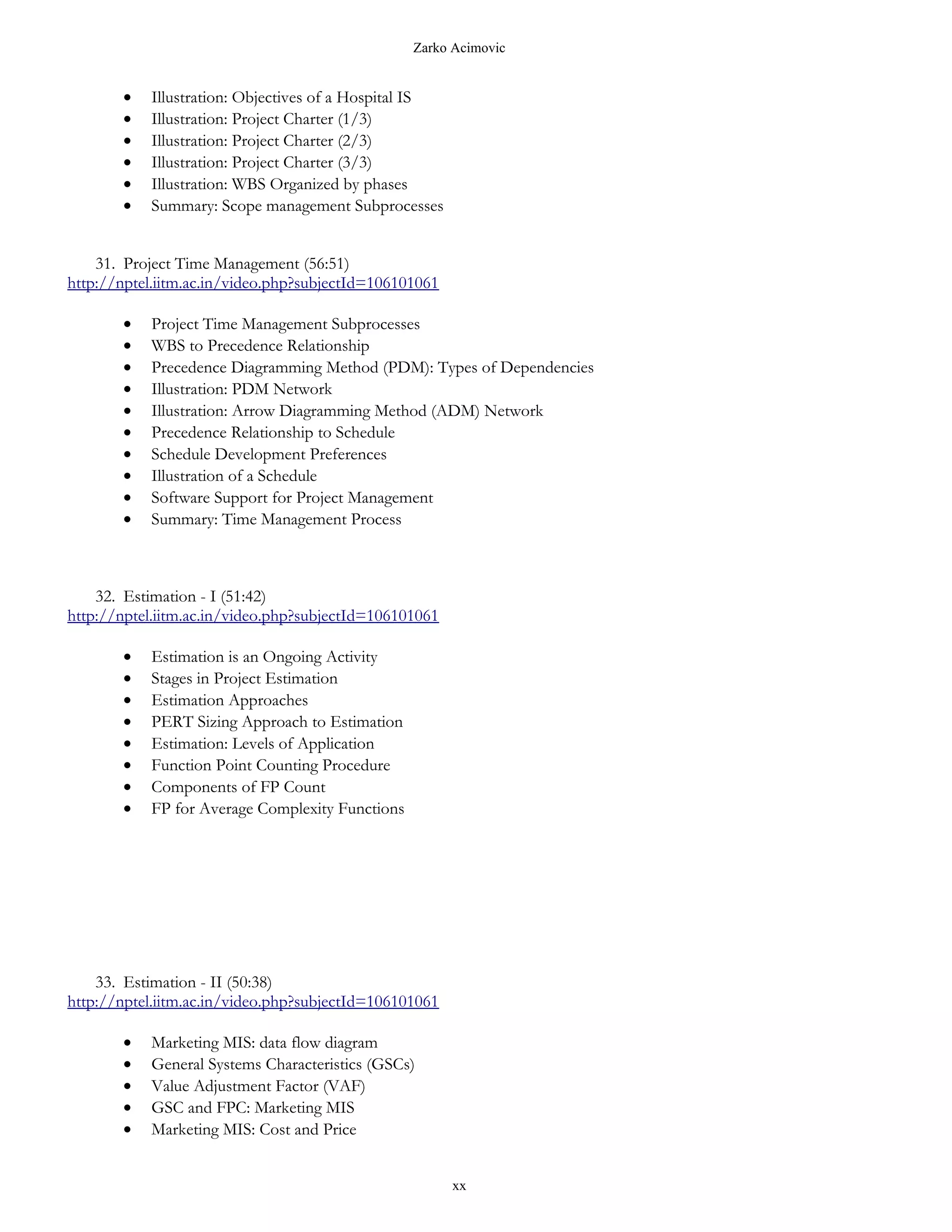 Zarko Acimovic


       •   Illustration: Objectives of a Hospital IS
       •   Illustration: Project Charter (1/3)
       •   Illustration: Project Charter (2/3)
       •   Illustration: Project Charter (3/3)
       •   Illustration: WBS Organized by phases
       •   Summary: Scope management Subprocesses


    31. Project Time Management (56:51)
http://nptel.iitm.ac.in/video.php?subjectId=106101061

       •   Project Time Management Subprocesses
       •   WBS to Precedence Relationship
       •   Precedence Diagramming Method (PDM): Types of Dependencies
       •   Illustration: PDM Network
       •   Illustration: Arrow Diagramming Method (ADM) Network
       •   Precedence Relationship to Schedule
       •   Schedule Development Preferences
       •   Illustration of a Schedule
       •   Software Support for Project Management
       •   Summary: Time Management Process



    32. Estimation - I (51:42)
http://nptel.iitm.ac.in/video.php?subjectId=106101061

       •   Estimation is an Ongoing Activity
       •   Stages in Project Estimation
       •   Estimation Approaches
       •   PERT Sizing Approach to Estimation
       •   Estimation: Levels of Application
       •   Function Point Counting Procedure
       •   Components of FP Count
       •   FP for Average Complexity Functions




    33. Estimation - II (50:38)
http://nptel.iitm.ac.in/video.php?subjectId=106101061

       •   Marketing MIS: data flow diagram
       •   General Systems Characteristics (GSCs)
       •   Value Adjustment Factor (VAF)
       •   GSC and FPC: Marketing MIS
       •   Marketing MIS: Cost and Price


                                                        xx
 