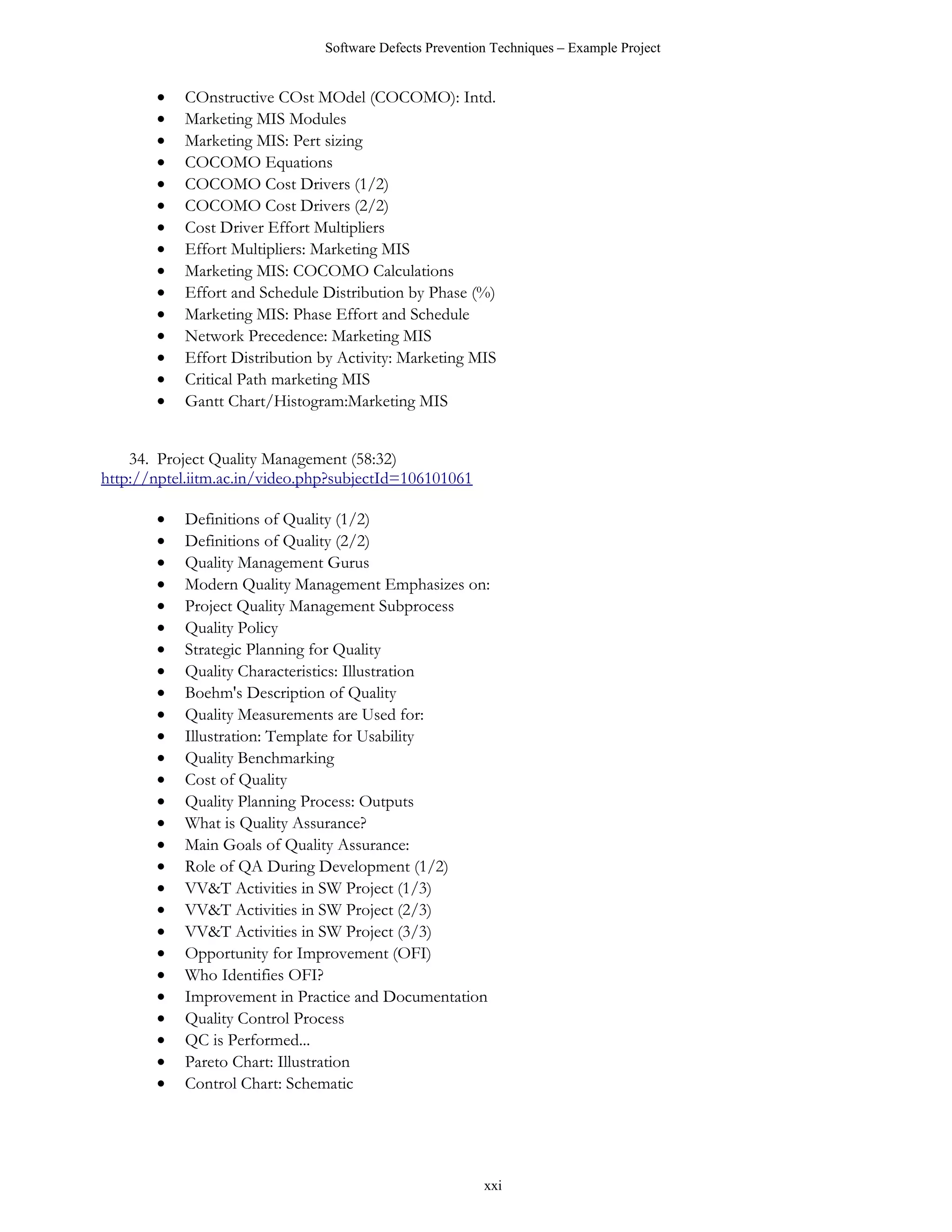 Software Defects Prevention Techniques – Example Project


       •   COnstructive COst MOdel (COCOMO): Intd.
       •   Marketing MIS Modules
       •   Marketing MIS: Pert sizing
       •   COCOMO Equations
       •   COCOMO Cost Drivers (1/2)
       •   COCOMO Cost Drivers (2/2)
       •   Cost Driver Effort Multipliers
       •   Effort Multipliers: Marketing MIS
       •   Marketing MIS: COCOMO Calculations
       •   Effort and Schedule Distribution by Phase (%)
       •   Marketing MIS: Phase Effort and Schedule
       •   Network Precedence: Marketing MIS
       •   Effort Distribution by Activity: Marketing MIS
       •   Critical Path marketing MIS
       •   Gantt Chart/Histogram:Marketing MIS


    34. Project Quality Management (58:32)
http://nptel.iitm.ac.in/video.php?subjectId=106101061

       •   Definitions of Quality (1/2)
       •   Definitions of Quality (2/2)
       •   Quality Management Gurus
       •   Modern Quality Management Emphasizes on:
       •   Project Quality Management Subprocess
       •   Quality Policy
       •   Strategic Planning for Quality
       •   Quality Characteristics: Illustration
       •   Boehm's Description of Quality
       •   Quality Measurements are Used for:
       •   Illustration: Template for Usability
       •   Quality Benchmarking
       •   Cost of Quality
       •   Quality Planning Process: Outputs
       •   What is Quality Assurance?
       •   Main Goals of Quality Assurance:
       •   Role of QA During Development (1/2)
       •   VV&T Activities in SW Project (1/3)
       •   VV&T Activities in SW Project (2/3)
       •   VV&T Activities in SW Project (3/3)
       •   Opportunity for Improvement (OFI)
       •   Who Identifies OFI?
       •   Improvement in Practice and Documentation
       •   Quality Control Process
       •   QC is Performed...
       •   Pareto Chart: Illustration
       •   Control Chart: Schematic




                                                         xxi
 