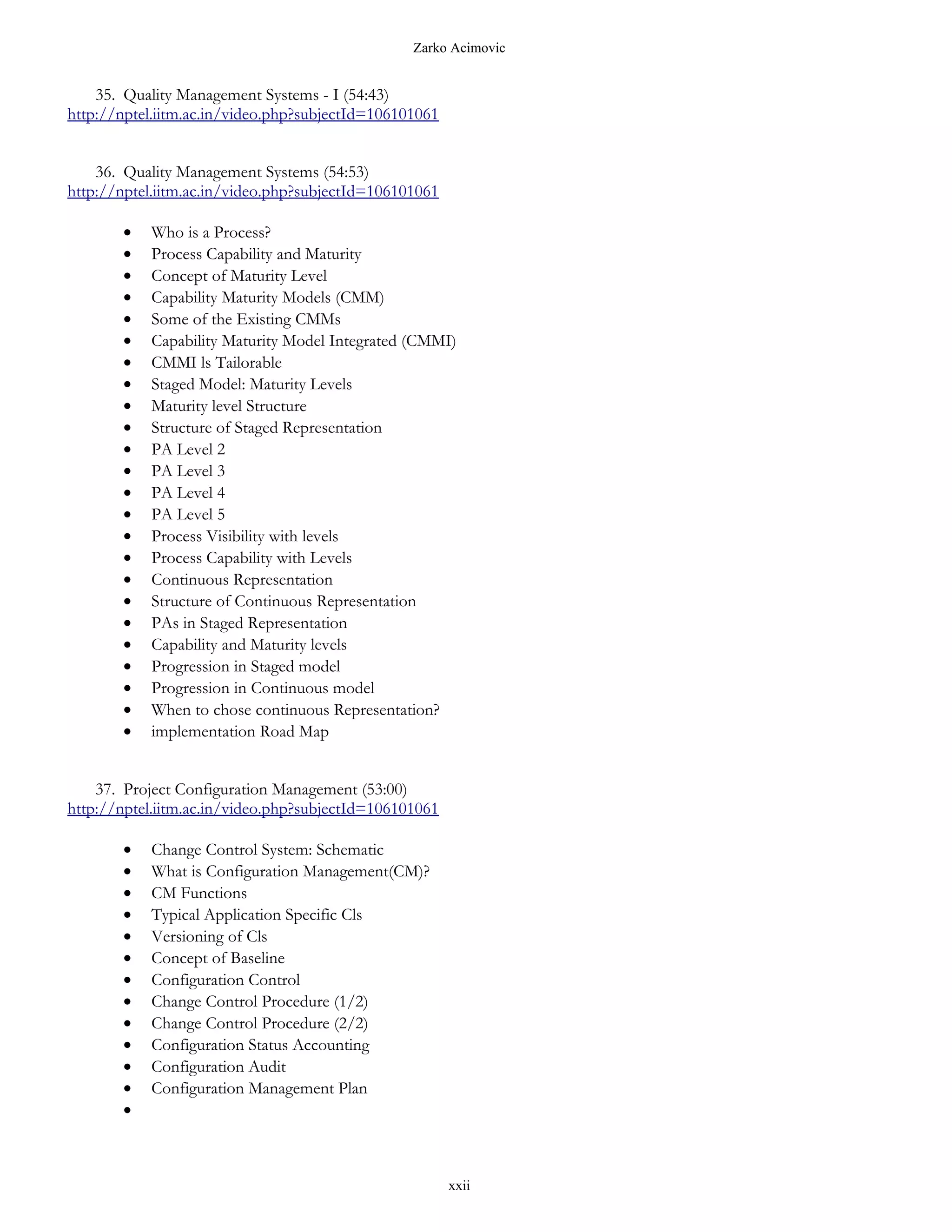Zarko Acimovic


    35. Quality Management Systems - I (54:43)
http://nptel.iitm.ac.in/video.php?subjectId=106101061


    36. Quality Management Systems (54:53)
http://nptel.iitm.ac.in/video.php?subjectId=106101061

       •   Who is a Process?
       •   Process Capability and Maturity
       •   Concept of Maturity Level
       •   Capability Maturity Models (CMM)
       •   Some of the Existing CMMs
       •   Capability Maturity Model Integrated (CMMI)
       •   CMMI ls Tailorable
       •   Staged Model: Maturity Levels
       •   Maturity level Structure
       •   Structure of Staged Representation
       •   PA Level 2
       •   PA Level 3
       •   PA Level 4
       •   PA Level 5
       •   Process Visibility with levels
       •   Process Capability with Levels
       •   Continuous Representation
       •   Structure of Continuous Representation
       •   PAs in Staged Representation
       •   Capability and Maturity levels
       •   Progression in Staged model
       •   Progression in Continuous model
       •   When to chose continuous Representation?
       •   implementation Road Map


    37. Project Configuration Management (53:00)
http://nptel.iitm.ac.in/video.php?subjectId=106101061

       •   Change Control System: Schematic
       •   What is Configuration Management(CM)?
       •   CM Functions
       •   Typical Application Specific Cls
       •   Versioning of Cls
       •   Concept of Baseline
       •   Configuration Control
       •   Change Control Procedure (1/2)
       •   Change Control Procedure (2/2)
       •   Configuration Status Accounting
       •   Configuration Audit
       •   Configuration Management Plan
       •



                                                        xxii
 