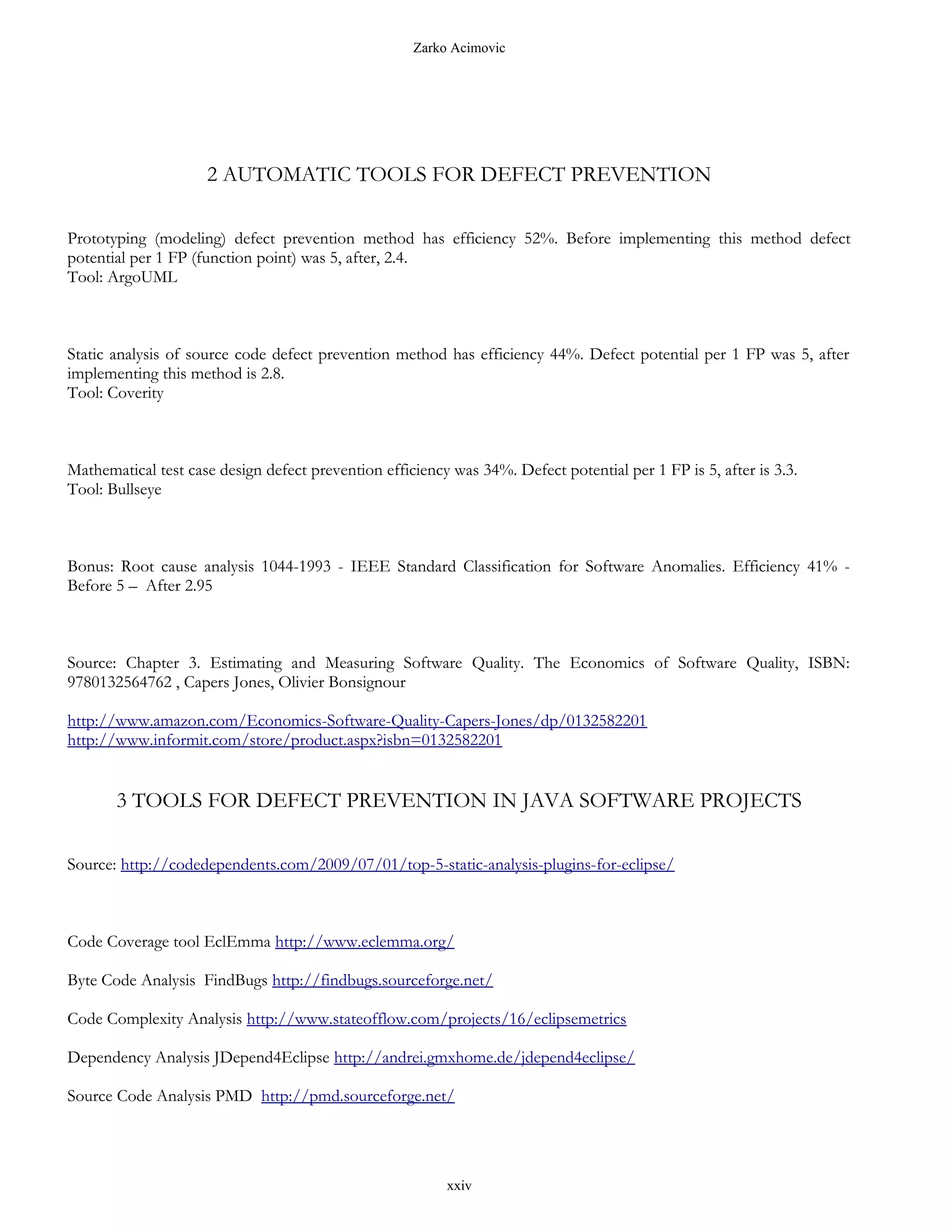 Zarko Acimovic




                     2 AUTOMATIC TOOLS FOR DEFECT PREVENTION

Prototyping (modeling) defect prevention method has efficiency 52%. Before implementing this method defect
potential per 1 FP (function point) was 5, after, 2.4.
Tool: ArgoUML



Static analysis of source code defect prevention method has efficiency 44%. Defect potential per 1 FP was 5, after
implementing this method is 2.8.
Tool: Coverity



Mathematical test case design defect prevention efficiency was 34%. Defect potential per 1 FP is 5, after is 3.3.
Tool: Bullseye



Bonus: Root cause analysis 1044-1993 - IEEE Standard Classification for Software Anomalies. Efficiency 41% -
Before 5 – After 2.95



Source: Chapter 3. Estimating and Measuring Software Quality. The Economics of Software Quality, ISBN:
9780132564762 , Capers Jones, Olivier Bonsignour

http://www.amazon.com/Economics-Software-Quality-Capers-Jones/dp/0132582201
http://www.informit.com/store/product.aspx?isbn=0132582201


       3 TOOLS FOR DEFECT PREVENTION IN JAVA SOFTWARE PROJECTS

Source: http://codedependents.com/2009/07/01/top-5-static-analysis-plugins-for-eclipse/



Code Coverage tool EclEmma http://www.eclemma.org/

Byte Code Analysis FindBugs http://findbugs.sourceforge.net/

Code Complexity Analysis http://www.stateofflow.com/projects/16/eclipsemetrics

Dependency Analysis JDepend4Eclipse http://andrei.gmxhome.de/jdepend4eclipse/

Source Code Analysis PMD http://pmd.sourceforge.net/




                                                          xxiv
 