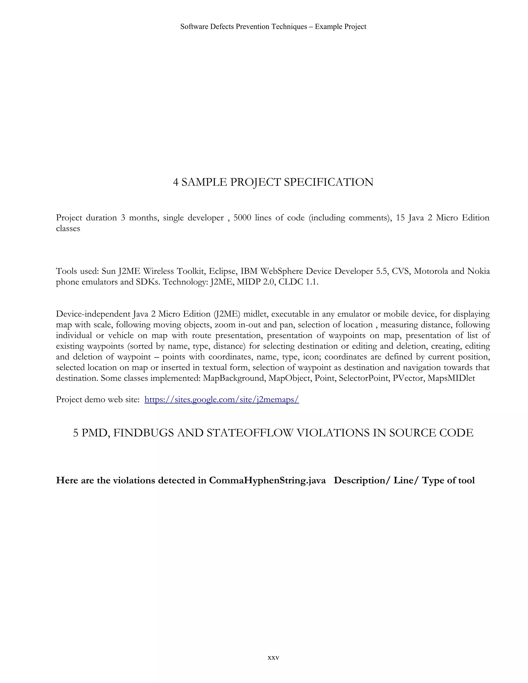 Software Defects Prevention Techniques – Example Project




                                4 SAMPLE PROJECT SPECIFICATION

Project duration 3 months, single developer , 5000 lines of code (including comments), 15 Java 2 Micro Edition
classes



Tools used: Sun J2ME Wireless Toolkit, Eclipse, IBM WebSphere Device Developer 5.5, CVS, Motorola and Nokia
phone emulators and SDKs. Technology: J2ME, MIDP 2.0, CLDC 1.1.


Device-independent Java 2 Micro Edition (J2ME) midlet, executable in any emulator or mobile device, for displaying
map with scale, following moving objects, zoom in-out and pan, selection of location , measuring distance, following
individual or vehicle on map with route presentation, presentation of waypoints on map, presentation of list of
existing waypoints (sorted by name, type, distance) for selecting destination or editing and deletion, creating, editing
and deletion of waypoint – points with coordinates, name, type, icon; coordinates are defined by current position,
selected location on map or inserted in textual form, selection of waypoint as destination and navigation towards that
destination. Some classes implemented: MapBackground, MapObject, Point, SelectorPoint, PVector, MapsMIDlet

Project demo web site: https://sites.google.com/site/j2memaps/


    5 PMD, FINDBUGS AND STATEOFFLOW VIOLATIONS IN SOURCE CODE


Here are the violations detected in CommaHyphenString.java Description/ Line/ Type of tool




                                                            xxv
 