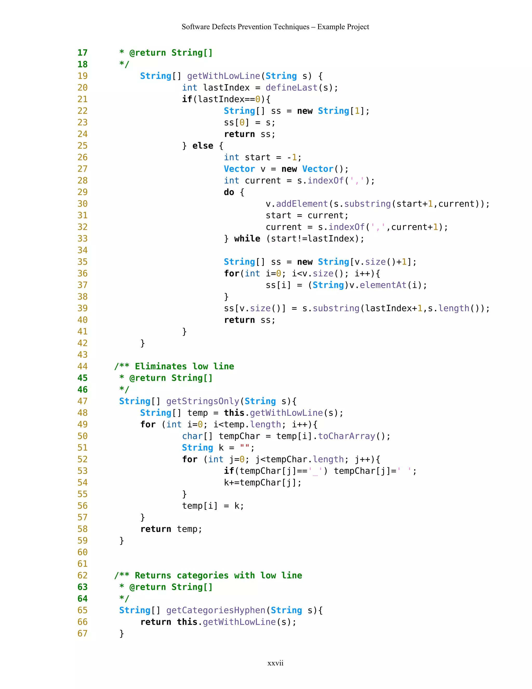 Software Defects Prevention Techniques – Example Project


17   * @return String[]
18   */
19       String[] getWithLowLine(String s) {
20               int lastIndex = defineLast(s);
21               if(lastIndex==0){
22                        String[] ss = new String[1];
23                        ss[0] = s;
24                        return ss;
25               } else {
26                        int start = -1;
27                        Vector v = new Vector();
28                        int current = s.indexOf(',');
29                        do {
30                                v.addElement(s.substring(start+1,current));
31                                start = current;
32                                current = s.indexOf(',',current+1);
33                        } while (start!=lastIndex);
34
35                           String[] ss = new String[v.size()+1];
36                           for(int i=0; i<v.size(); i++){
37                                   ss[i] = (String)v.elementAt(i);
38                           }
39                           ss[v.size()] = s.substring(lastIndex+1,s.length());
40                           return ss;
41               }
42        }
43
44   /** Eliminates low line
45    * @return String[]
46    */
47    String[] getStringsOnly(String s){
48        String[] temp = this.getWithLowLine(s);
49        for (int i=0; i<temp.length; i++){
50                char[] tempChar = temp[i].toCharArray();
51                String k = "";
52                for (int j=0; j<tempChar.length; j++){
53                        if(tempChar[j]=='_') tempChar[j]=' ';
54                        k+=tempChar[j];
55                }
56                temp[i] = k;
57        }
58        return temp;
59    }
60
61
62   /** Returns categories with low line
63    * @return String[]
64    */
65    String[] getCategoriesHyphen(String s){
66        return this.getWithLowLine(s);
67    }


                                          xxvii
 