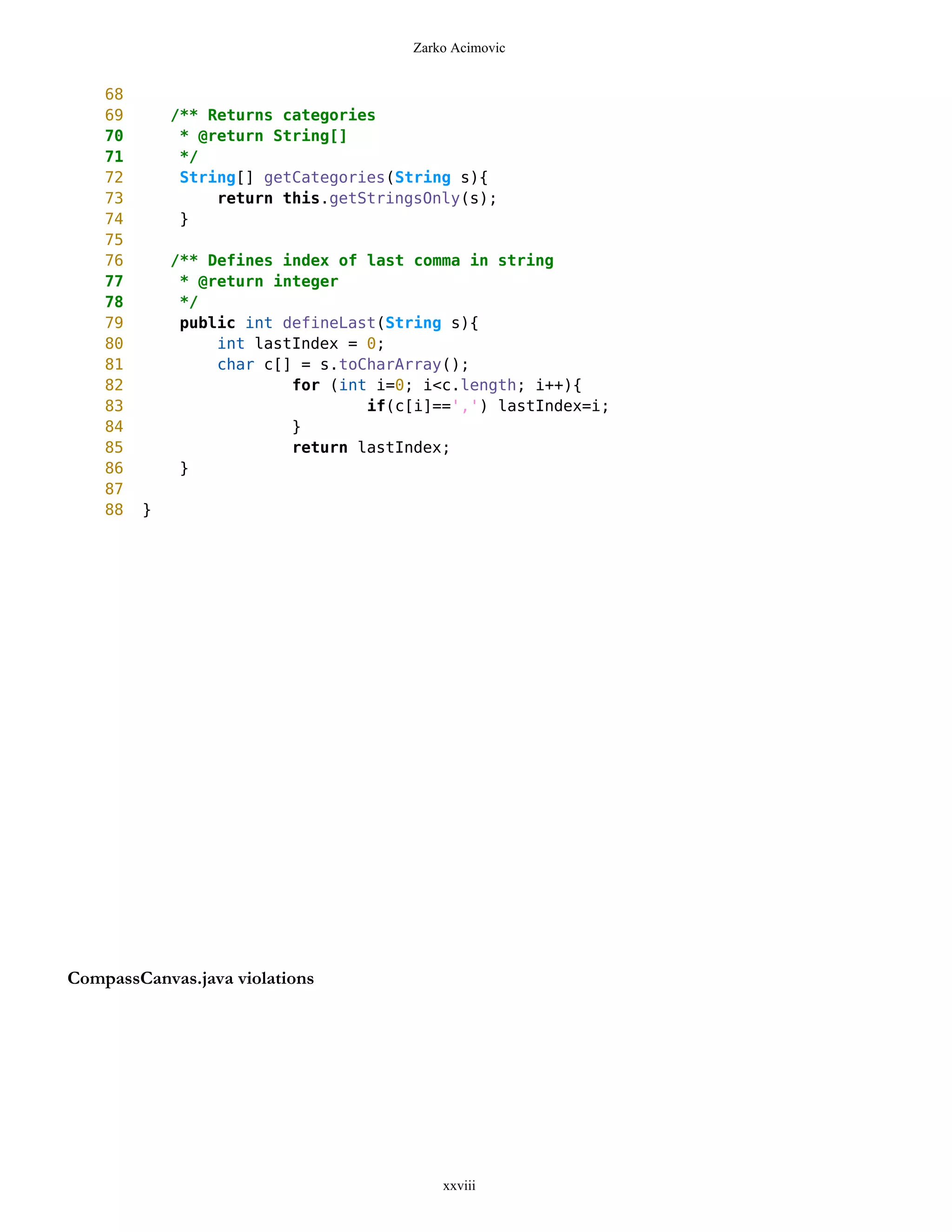 Zarko Acimovic


    68
    69       /** Returns categories
    70        * @return String[]
    71        */
    72        String[] getCategories(String s){
    73            return this.getStringsOnly(s);
    74        }
    75
    76       /** Defines index of last comma in string
    77        * @return integer
    78        */
    79        public int defineLast(String s){
    80            int lastIndex = 0;
    81            char c[] = s.toCharArray();
    82                    for (int i=0; i<c.length; i++){
    83                            if(c[i]==',') lastIndex=i;
    84                    }
    85                    return lastIndex;
    86        }
    87
    88   }




CompassCanvas.java violations




                                          xxviii
 