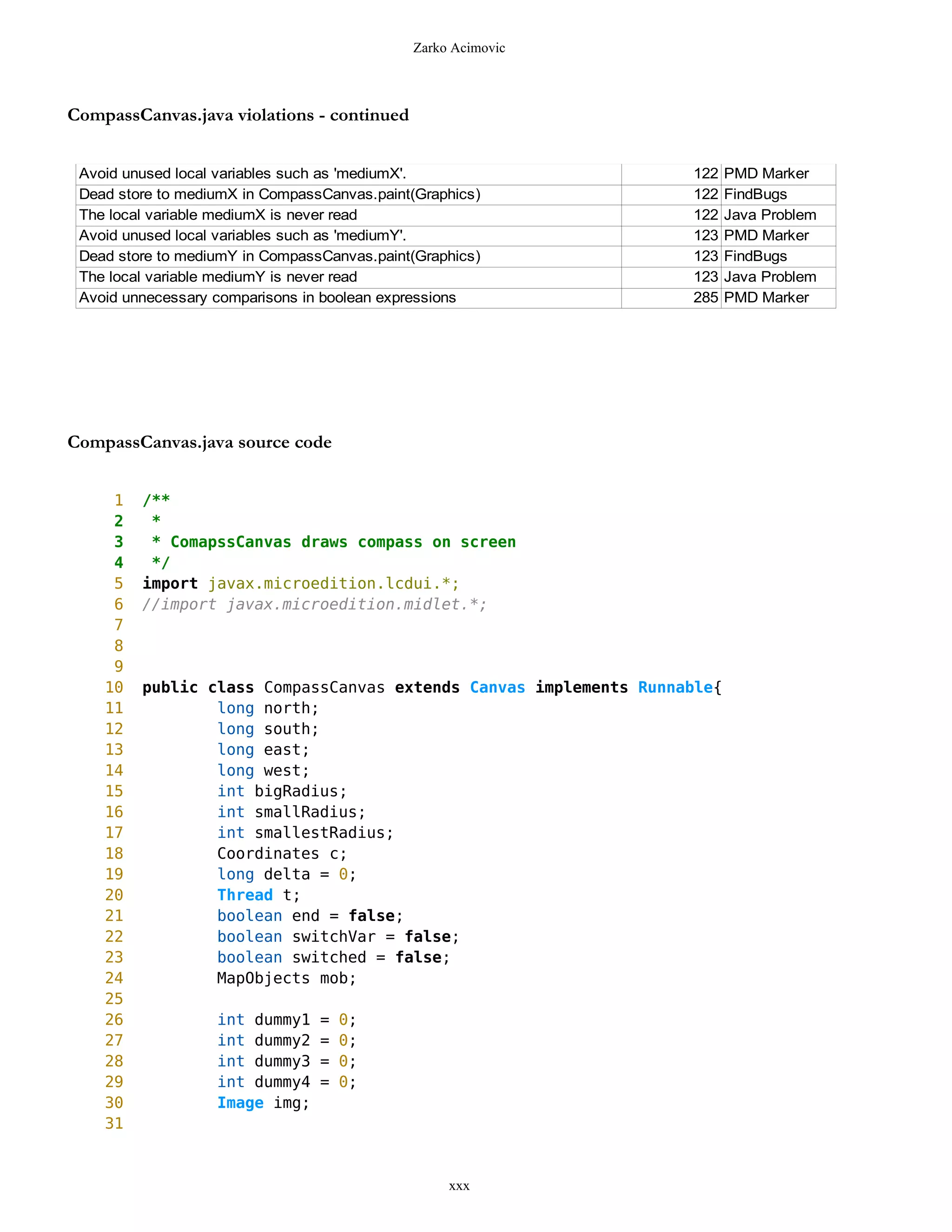 Zarko Acimovic



CompassCanvas.java violations - continued


 Avoid unused local variables such as 'mediumX'.                   122    PMD Marker
 Dead store to mediumX in CompassCanvas.paint(Graphics)            122    FindBugs
 The local variable mediumX is never read                          122    Java Problem
 Avoid unused local variables such as 'mediumY'.                   123    PMD Marker
 Dead store to mediumY in CompassCanvas.paint(Graphics)            123    FindBugs
 The local variable mediumY is never read                          123    Java Problem
 Avoid unnecessary comparisons in boolean expressions              285    PMD Marker




CompassCanvas.java source code


     1   /**
     2    *
     3    * ComapssCanvas draws compass on screen
     4    */
     5   import javax.microedition.lcdui.*;
     6   //import javax.microedition.midlet.*;
     7
     8
     9
    10   public class CompassCanvas extends Canvas implements Runnable{
    11           long north;
    12           long south;
    13           long east;
    14           long west;
    15           int bigRadius;
    16           int smallRadius;
    17           int smallestRadius;
    18           Coordinates c;
    19           long delta = 0;
    20           Thread t;
    21           boolean end = false;
    22           boolean switchVar = false;
    23           boolean switched = false;
    24           MapObjects mob;
    25
    26             int dummy1    =   0;
    27             int dummy2    =   0;
    28             int dummy3    =   0;
    29             int dummy4    =   0;
    30             Image img;
    31


                                                  xxx
 