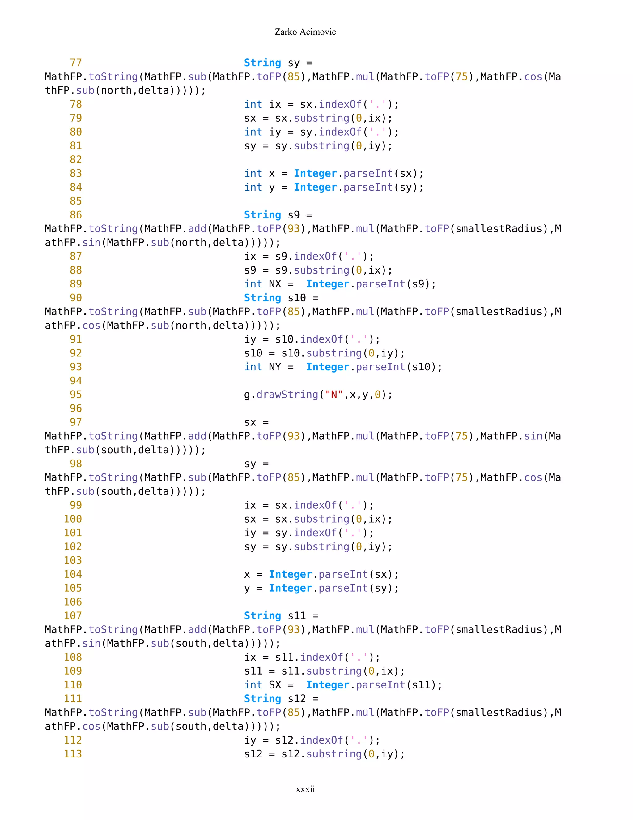 Zarko Acimovic


    77                          String sy =
MathFP.toString(MathFP.sub(MathFP.toFP(85),MathFP.mul(MathFP.toFP(75),MathFP.cos(Ma
thFP.sub(north,delta)))));
    78                          int ix = sx.indexOf('.');
    79                          sx = sx.substring(0,ix);
    80                          int iy = sy.indexOf('.');
    81                          sy = sy.substring(0,iy);
    82
    83                          int x = Integer.parseInt(sx);
    84                          int y = Integer.parseInt(sy);
    85
    86                          String s9 =
MathFP.toString(MathFP.add(MathFP.toFP(93),MathFP.mul(MathFP.toFP(smallestRadius),M
athFP.sin(MathFP.sub(north,delta)))));
    87                          ix = s9.indexOf('.');
    88                          s9 = s9.substring(0,ix);
    89                          int NX = Integer.parseInt(s9);
    90                          String s10 =
MathFP.toString(MathFP.sub(MathFP.toFP(85),MathFP.mul(MathFP.toFP(smallestRadius),M
athFP.cos(MathFP.sub(north,delta)))));
    91                          iy = s10.indexOf('.');
    92                          s10 = s10.substring(0,iy);
    93                          int NY = Integer.parseInt(s10);
    94
    95                          g.drawString("N",x,y,0);
    96
    97                          sx =
MathFP.toString(MathFP.add(MathFP.toFP(93),MathFP.mul(MathFP.toFP(75),MathFP.sin(Ma
thFP.sub(south,delta)))));
    98                          sy =
MathFP.toString(MathFP.sub(MathFP.toFP(85),MathFP.mul(MathFP.toFP(75),MathFP.cos(Ma
thFP.sub(south,delta)))));
    99                          ix = sx.indexOf('.');
   100                          sx = sx.substring(0,ix);
   101                          iy = sy.indexOf('.');
   102                          sy = sy.substring(0,iy);
   103
   104                          x = Integer.parseInt(sx);
   105                          y = Integer.parseInt(sy);
   106
   107                          String s11 =
MathFP.toString(MathFP.add(MathFP.toFP(93),MathFP.mul(MathFP.toFP(smallestRadius),M
athFP.sin(MathFP.sub(south,delta)))));
   108                          ix = s11.indexOf('.');
   109                          s11 = s11.substring(0,ix);
   110                          int SX = Integer.parseInt(s11);
   111                          String s12 =
MathFP.toString(MathFP.sub(MathFP.toFP(85),MathFP.mul(MathFP.toFP(smallestRadius),M
athFP.cos(MathFP.sub(south,delta)))));
   112                          iy = s12.indexOf('.');
   113                          s12 = s12.substring(0,iy);


                                        xxxii
 