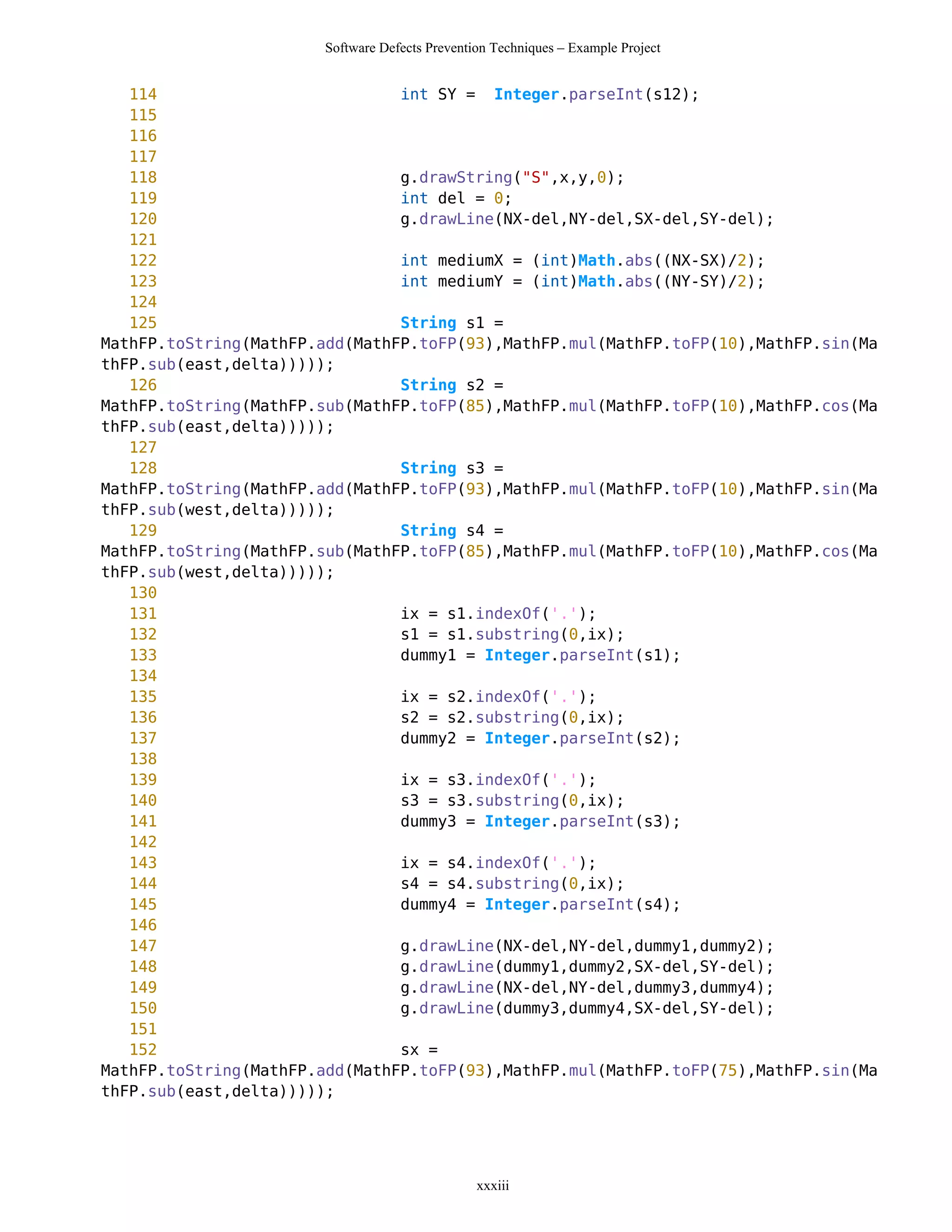 Software Defects Prevention Techniques – Example Project


   114                          int SY = Integer.parseInt(s12);
   115
   116
   117
   118                          g.drawString("S",x,y,0);
   119                          int del = 0;
   120                          g.drawLine(NX-del,NY-del,SX-del,SY-del);
   121
   122                          int mediumX = (int)Math.abs((NX-SX)/2);
   123                          int mediumY = (int)Math.abs((NY-SY)/2);
   124
   125                          String s1 =
MathFP.toString(MathFP.add(MathFP.toFP(93),MathFP.mul(MathFP.toFP(10),MathFP.sin(Ma
thFP.sub(east,delta)))));
   126                          String s2 =
MathFP.toString(MathFP.sub(MathFP.toFP(85),MathFP.mul(MathFP.toFP(10),MathFP.cos(Ma
thFP.sub(east,delta)))));
   127
   128                          String s3 =
MathFP.toString(MathFP.add(MathFP.toFP(93),MathFP.mul(MathFP.toFP(10),MathFP.sin(Ma
thFP.sub(west,delta)))));
   129                          String s4 =
MathFP.toString(MathFP.sub(MathFP.toFP(85),MathFP.mul(MathFP.toFP(10),MathFP.cos(Ma
thFP.sub(west,delta)))));
   130
   131                          ix = s1.indexOf('.');
   132                          s1 = s1.substring(0,ix);
   133                          dummy1 = Integer.parseInt(s1);
   134
   135                          ix = s2.indexOf('.');
   136                          s2 = s2.substring(0,ix);
   137                          dummy2 = Integer.parseInt(s2);
   138
   139                          ix = s3.indexOf('.');
   140                          s3 = s3.substring(0,ix);
   141                          dummy3 = Integer.parseInt(s3);
   142
   143                          ix = s4.indexOf('.');
   144                          s4 = s4.substring(0,ix);
   145                          dummy4 = Integer.parseInt(s4);
   146
   147                          g.drawLine(NX-del,NY-del,dummy1,dummy2);
   148                          g.drawLine(dummy1,dummy2,SX-del,SY-del);
   149                          g.drawLine(NX-del,NY-del,dummy3,dummy4);
   150                          g.drawLine(dummy3,dummy4,SX-del,SY-del);
   151
   152                          sx =
MathFP.toString(MathFP.add(MathFP.toFP(93),MathFP.mul(MathFP.toFP(75),MathFP.sin(Ma
thFP.sub(east,delta)))));




                                                xxxiii
 
