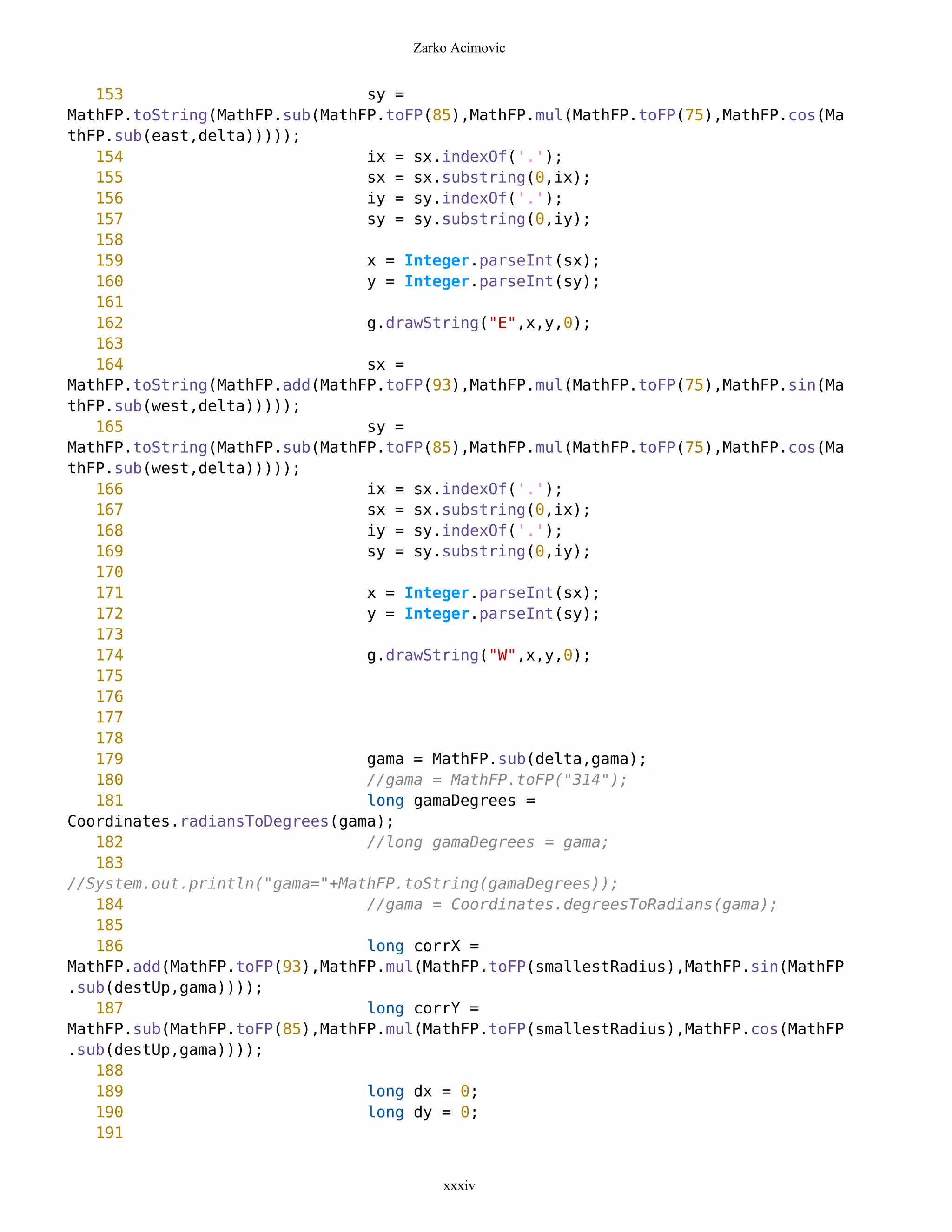 Zarko Acimovic


   153                          sy =
MathFP.toString(MathFP.sub(MathFP.toFP(85),MathFP.mul(MathFP.toFP(75),MathFP.cos(Ma
thFP.sub(east,delta)))));
   154                          ix = sx.indexOf('.');
   155                          sx = sx.substring(0,ix);
   156                          iy = sy.indexOf('.');
   157                          sy = sy.substring(0,iy);
   158
   159                          x = Integer.parseInt(sx);
   160                          y = Integer.parseInt(sy);
   161
   162                          g.drawString("E",x,y,0);
   163
   164                          sx =
MathFP.toString(MathFP.add(MathFP.toFP(93),MathFP.mul(MathFP.toFP(75),MathFP.sin(Ma
thFP.sub(west,delta)))));
   165                          sy =
MathFP.toString(MathFP.sub(MathFP.toFP(85),MathFP.mul(MathFP.toFP(75),MathFP.cos(Ma
thFP.sub(west,delta)))));
   166                          ix = sx.indexOf('.');
   167                          sx = sx.substring(0,ix);
   168                          iy = sy.indexOf('.');
   169                          sy = sy.substring(0,iy);
   170
   171                          x = Integer.parseInt(sx);
   172                          y = Integer.parseInt(sy);
   173
   174                          g.drawString("W",x,y,0);
   175
   176
   177
   178
   179                          gama = MathFP.sub(delta,gama);
   180                          //gama = MathFP.toFP("314");
   181                          long gamaDegrees =
Coordinates.radiansToDegrees(gama);
   182                          //long gamaDegrees = gama;
   183
//System.out.println("gama="+MathFP.toString(gamaDegrees));
   184                          //gama = Coordinates.degreesToRadians(gama);
   185
   186                          long corrX =
MathFP.add(MathFP.toFP(93),MathFP.mul(MathFP.toFP(smallestRadius),MathFP.sin(MathFP
.sub(destUp,gama))));
   187                          long corrY =
MathFP.sub(MathFP.toFP(85),MathFP.mul(MathFP.toFP(smallestRadius),MathFP.cos(MathFP
.sub(destUp,gama))));
   188
   189                          long dx = 0;
   190                          long dy = 0;
   191


                                        xxxiv
 