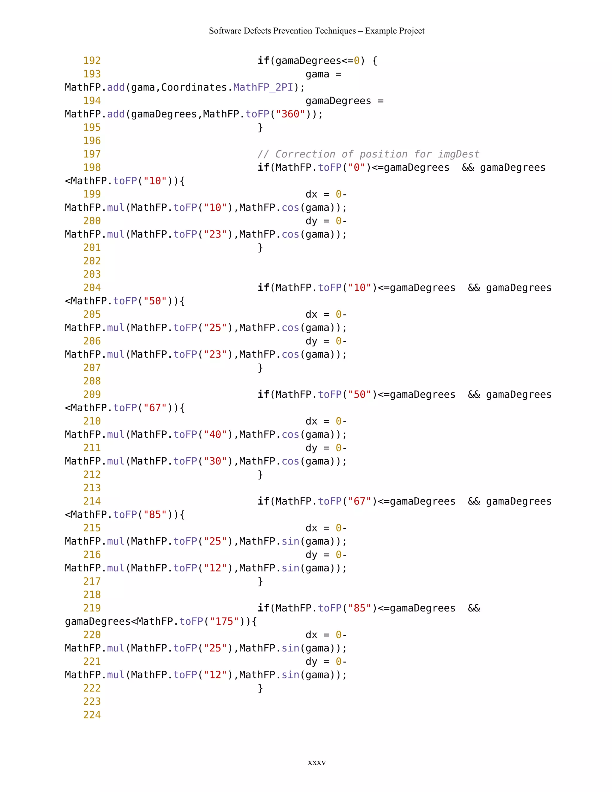 Software Defects Prevention Techniques – Example Project


   192                           if(gamaDegrees<=0) {
   193                                   gama =
MathFP.add(gama,Coordinates.MathFP_2PI);
   194                                   gamaDegrees =
MathFP.add(gamaDegrees,MathFP.toFP("360"));
   195                           }
   196
   197                           // Correction of position for imgDest
   198                           if(MathFP.toFP("0")<=gamaDegrees && gamaDegrees
<MathFP.toFP("10")){
   199                                   dx = 0-
MathFP.mul(MathFP.toFP("10"),MathFP.cos(gama));
   200                                   dy = 0-
MathFP.mul(MathFP.toFP("23"),MathFP.cos(gama));
   201                           }
   202
   203
   204                           if(MathFP.toFP("10")<=gamaDegrees && gamaDegrees
<MathFP.toFP("50")){
   205                                   dx = 0-
MathFP.mul(MathFP.toFP("25"),MathFP.cos(gama));
   206                                   dy = 0-
MathFP.mul(MathFP.toFP("23"),MathFP.cos(gama));
   207                           }
   208
   209                           if(MathFP.toFP("50")<=gamaDegrees && gamaDegrees
<MathFP.toFP("67")){
   210                                   dx = 0-
MathFP.mul(MathFP.toFP("40"),MathFP.cos(gama));
   211                                   dy = 0-
MathFP.mul(MathFP.toFP("30"),MathFP.cos(gama));
   212                           }
   213
   214                           if(MathFP.toFP("67")<=gamaDegrees && gamaDegrees
<MathFP.toFP("85")){
   215                                   dx = 0-
MathFP.mul(MathFP.toFP("25"),MathFP.sin(gama));
   216                                   dy = 0-
MathFP.mul(MathFP.toFP("12"),MathFP.sin(gama));
   217                           }
   218
   219                           if(MathFP.toFP("85")<=gamaDegrees &&
gamaDegrees<MathFP.toFP("175")){
   220                                   dx = 0-
MathFP.mul(MathFP.toFP("25"),MathFP.sin(gama));
   221                                   dy = 0-
MathFP.mul(MathFP.toFP("12"),MathFP.sin(gama));
   222                           }
   223
   224



                                                xxxv
 