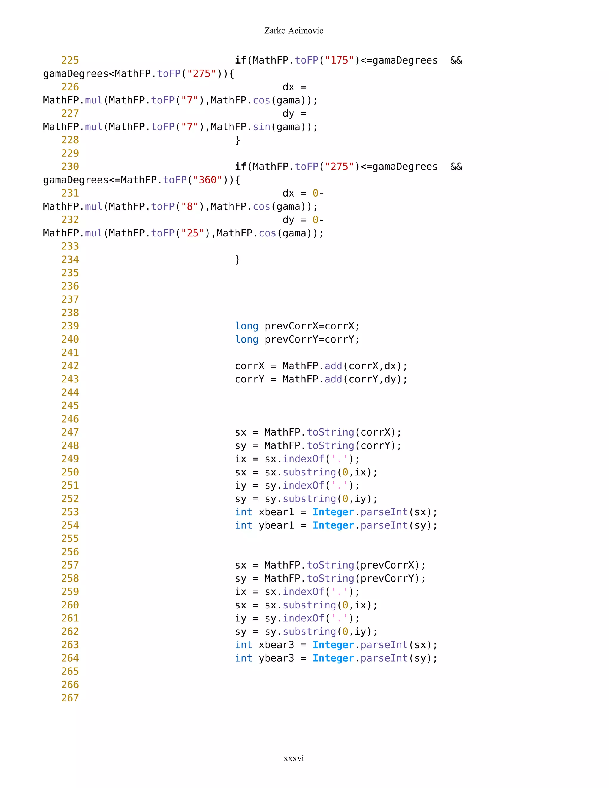 Zarko Acimovic


   225                           if(MathFP.toFP("175")<=gamaDegrees   &&
gamaDegrees<MathFP.toFP("275")){
   226                                   dx =
MathFP.mul(MathFP.toFP("7"),MathFP.cos(gama));
   227                                   dy =
MathFP.mul(MathFP.toFP("7"),MathFP.sin(gama));
   228                           }
   229
   230                           if(MathFP.toFP("275")<=gamaDegrees   &&
gamaDegrees<=MathFP.toFP("360")){
   231                                   dx = 0-
MathFP.mul(MathFP.toFP("8"),MathFP.cos(gama));
   232                                   dy = 0-
MathFP.mul(MathFP.toFP("25"),MathFP.cos(gama));
   233
   234                           }
   235
   236
   237
   238
   239                           long prevCorrX=corrX;
   240                           long prevCorrY=corrY;
   241
   242                           corrX = MathFP.add(corrX,dx);
   243                           corrY = MathFP.add(corrY,dy);
   244
   245
   246
   247                           sx = MathFP.toString(corrX);
   248                           sy = MathFP.toString(corrY);
   249                           ix = sx.indexOf('.');
   250                           sx = sx.substring(0,ix);
   251                           iy = sy.indexOf('.');
   252                           sy = sy.substring(0,iy);
   253                           int xbear1 = Integer.parseInt(sx);
   254                           int ybear1 = Integer.parseInt(sy);
   255
   256
   257                           sx = MathFP.toString(prevCorrX);
   258                           sy = MathFP.toString(prevCorrY);
   259                           ix = sx.indexOf('.');
   260                           sx = sx.substring(0,ix);
   261                           iy = sy.indexOf('.');
   262                           sy = sy.substring(0,iy);
   263                           int xbear3 = Integer.parseInt(sx);
   264                           int ybear3 = Integer.parseInt(sy);
   265
   266
   267




                                         xxxvi
 