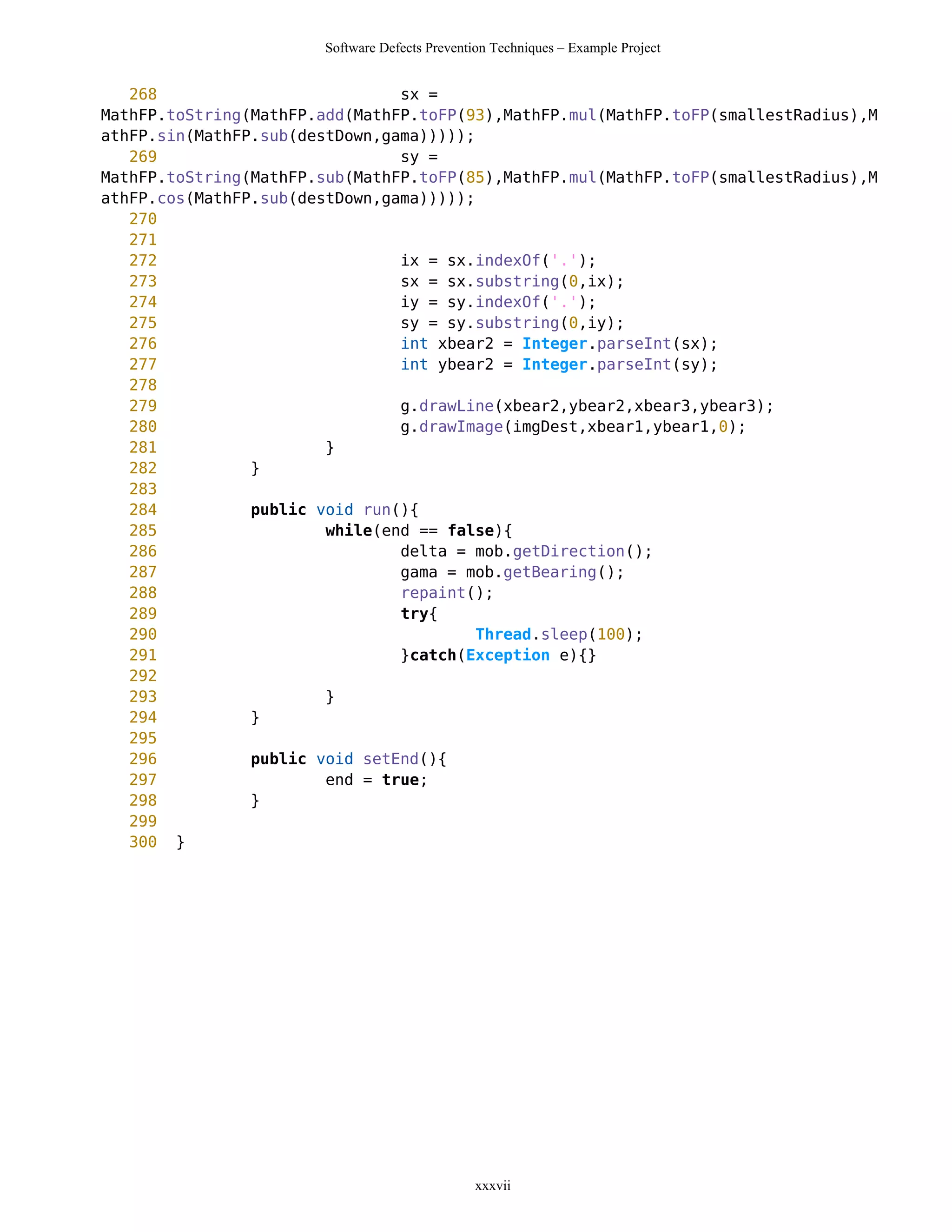 Software Defects Prevention Techniques – Example Project


   268                          sx =
MathFP.toString(MathFP.add(MathFP.toFP(93),MathFP.mul(MathFP.toFP(smallestRadius),M
athFP.sin(MathFP.sub(destDown,gama)))));
   269                          sy =
MathFP.toString(MathFP.sub(MathFP.toFP(85),MathFP.mul(MathFP.toFP(smallestRadius),M
athFP.cos(MathFP.sub(destDown,gama)))));
   270
   271
   272                          ix = sx.indexOf('.');
   273                          sx = sx.substring(0,ix);
   274                          iy = sy.indexOf('.');
   275                          sy = sy.substring(0,iy);
   276                          int xbear2 = Integer.parseInt(sx);
   277                          int ybear2 = Integer.parseInt(sy);
   278
   279                          g.drawLine(xbear2,ybear2,xbear3,ybear3);
   280                          g.drawImage(imgDest,xbear1,ybear1,0);
   281                  }
   282          }
   283
   284          public void run(){
   285                  while(end == false){
   286                          delta = mob.getDirection();
   287                          gama = mob.getBearing();
   288                          repaint();
   289                          try{
   290                                   Thread.sleep(100);
   291                          }catch(Exception e){}
   292
   293                  }
   294          }
   295
   296          public void setEnd(){
   297                  end = true;
   298          }
   299
   300 }




                                                xxxvii
 