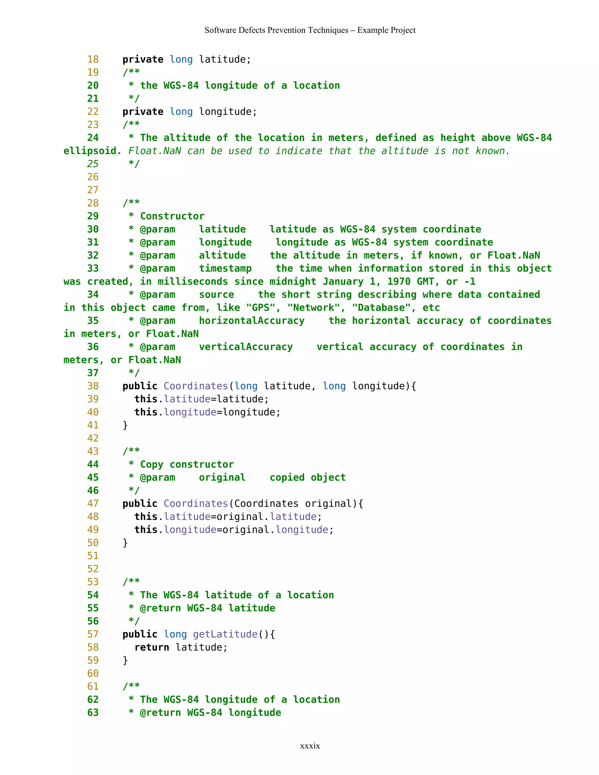 Software Defects Prevention Techniques – Example Project


    18    private long latitude;
    19    /**
    20     * the WGS-84 longitude of a location
    21     */
    22    private long longitude;
    23    /**
    24     * The altitude of the location in meters, defined as height above WGS-84
ellipsoid. Float.NaN can be used to indicate that the altitude is not known.
    25     */
    26
    27
    28    /**
    29     * Constructor
    30     * @param     latitude    latitude as WGS-84 system coordinate
    31     * @param     longitude    longitude as WGS-84 system coordinate
    32     * @param     altitude    the altitude in meters, if known, or Float.NaN
    33     * @param     timestamp    the time when information stored in this object
was created, in milliseconds since midnight January 1, 1970 GMT, or -1
    34     * @param     source    the short string describing where data contained
in this object came from, like "GPS", "Network", "Database", etc
    35     * @param     horizontalAccuracy    the horizontal accuracy of coordinates
in meters, or Float.NaN
    36     * @param     verticalAccuracy    vertical accuracy of coordinates in
meters, or Float.NaN
    37     */
    38    public Coordinates(long latitude, long longitude){
    39      this.latitude=latitude;
    40      this.longitude=longitude;
    41    }
    42
    43    /**
    44     * Copy constructor
    45     * @param     original    copied object
    46     */
    47    public Coordinates(Coordinates original){
    48      this.latitude=original.latitude;
    49      this.longitude=original.longitude;
    50    }
    51
    52
    53    /**
    54     * The WGS-84 latitude of a location
    55     * @return WGS-84 latitude
    56     */
    57    public long getLatitude(){
    58      return latitude;
    59    }
    60
    61    /**
    62     * The WGS-84 longitude of a location
    63     * @return WGS-84 longitude


                                                 xxxix
 