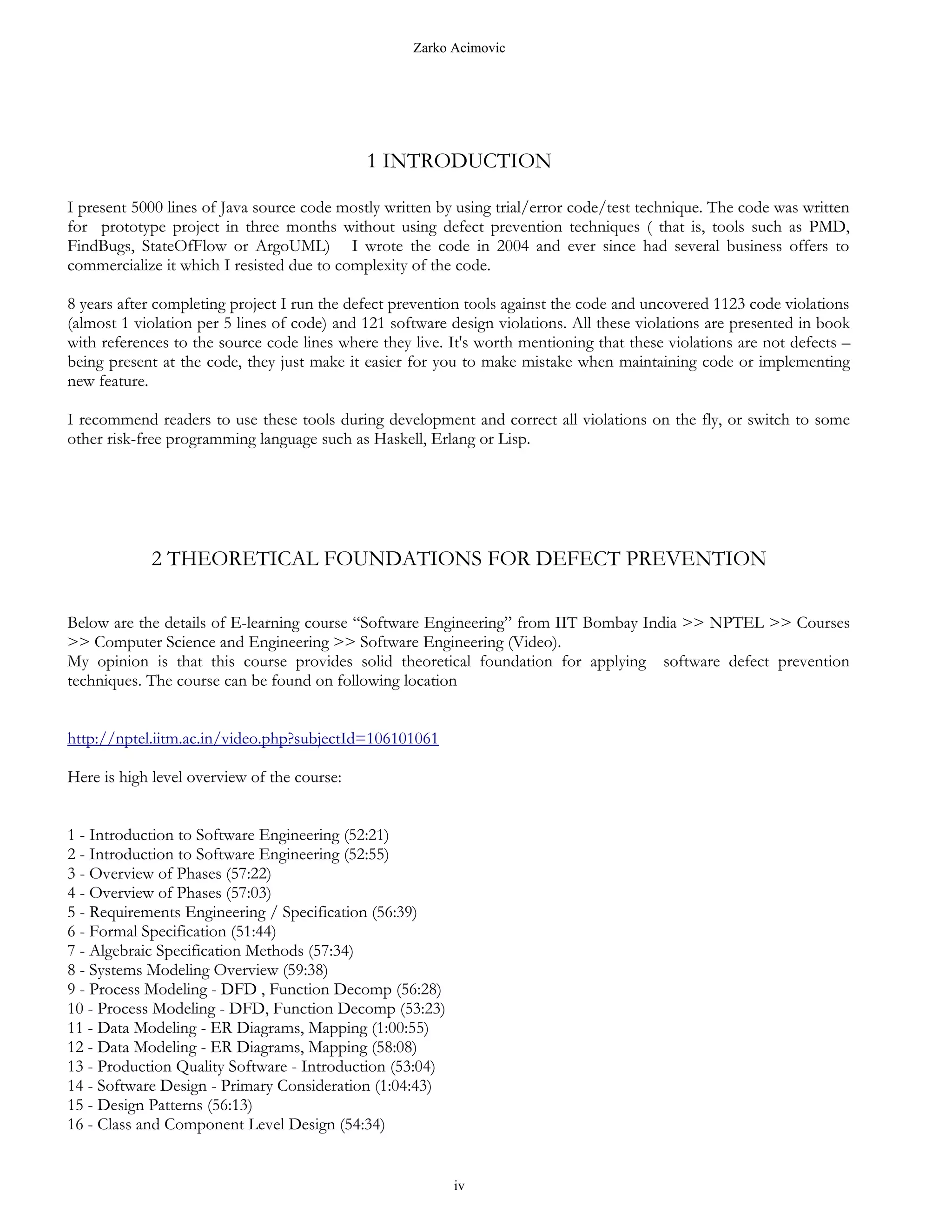 Zarko Acimovic




                                             1 INTRODUCTION

I present 5000 lines of Java source code mostly written by using trial/error code/test technique. The code was written
for prototype project in three months without using defect prevention techniques ( that is, tools such as PMD,
FindBugs, StateOfFlow or ArgoUML) I wrote the code in 2004 and ever since had several business offers to
commercialize it which I resisted due to complexity of the code.

8 years after completing project I run the defect prevention tools against the code and uncovered 1123 code violations
(almost 1 violation per 5 lines of code) and 121 software design violations. All these violations are presented in book
with references to the source code lines where they live. It's worth mentioning that these violations are not defects –
being present at the code, they just make it easier for you to make mistake when maintaining code or implementing
new feature.

I recommend readers to use these tools during development and correct all violations on the fly, or switch to some
other risk-free programming language such as Haskell, Erlang or Lisp.




            2 THEORETICAL FOUNDATIONS FOR DEFECT PREVENTION

Below are the details of E-learning course “Software Engineering” from IIT Bombay India >> NPTEL >> Courses
>> Computer Science and Engineering >> Software Engineering (Video).
My opinion is that this course provides solid theoretical foundation for applying software defect prevention
techniques. The course can be found on following location


http://nptel.iitm.ac.in/video.php?subjectId=106101061

Here is high level overview of the course:


1 - Introduction to Software Engineering (52:21)
2 - Introduction to Software Engineering (52:55)
3 - Overview of Phases (57:22)
4 - Overview of Phases (57:03)
5 - Requirements Engineering / Specification (56:39)
6 - Formal Specification (51:44)
7 - Algebraic Specification Methods (57:34)
8 - Systems Modeling Overview (59:38)
9 - Process Modeling - DFD , Function Decomp (56:28)
10 - Process Modeling - DFD, Function Decomp (53:23)
11 - Data Modeling - ER Diagrams, Mapping (1:00:55)
12 - Data Modeling - ER Diagrams, Mapping (58:08)
13 - Production Quality Software - Introduction (53:04)
14 - Software Design - Primary Consideration (1:04:43)
15 - Design Patterns (56:13)
16 - Class and Component Level Design (54:34)


                                                          iv
 