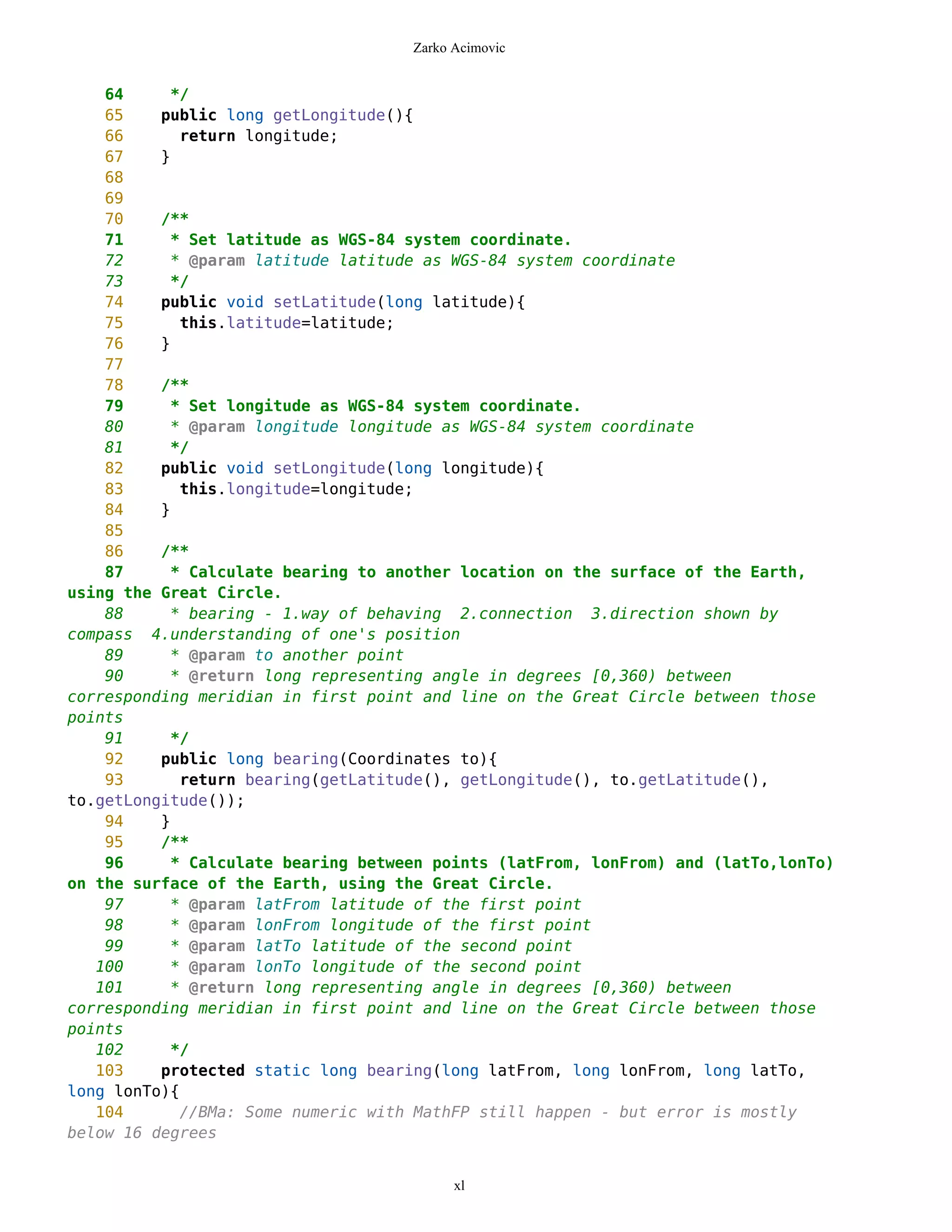 Zarko Acimovic


    64     */
    65    public long getLongitude(){
    66       return longitude;
    67    }
    68
    69
    70    /**
    71     * Set latitude as WGS-84 system coordinate.
    72     * @param latitude latitude as WGS-84 system coordinate
    73     */
    74    public void setLatitude(long latitude){
    75       this.latitude=latitude;
    76    }
    77
    78    /**
    79     * Set longitude as WGS-84 system coordinate.
    80     * @param longitude longitude as WGS-84 system coordinate
    81     */
    82    public void setLongitude(long longitude){
    83       this.longitude=longitude;
    84    }
    85
    86    /**
    87     * Calculate bearing to another location on the surface of the Earth,
using the Great Circle.
    88     * bearing - 1.way of behaving 2.connection 3.direction shown by
compass 4.understanding of one's position
    89     * @param to another point
    90     * @return long representing angle in degrees [0,360) between
corresponding meridian in first point and line on the Great Circle between those
points
    91     */
    92    public long bearing(Coordinates to){
    93       return bearing(getLatitude(), getLongitude(), to.getLatitude(),
to.getLongitude());
    94    }
    95    /**
    96     * Calculate bearing between points (latFrom, lonFrom) and (latTo,lonTo)
on the surface of the Earth, using the Great Circle.
    97     * @param latFrom latitude of the first point
    98     * @param lonFrom longitude of the first point
    99     * @param latTo latitude of the second point
   100     * @param lonTo longitude of the second point
   101     * @return long representing angle in degrees [0,360) between
corresponding meridian in first point and line on the Great Circle between those
points
   102     */
   103    protected static long bearing(long latFrom, long lonFrom, long latTo,
long lonTo){
   104       //BMa: Some numeric with MathFP still happen - but error is mostly
below 16 degrees


                                          xl
 
