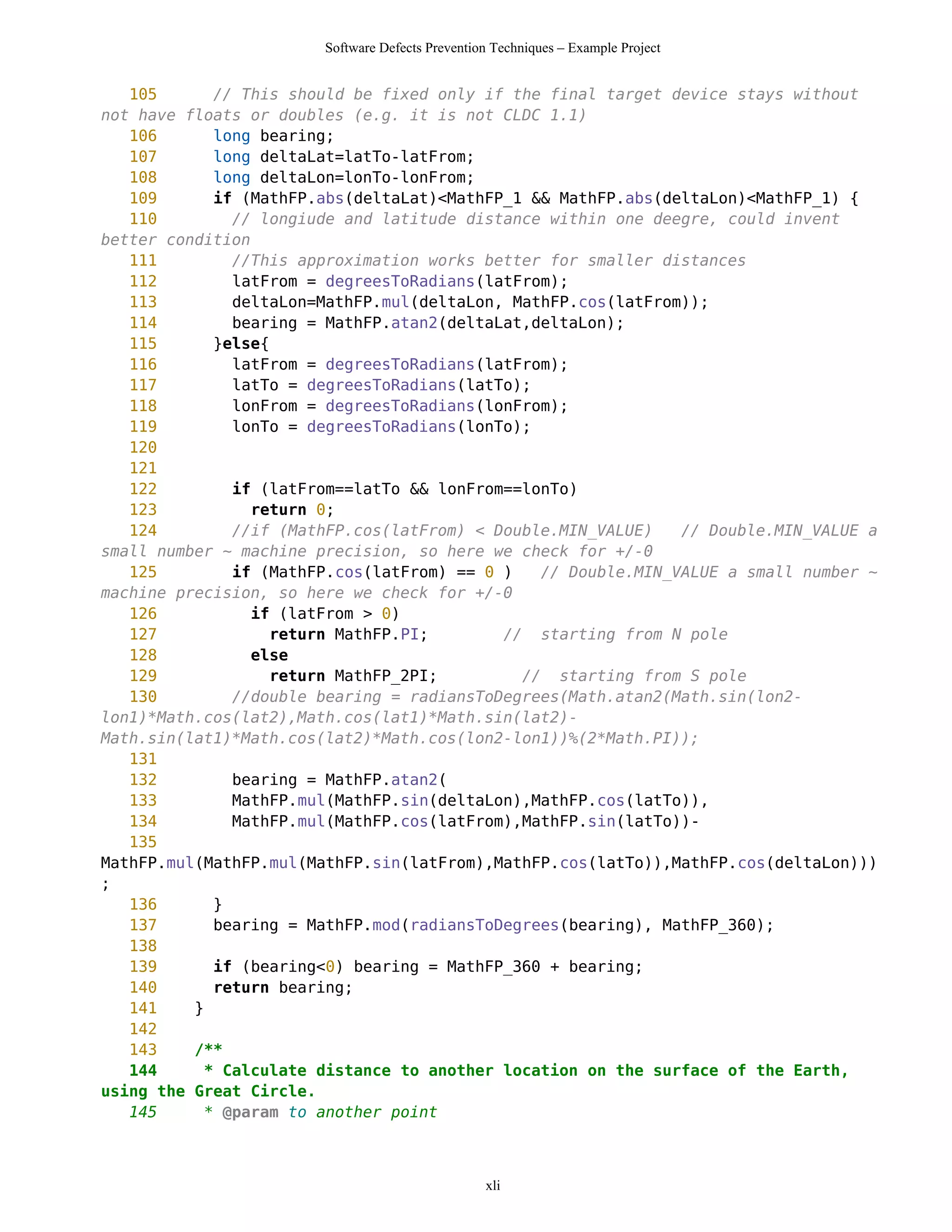Software Defects Prevention Techniques – Example Project


   105      // This should be fixed only if the final target device stays without
not have floats or doubles (e.g. it is not CLDC 1.1)
   106      long bearing;
   107      long deltaLat=latTo-latFrom;
   108      long deltaLon=lonTo-lonFrom;
   109      if (MathFP.abs(deltaLat)<MathFP_1 && MathFP.abs(deltaLon)<MathFP_1) {
   110        // longiude and latitude distance within one deegre, could invent
better condition
   111        //This approximation works better for smaller distances
   112        latFrom = degreesToRadians(latFrom);
   113        deltaLon=MathFP.mul(deltaLon, MathFP.cos(latFrom));
   114        bearing = MathFP.atan2(deltaLat,deltaLon);
   115      }else{
   116        latFrom = degreesToRadians(latFrom);
   117        latTo = degreesToRadians(latTo);
   118        lonFrom = degreesToRadians(lonFrom);
   119        lonTo = degreesToRadians(lonTo);
   120
   121
   122        if (latFrom==latTo && lonFrom==lonTo)
   123           return 0;
   124        //if (MathFP.cos(latFrom) < Double.MIN_VALUE)   // Double.MIN_VALUE a
small number ~ machine precision, so here we check for +/-0
   125        if (MathFP.cos(latFrom) == 0 )   // Double.MIN_VALUE a small number ~
machine precision, so here we check for +/-0
   126           if (latFrom > 0)
   127             return MathFP.PI;       // starting from N pole
   128           else
   129             return MathFP_2PI;        // starting from S pole
   130        //double bearing = radiansToDegrees(Math.atan2(Math.sin(lon2-
lon1)*Math.cos(lat2),Math.cos(lat1)*Math.sin(lat2)-
Math.sin(lat1)*Math.cos(lat2)*Math.cos(lon2-lon1))%(2*Math.PI));
   131
   132        bearing = MathFP.atan2(
   133        MathFP.mul(MathFP.sin(deltaLon),MathFP.cos(latTo)),
   134        MathFP.mul(MathFP.cos(latFrom),MathFP.sin(latTo))-
   135
MathFP.mul(MathFP.mul(MathFP.sin(latFrom),MathFP.cos(latTo)),MathFP.cos(deltaLon)))
;
   136      }
   137      bearing = MathFP.mod(radiansToDegrees(bearing), MathFP_360);
   138
   139      if (bearing<0) bearing = MathFP_360 + bearing;
   140      return bearing;
   141    }
   142
   143    /**
   144     * Calculate distance to another location on the surface of the Earth,
using the Great Circle.
   145     * @param to another point



                                                 xli
 