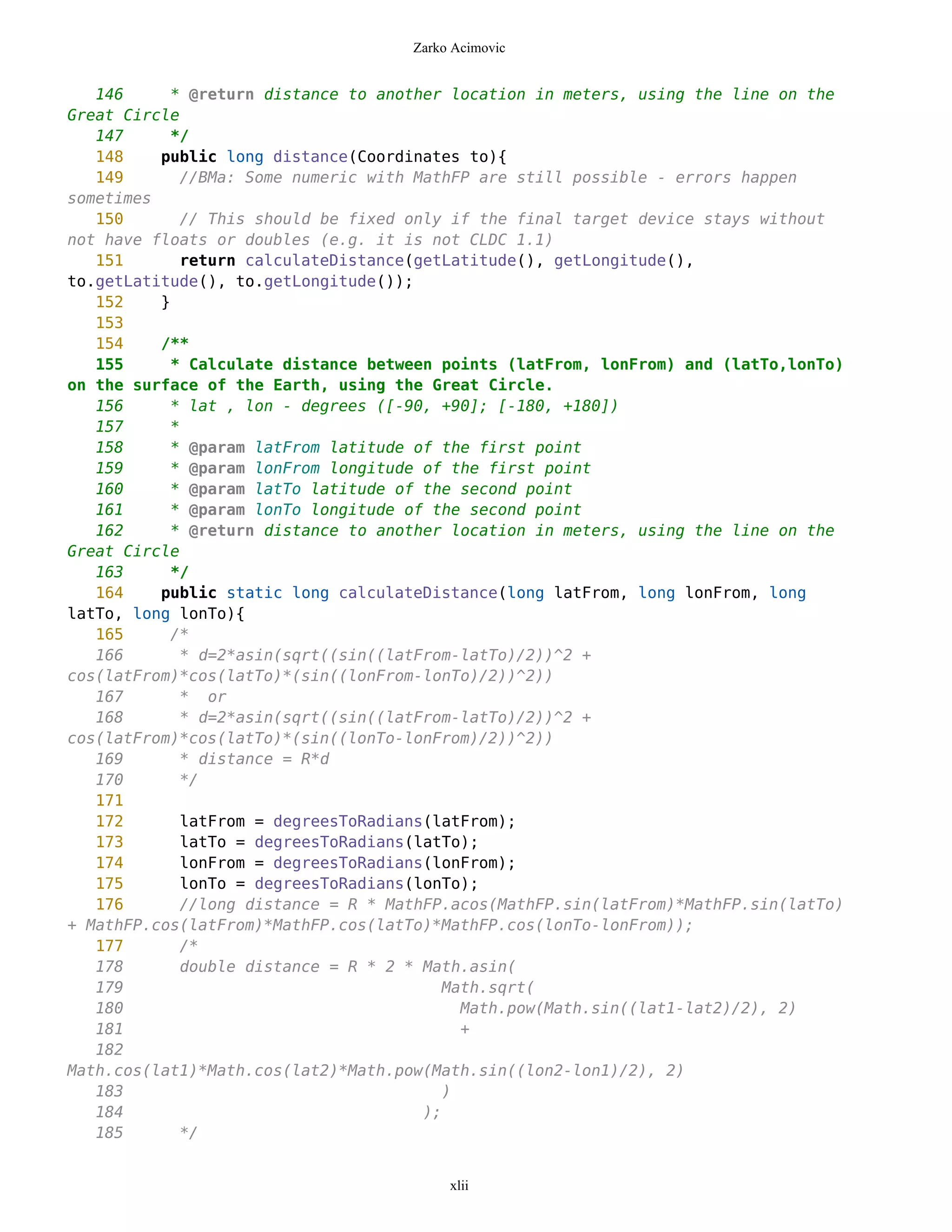 Zarko Acimovic


   146     * @return distance to another location in meters, using the line on the
Great Circle
   147     */
   148    public long distance(Coordinates to){
   149       //BMa: Some numeric with MathFP are still possible - errors happen
sometimes
   150       // This should be fixed only if the final target device stays without
not have floats or doubles (e.g. it is not CLDC 1.1)
   151       return calculateDistance(getLatitude(), getLongitude(),
to.getLatitude(), to.getLongitude());
   152    }
   153
   154    /**
   155     * Calculate distance between points (latFrom, lonFrom) and (latTo,lonTo)
on the surface of the Earth, using the Great Circle.
   156     * lat , lon - degrees ([-90, +90]; [-180, +180])
   157     *
   158     * @param latFrom latitude of the first point
   159     * @param lonFrom longitude of the first point
   160     * @param latTo latitude of the second point
   161     * @param lonTo longitude of the second point
   162     * @return distance to another location in meters, using the line on the
Great Circle
   163     */
   164    public static long calculateDistance(long latFrom, long lonFrom, long
latTo, long lonTo){
   165     /*
   166       * d=2*asin(sqrt((sin((latFrom-latTo)/2))^2 +
cos(latFrom)*cos(latTo)*(sin((lonFrom-lonTo)/2))^2))
   167       * or
   168       * d=2*asin(sqrt((sin((latFrom-latTo)/2))^2 +
cos(latFrom)*cos(latTo)*(sin((lonTo-lonFrom)/2))^2))
   169       * distance = R*d
   170       */
   171
   172       latFrom = degreesToRadians(latFrom);
   173       latTo = degreesToRadians(latTo);
   174       lonFrom = degreesToRadians(lonFrom);
   175       lonTo = degreesToRadians(lonTo);
   176       //long distance = R * MathFP.acos(MathFP.sin(latFrom)*MathFP.sin(latTo)
+ MathFP.cos(latFrom)*MathFP.cos(latTo)*MathFP.cos(lonTo-lonFrom));
   177       /*
   178       double distance = R * 2 * Math.asin(
   179                                   Math.sqrt(
   180                                     Math.pow(Math.sin((lat1-lat2)/2), 2)
   181                                     +
   182
Math.cos(lat1)*Math.cos(lat2)*Math.pow(Math.sin((lon2-lon1)/2), 2)
   183                                   )
   184                                 );
   185       */


                                          xlii
 