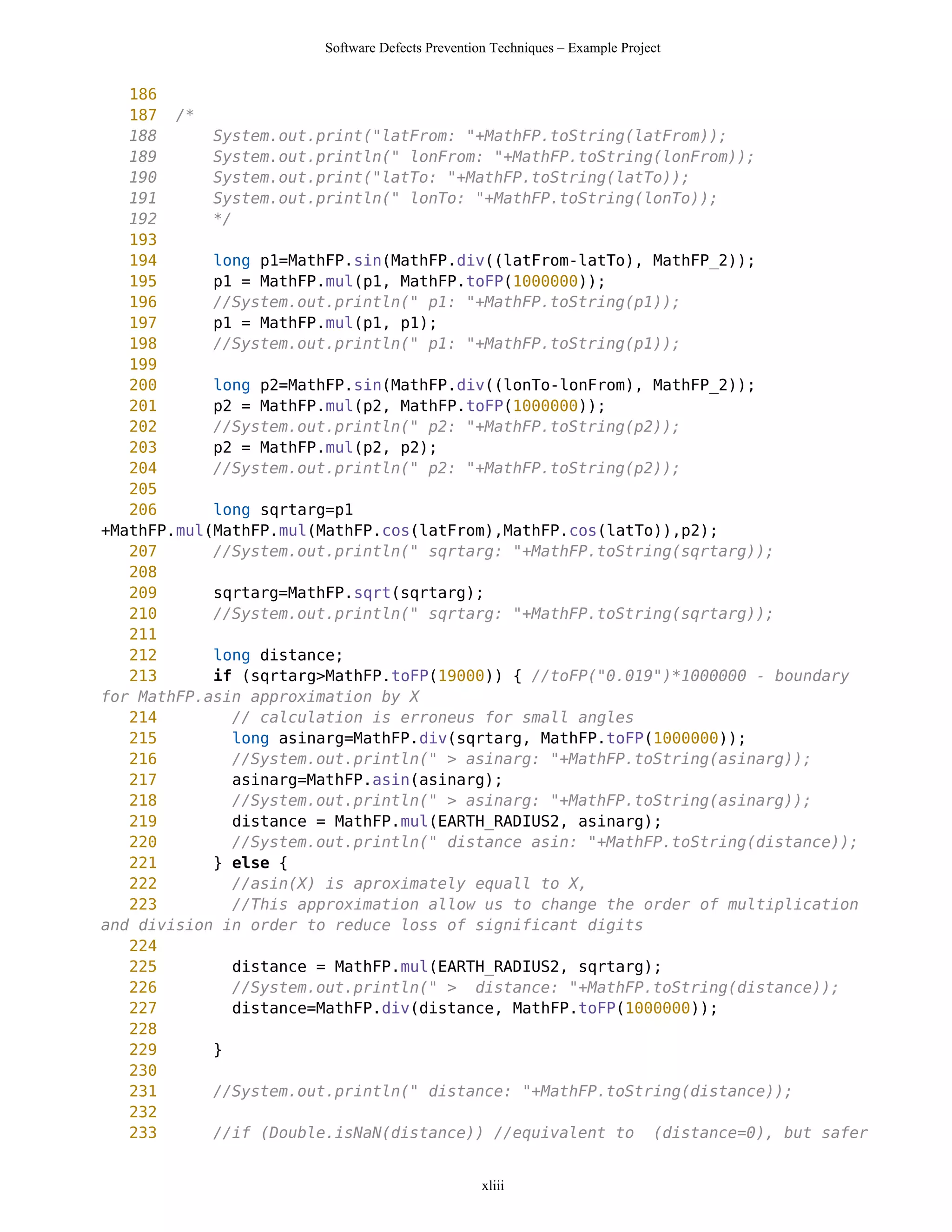 Software Defects Prevention Techniques – Example Project


   186
   187 /*
   188      System.out.print("latFrom: "+MathFP.toString(latFrom));
   189      System.out.println(" lonFrom: "+MathFP.toString(lonFrom));
   190      System.out.print("latTo: "+MathFP.toString(latTo));
   191      System.out.println(" lonTo: "+MathFP.toString(lonTo));
   192      */
   193
   194      long p1=MathFP.sin(MathFP.div((latFrom-latTo), MathFP_2));
   195      p1 = MathFP.mul(p1, MathFP.toFP(1000000));
   196      //System.out.println(" p1: "+MathFP.toString(p1));
   197      p1 = MathFP.mul(p1, p1);
   198      //System.out.println(" p1: "+MathFP.toString(p1));
   199
   200      long p2=MathFP.sin(MathFP.div((lonTo-lonFrom), MathFP_2));
   201      p2 = MathFP.mul(p2, MathFP.toFP(1000000));
   202      //System.out.println(" p2: "+MathFP.toString(p2));
   203      p2 = MathFP.mul(p2, p2);
   204      //System.out.println(" p2: "+MathFP.toString(p2));
   205
   206      long sqrtarg=p1
+MathFP.mul(MathFP.mul(MathFP.cos(latFrom),MathFP.cos(latTo)),p2);
   207      //System.out.println(" sqrtarg: "+MathFP.toString(sqrtarg));
   208
   209      sqrtarg=MathFP.sqrt(sqrtarg);
   210      //System.out.println(" sqrtarg: "+MathFP.toString(sqrtarg));
   211
   212      long distance;
   213      if (sqrtarg>MathFP.toFP(19000)) { //toFP("0.019")*1000000 - boundary
for MathFP.asin approximation by X
   214         // calculation is erroneus for small angles
   215         long asinarg=MathFP.div(sqrtarg, MathFP.toFP(1000000));
   216         //System.out.println(" > asinarg: "+MathFP.toString(asinarg));
   217         asinarg=MathFP.asin(asinarg);
   218         //System.out.println(" > asinarg: "+MathFP.toString(asinarg));
   219         distance = MathFP.mul(EARTH_RADIUS2, asinarg);
   220         //System.out.println(" distance asin: "+MathFP.toString(distance));
   221      } else {
   222         //asin(X) is aproximately equall to X,
   223         //This approximation allow us to change the order of multiplication
and division in order to reduce loss of significant digits
   224
   225         distance = MathFP.mul(EARTH_RADIUS2, sqrtarg);
   226         //System.out.println(" > distance: "+MathFP.toString(distance));
   227         distance=MathFP.div(distance, MathFP.toFP(1000000));
   228
   229      }
   230
   231      //System.out.println(" distance: "+MathFP.toString(distance));
   232
   233      //if (Double.isNaN(distance)) //equivalent to (distance=0), but safer


                                                 xliii
 