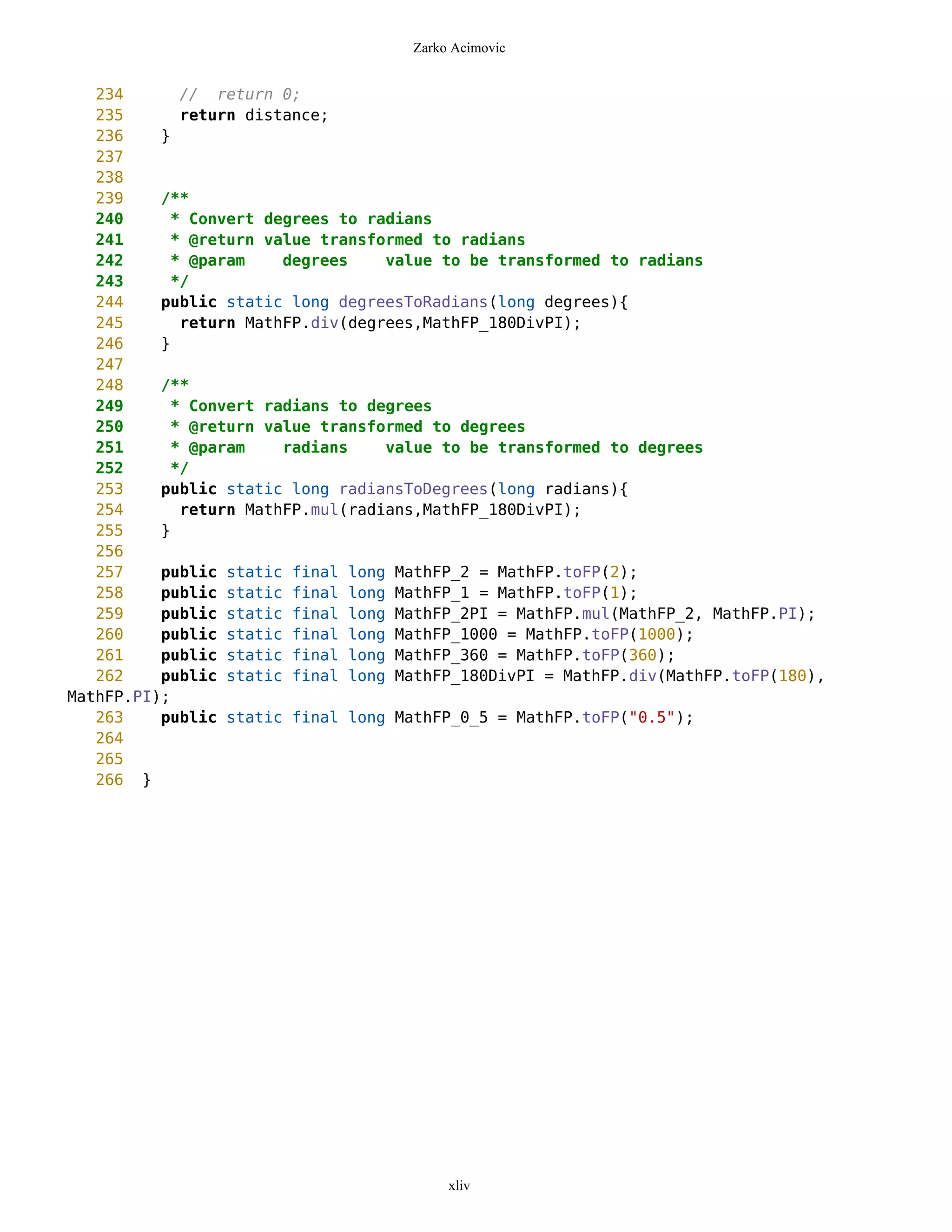 Zarko Acimovic


   234      // return 0;
   235      return distance;
   236    }
   237
   238
   239    /**
   240     * Convert degrees to radians
   241     * @return value transformed to radians
   242     * @param    degrees    value to be transformed to radians
   243     */
   244    public static long degreesToRadians(long degrees){
   245      return MathFP.div(degrees,MathFP_180DivPI);
   246    }
   247
   248    /**
   249     * Convert radians to degrees
   250     * @return value transformed to degrees
   251     * @param    radians    value to be transformed to degrees
   252     */
   253    public static long radiansToDegrees(long radians){
   254      return MathFP.mul(radians,MathFP_180DivPI);
   255    }
   256
   257    public static final long MathFP_2 = MathFP.toFP(2);
   258    public static final long MathFP_1 = MathFP.toFP(1);
   259    public static final long MathFP_2PI = MathFP.mul(MathFP_2, MathFP.PI);
   260    public static final long MathFP_1000 = MathFP.toFP(1000);
   261    public static final long MathFP_360 = MathFP.toFP(360);
   262    public static final long MathFP_180DivPI = MathFP.div(MathFP.toFP(180),
MathFP.PI);
   263    public static final long MathFP_0_5 = MathFP.toFP("0.5");
   264
   265
   266 }




                                         xliv
 