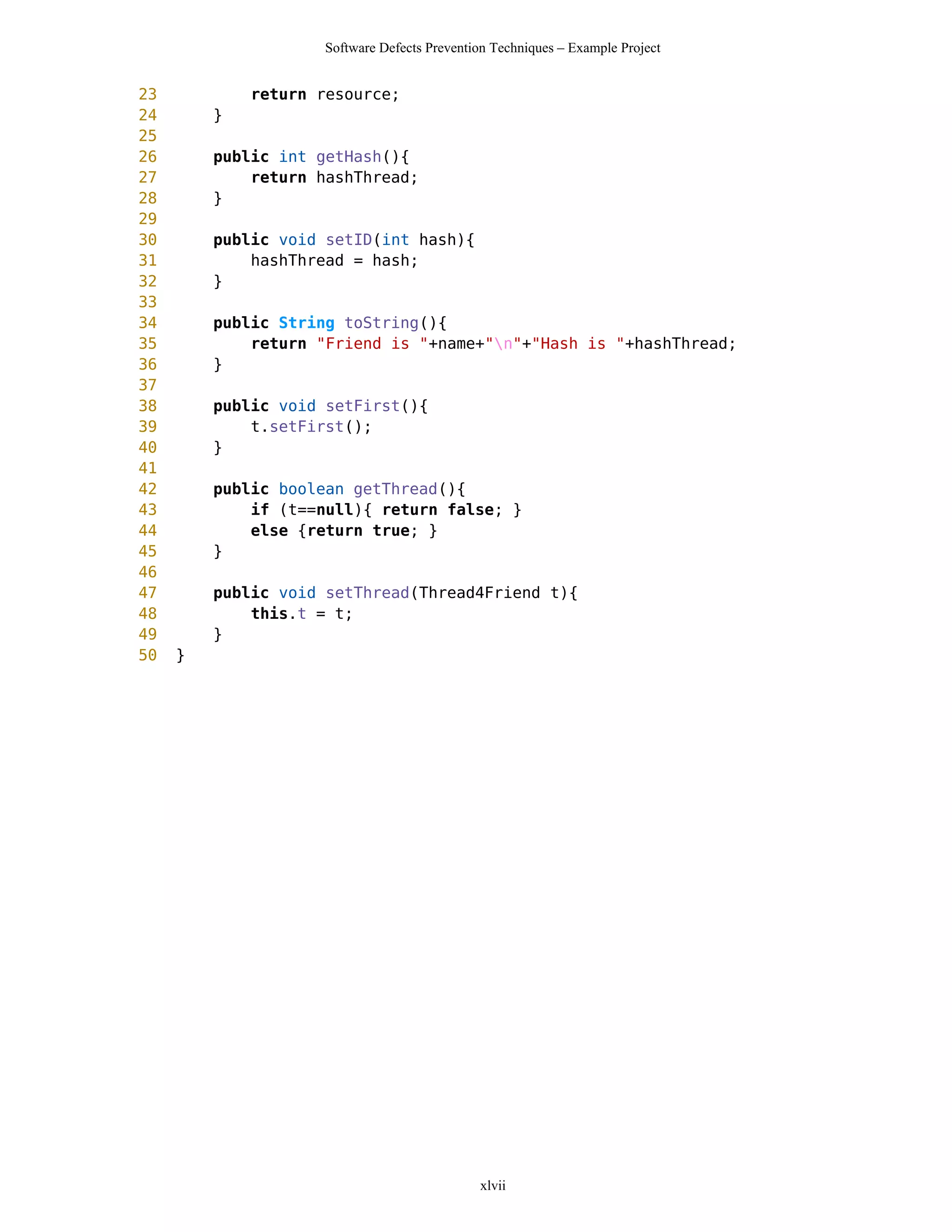 Software Defects Prevention Techniques – Example Project


23           return resource;
24       }
25
26       public int getHash(){
27           return hashThread;
28       }
29
30       public void setID(int hash){
31           hashThread = hash;
32       }
33
34       public String toString(){
35           return "Friend is "+name+"n"+"Hash is "+hashThread;
36       }
37
38       public void setFirst(){
39           t.setFirst();
40       }
41
42       public boolean getThread(){
43           if (t==null){ return false; }
44           else {return true; }
45       }
46
47       public void setThread(Thread4Friend t){
48           this.t = t;
49       }
50   }




                                             xlvii
 