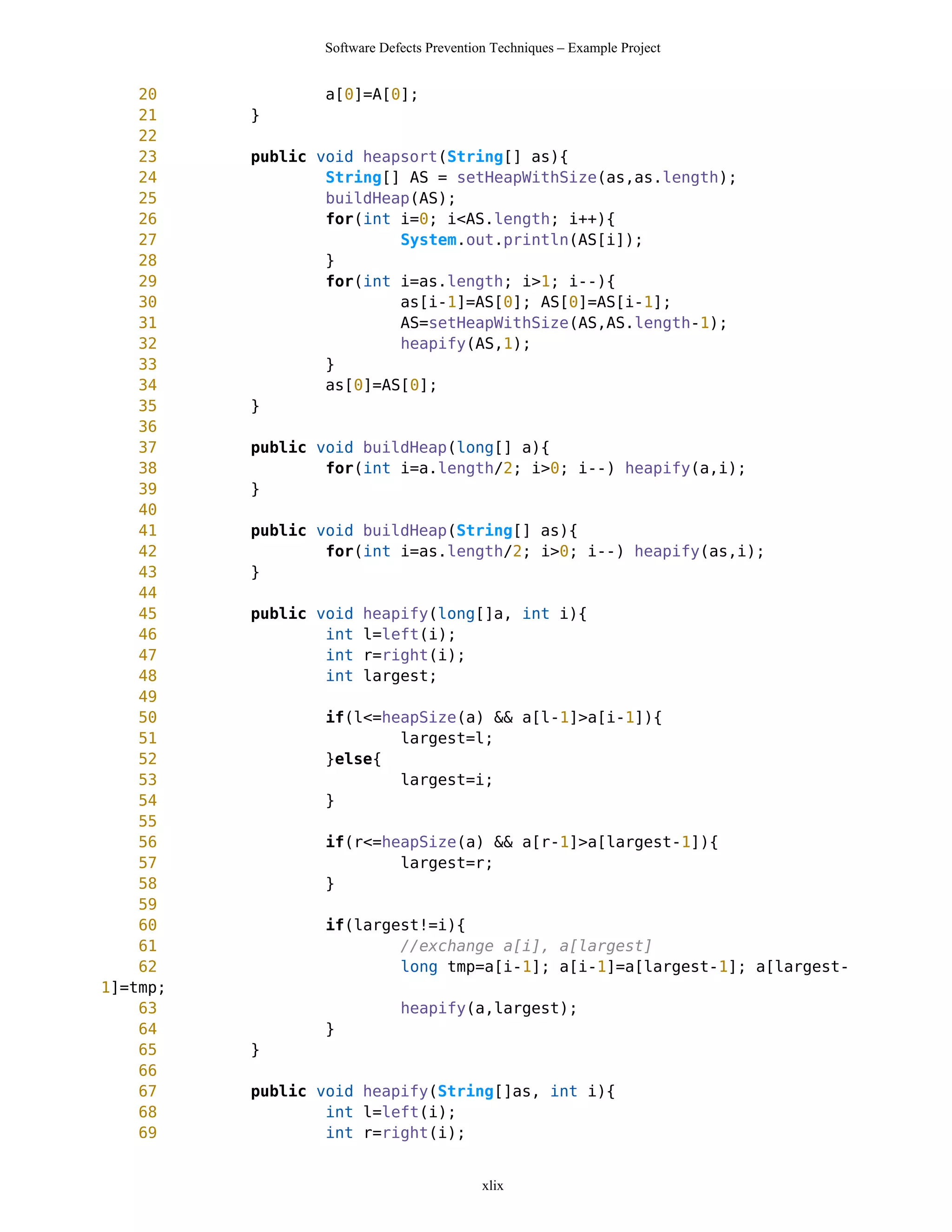 Software Defects Prevention Techniques – Example Project


    20           a[0]=A[0];
    21    }
    22
    23    public void heapsort(String[] as){
    24            String[] AS = setHeapWithSize(as,as.length);
    25            buildHeap(AS);
    26            for(int i=0; i<AS.length; i++){
    27                    System.out.println(AS[i]);
    28            }
    29            for(int i=as.length; i>1; i--){
    30                    as[i-1]=AS[0]; AS[0]=AS[i-1];
    31                    AS=setHeapWithSize(AS,AS.length-1);
    32                    heapify(AS,1);
    33            }
    34            as[0]=AS[0];
    35    }
    36
    37    public void buildHeap(long[] a){
    38            for(int i=a.length/2; i>0; i--) heapify(a,i);
    39    }
    40
    41    public void buildHeap(String[] as){
    42            for(int i=as.length/2; i>0; i--) heapify(as,i);
    43    }
    44
    45    public void   heapify(long[]a, int i){
    46            int   l=left(i);
    47            int   r=right(i);
    48            int   largest;
    49
    50           if(l<=heapSize(a) && a[l-1]>a[i-1]){
    51                   largest=l;
    52           }else{
    53                   largest=i;
    54           }
    55
    56           if(r<=heapSize(a) && a[r-1]>a[largest-1]){
    57                   largest=r;
    58           }
    59
    60            if(largest!=i){
    61                    //exchange a[i], a[largest]
    62                    long tmp=a[i-1]; a[i-1]=a[largest-1]; a[largest-
1]=tmp;
    63                       heapify(a,largest);
    64           }
    65    }
    66
    67    public void heapify(String[]as, int i){
    68            int l=left(i);
    69            int r=right(i);


                                           xlix
 