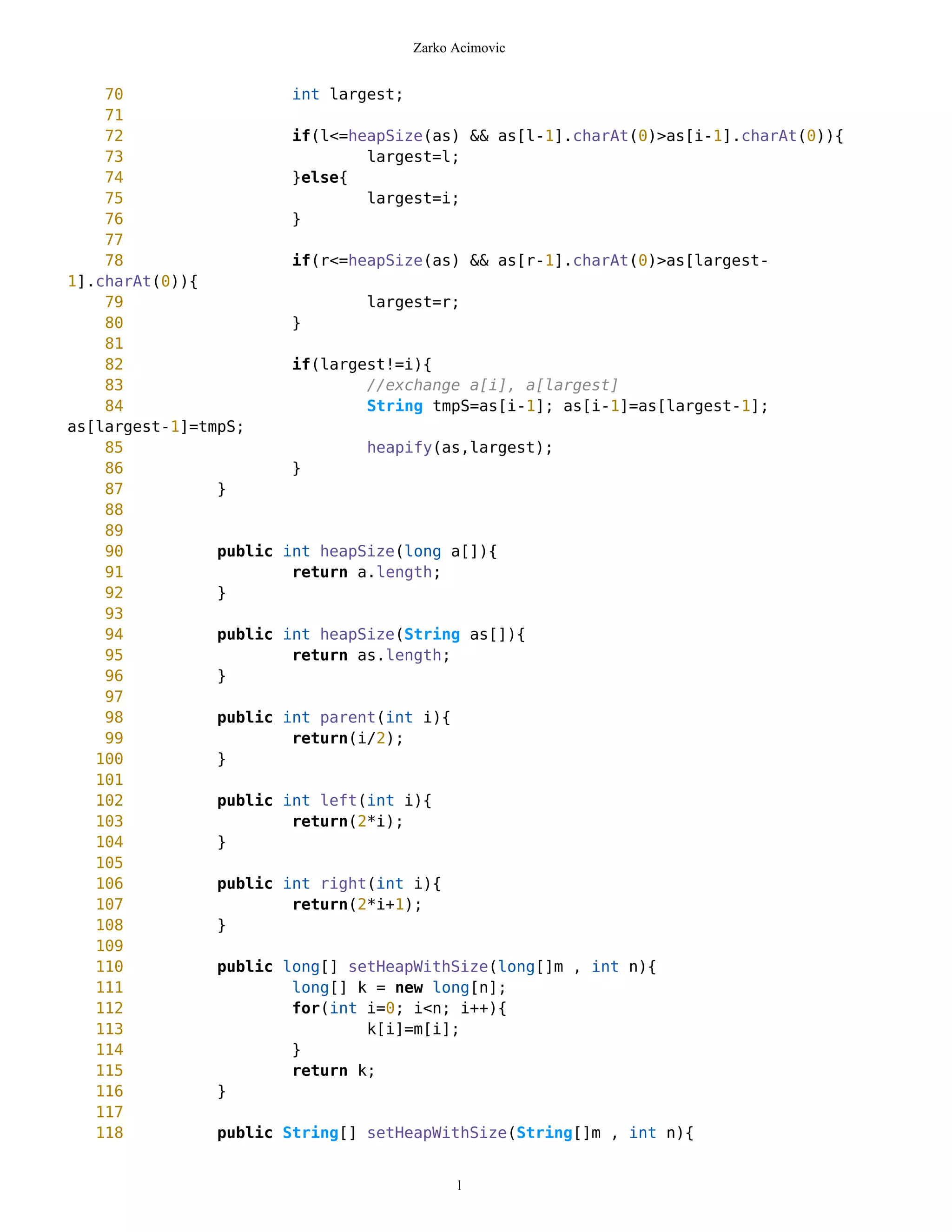 Zarko Acimovic


    70                   int largest;
    71
    72                   if(l<=heapSize(as) && as[l-1].charAt(0)>as[i-1].charAt(0)){
    73                           largest=l;
    74                   }else{
    75                           largest=i;
    76                   }
    77
    78                   if(r<=heapSize(as) && as[r-1].charAt(0)>as[largest-
1].charAt(0)){
    79                            largest=r;
    80                   }
    81
    82                   if(largest!=i){
    83                           //exchange a[i], a[largest]
    84                           String tmpS=as[i-1]; as[i-1]=as[largest-1];
as[largest-1]=tmpS;
    85                            heapify(as,largest);
    86                   }
    87          }
    88
    89
    90          public   int heapSize(long a[]){
    91                    return a.length;
    92          }
    93
    94          public   int heapSize(String as[]){
    95                    return as.length;
    96          }
    97
    98          public   int parent(int i){
    99                    return(i/2);
   100          }
   101
   102          public   int left(int i){
   103                    return(2*i);
   104          }
   105
   106          public   int right(int i){
   107                    return(2*i+1);
   108          }
   109
   110          public   long[] setHeapWithSize(long[]m , int n){
   111                    long[] k = new long[n];
   112                    for(int i=0; i<n; i++){
   113                            k[i]=m[i];
   114                    }
   115                    return k;
   116          }
   117
   118          public   String[] setHeapWithSize(String[]m , int n){


                                              l
 
