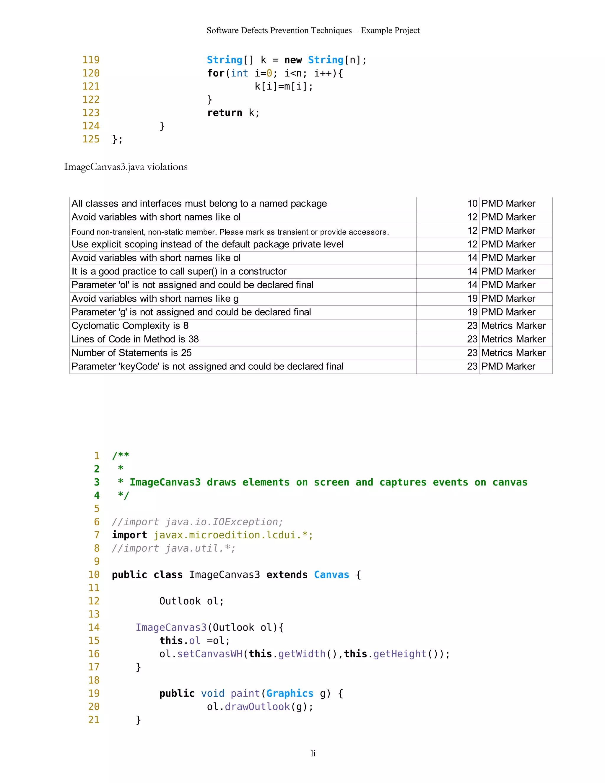 Software Defects Prevention Techniques – Example Project


    119                              String[] k = new String[n];
    120                              for(int i=0; i<n; i++){
    121                                      k[i]=m[i];
    122                              }
    123                              return k;
    124                 }
    125    };

ImageCanvas3.java violations


 All classes and interfaces must belong to a named package                                      10   PMD Marker
 Avoid variables with short names like ol                                                       12   PMD Marker
 Found non-transient, non-static member. Please mark as transient or provide accessors.         12   PMD Marker
 Use explicit scoping instead of the default package private level                              12   PMD Marker
 Avoid variables with short names like ol                                                       14   PMD Marker
 It is a good practice to call super() in a constructor                                         14   PMD Marker
 Parameter 'ol' is not assigned and could be declared final                                     14   PMD Marker
 Avoid variables with short names like g                                                        19   PMD Marker
 Parameter 'g' is not assigned and could be declared final                                      19   PMD Marker
 Cyclomatic Complexity is 8                                                                     23   Metrics Marker
 Lines of Code in Method is 38                                                                  23   Metrics Marker
 Number of Statements is 25                                                                     23   Metrics Marker
 Parameter 'keyCode' is not assigned and could be declared final                                23   PMD Marker




      1    /**
      2     *
      3     * ImageCanvas3 draws elements on screen and captures events on canvas
      4     */
      5
      6    //import java.io.IOException;
      7    import javax.microedition.lcdui.*;
      8    //import java.util.*;
      9
     10    public class ImageCanvas3 extends Canvas {
     11
     12                 Outlook ol;
     13
     14           ImageCanvas3(Outlook ol){
     15               this.ol =ol;
     16               ol.setCanvasWH(this.getWidth(),this.getHeight());
     17           }
     18
     19                 public void paint(Graphics g) {
     20                         ol.drawOutlook(g);
     21           }


                                                                 li
 
