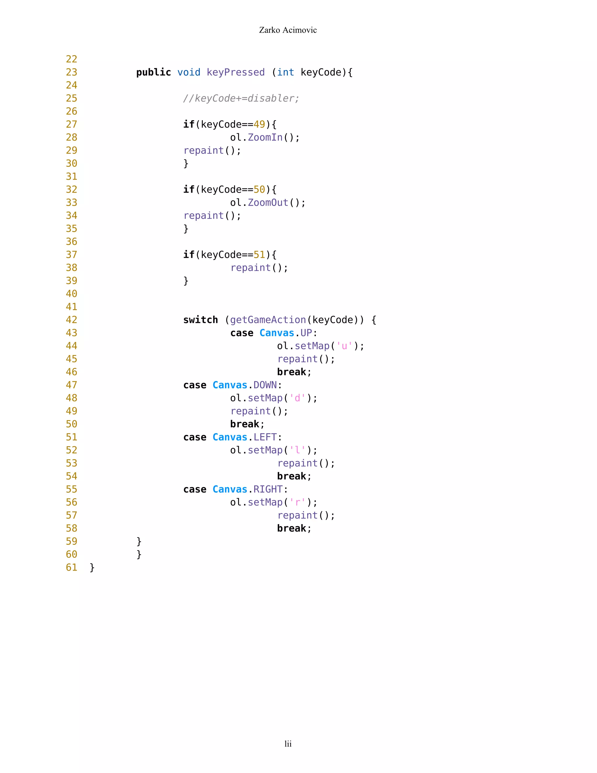 Zarko Acimovic


22
23       public void keyPressed (int keyCode){
24
25               //keyCode+=disabler;
26
27              if(keyCode==49){
28                      ol.ZoomIn();
29              repaint();
30              }
31
32              if(keyCode==50){
33                      ol.ZoomOut();
34              repaint();
35              }
36
37              if(keyCode==51){
38                      repaint();
39              }
40
41
42               switch (getGameAction(keyCode)) {
43                       case Canvas.UP:
44                               ol.setMap('u');
45                               repaint();
46                               break;
47               case Canvas.DOWN:
48                       ol.setMap('d');
49                       repaint();
50                       break;
51               case Canvas.LEFT:
52                       ol.setMap('l');
53                               repaint();
54                               break;
55               case Canvas.RIGHT:
56                       ol.setMap('r');
57                               repaint();
58                               break;
59       }
60       }
61   }




                                   lii
 