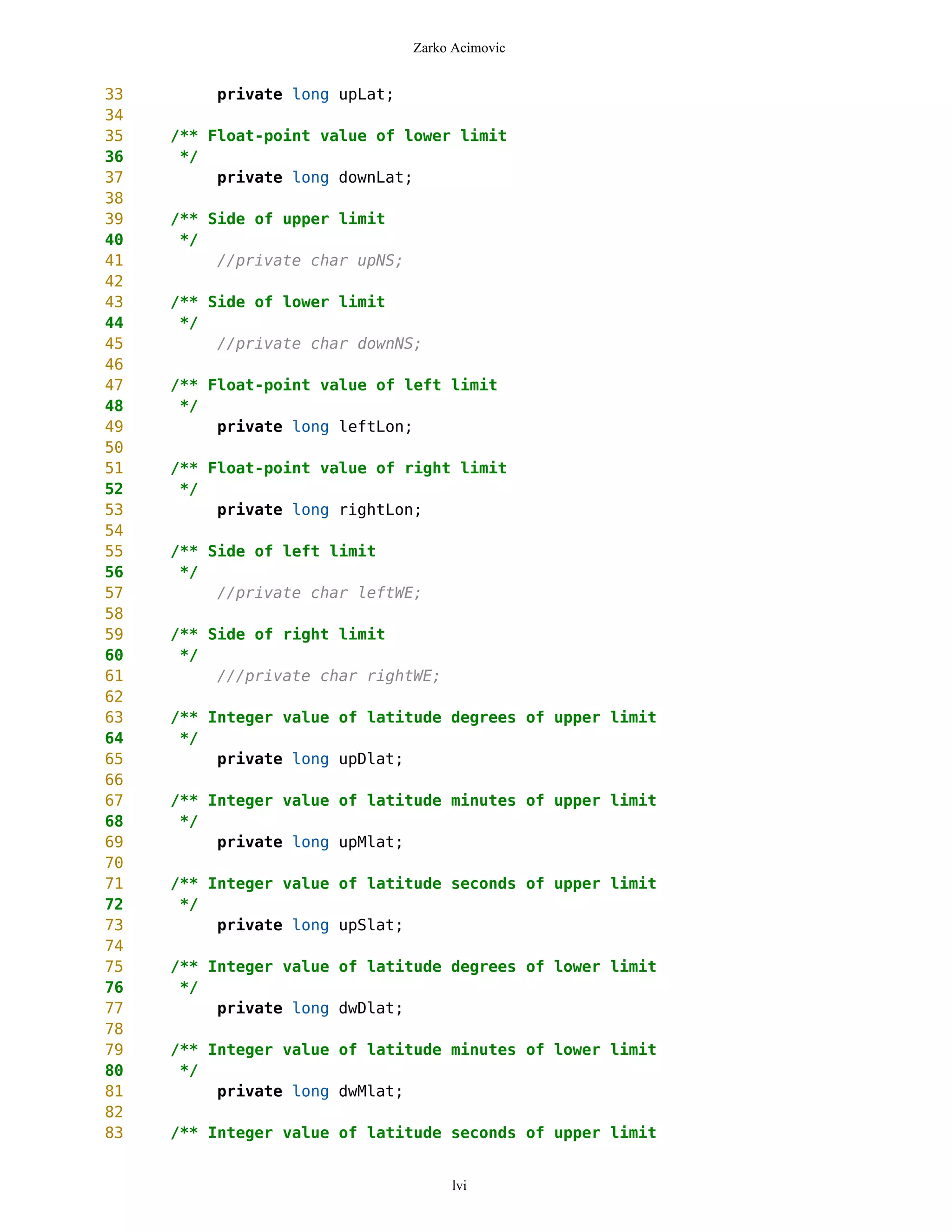 Zarko Acimovic


33        private long upLat;
34
35   /** Float-point value of lower limit
36    */
37        private long downLat;
38
39   /** Side of upper limit
40    */
41        //private char upNS;
42
43   /** Side of lower limit
44    */
45        //private char downNS;
46
47   /** Float-point value of left limit
48    */
49        private long leftLon;
50
51   /** Float-point value of right limit
52    */
53        private long rightLon;
54
55   /** Side of left limit
56    */
57        //private char leftWE;
58
59   /** Side of right limit
60    */
61        ///private char rightWE;
62
63   /** Integer value of latitude degrees of upper limit
64    */
65        private long upDlat;
66
67   /** Integer value of latitude minutes of upper limit
68    */
69        private long upMlat;
70
71   /** Integer value of latitude seconds of upper limit
72    */
73        private long upSlat;
74
75   /** Integer value of latitude degrees of lower limit
76    */
77        private long dwDlat;
78
79   /** Integer value of latitude minutes of lower limit
80    */
81        private long dwMlat;
82
83   /** Integer value of latitude seconds of upper limit


                                      lvi
 