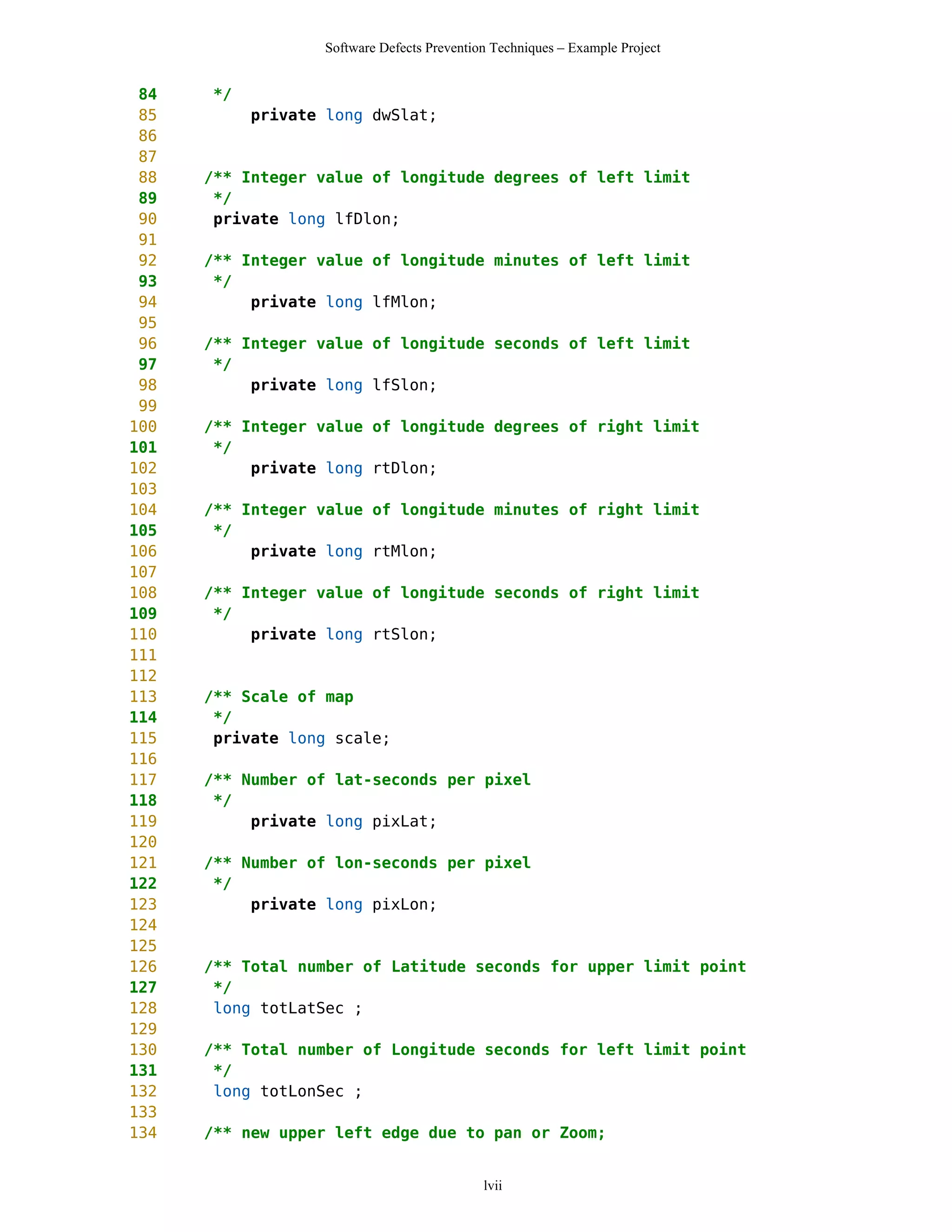 Software Defects Prevention Techniques – Example Project


 84   */
 85        private long dwSlat;
 86
 87
 88   /** Integer value of longitude degrees of left limit
 89    */
 90    private long lfDlon;
 91
 92   /** Integer value of longitude minutes of left limit
 93    */
 94        private long lfMlon;
 95
 96   /** Integer value of longitude seconds of left limit
 97    */
 98        private long lfSlon;
 99
100   /** Integer value of longitude degrees of right limit
101    */
102        private long rtDlon;
103
104   /** Integer value of longitude minutes of right limit
105    */
106        private long rtMlon;
107
108   /** Integer value of longitude seconds of right limit
109    */
110        private long rtSlon;
111
112
113   /** Scale of map
114    */
115    private long scale;
116
117   /** Number of lat-seconds per pixel
118    */
119        private long pixLat;
120
121   /** Number of lon-seconds per pixel
122    */
123        private long pixLon;
124
125
126   /** Total number of Latitude seconds for upper limit point
127    */
128    long totLatSec ;
129
130   /** Total number of Longitude seconds for left limit point
131    */
132    long totLonSec ;
133
134   /** new upper left edge due to pan or Zoom;


                                            lvii
 