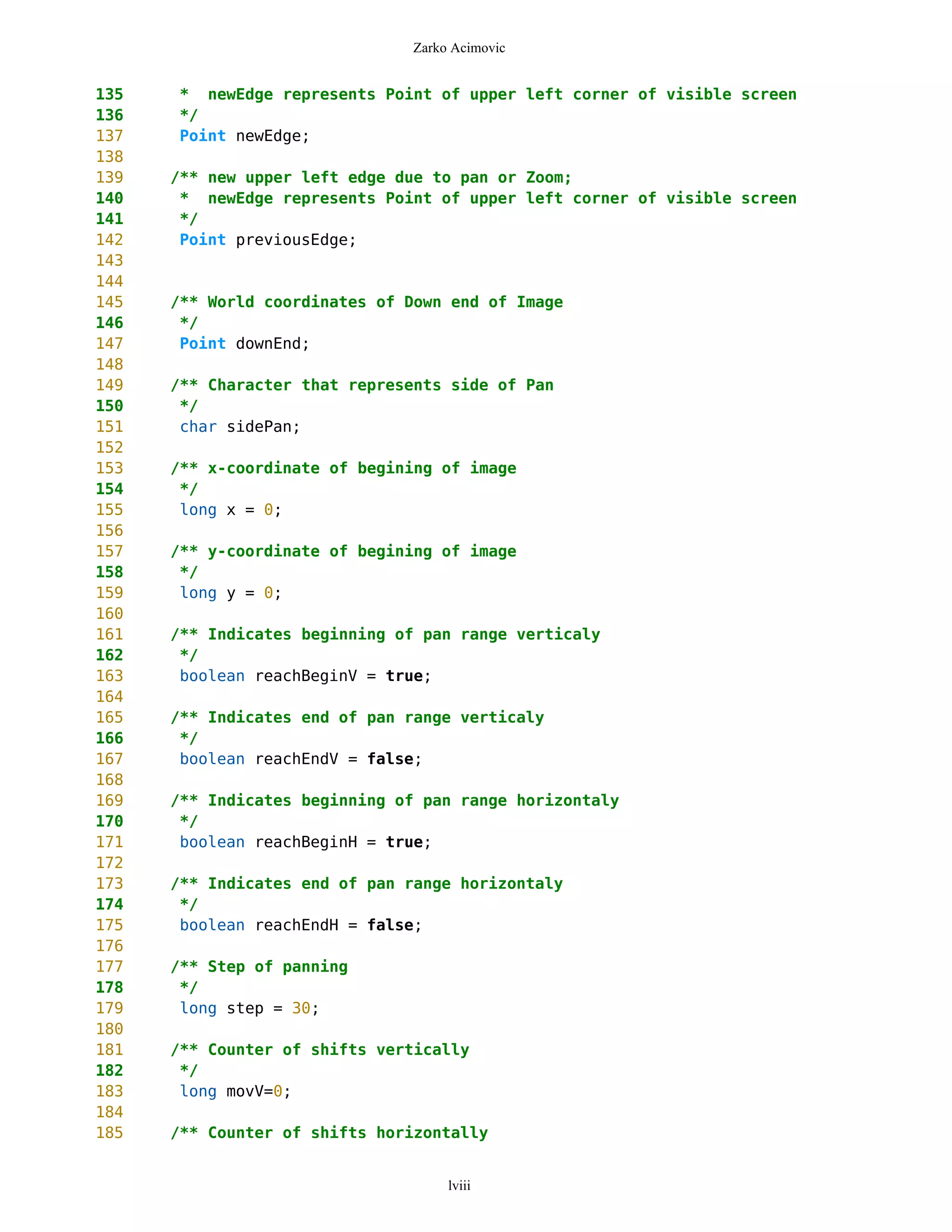 Zarko Acimovic


135   * newEdge represents Point of upper left corner of visible screen
136   */
137   Point newEdge;
138
139   /** new upper left edge due to pan or Zoom;
140    * newEdge represents Point of upper left corner of visible screen
141    */
142    Point previousEdge;
143
144
145   /** World coordinates of Down end of Image
146    */
147    Point downEnd;
148
149   /** Character that represents side of Pan
150    */
151    char sidePan;
152
153   /** x-coordinate of begining of image
154    */
155    long x = 0;
156
157   /** y-coordinate of begining of image
158    */
159    long y = 0;
160
161   /** Indicates beginning of pan range verticaly
162    */
163    boolean reachBeginV = true;
164
165   /** Indicates end of pan range verticaly
166    */
167    boolean reachEndV = false;
168
169   /** Indicates beginning of pan range horizontaly
170    */
171    boolean reachBeginH = true;
172
173   /** Indicates end of pan range horizontaly
174    */
175    boolean reachEndH = false;
176
177   /** Step of panning
178    */
179    long step = 30;
180
181   /** Counter of shifts vertically
182    */
183    long movV=0;
184
185   /** Counter of shifts horizontally


                                    lviii
 