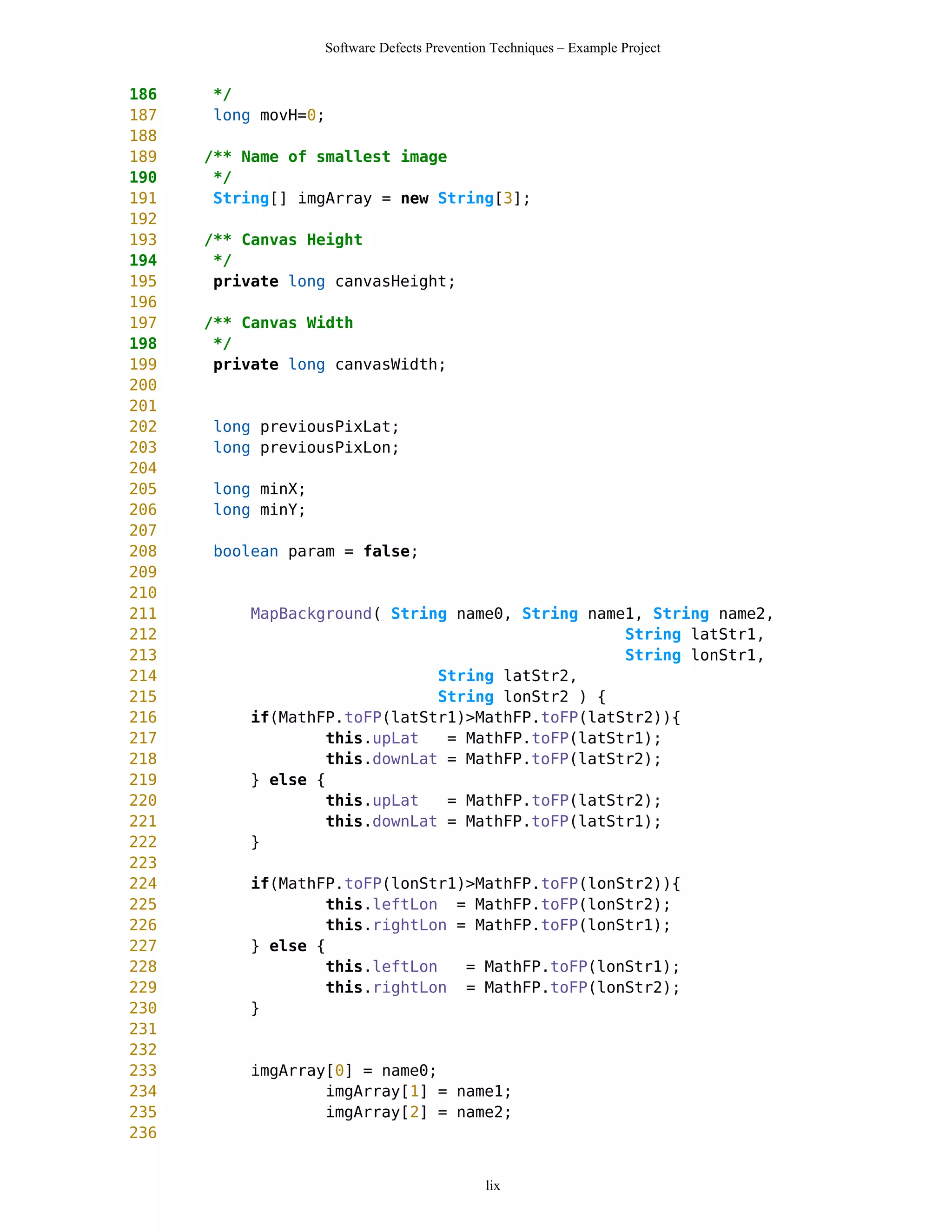 Software Defects Prevention Techniques – Example Project


186   */
187   long movH=0;
188
189   /** Name of smallest image
190    */
191    String[] imgArray = new String[3];
192
193   /** Canvas Height
194    */
195    private long canvasHeight;
196
197   /** Canvas Width
198    */
199    private long canvasWidth;
200
201
202   long previousPixLat;
203   long previousPixLon;
204
205   long minX;
206   long minY;
207
208   boolean param = false;
209
210
211        MapBackground( String name0, String name1, String name2,
212                                                String latStr1,
213                                                String lonStr1,
214                            String latStr2,
215                            String lonStr2 ) {
216        if(MathFP.toFP(latStr1)>MathFP.toFP(latStr2)){
217                this.upLat   = MathFP.toFP(latStr1);
218                this.downLat = MathFP.toFP(latStr2);
219        } else {
220                this.upLat   = MathFP.toFP(latStr2);
221                this.downLat = MathFP.toFP(latStr1);
222        }
223
224        if(MathFP.toFP(lonStr1)>MathFP.toFP(lonStr2)){
225                this.leftLon = MathFP.toFP(lonStr2);
226                this.rightLon = MathFP.toFP(lonStr1);
227        } else {
228                this.leftLon   = MathFP.toFP(lonStr1);
229                this.rightLon = MathFP.toFP(lonStr2);
230        }
231
232
233        imgArray[0] = name0;
234                imgArray[1] = name1;
235                imgArray[2] = name2;
236


                                             lix
 